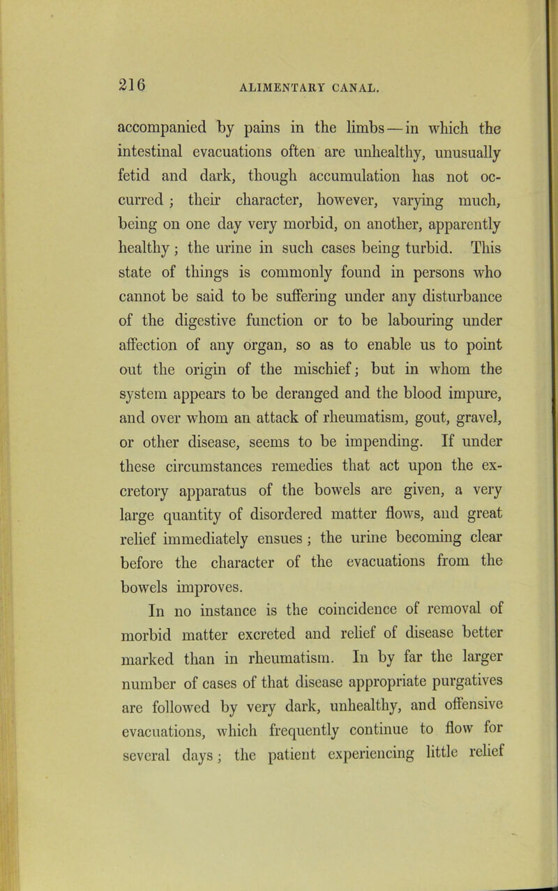 accompanied by pains in the limbs — in which the intestinal evacuations often are unhealthy, unusually fetid and dark, though accumulation has not oc- curred ; their character, however, varying much, being on one day very morbid, on another, apparently healthy ; the urine in such cases being turbid. This state of things is commonly found in persons who cannot be said to be suffering under any disturbance of the digestive function or to be labouring under affection of any organ, so as to enable us to point out the origin of the mischief; but in whom the system appears to be deranged and the blood impure, and over whom ail attack of rheumatism, gout, gravel, or other disease, seems to be impending. If under these circumstances remedies that act upon the ex- cretory apparatus of the bowels are given, a very large quantity of disordered matter flows, and great relief immediately ensues ; the urine becoming clear before the character of the evacuations from the bowels improves. In no instance is the coincidence of removal of morbid matter excreted and relief of disease better marked than in rheumatism. In by far the larger number of cases of that disease appropriate purgatives are followed by very dark, unhealthy, and offensive evacuations, which frequently continue to flow for several days; the patient experiencing little relief