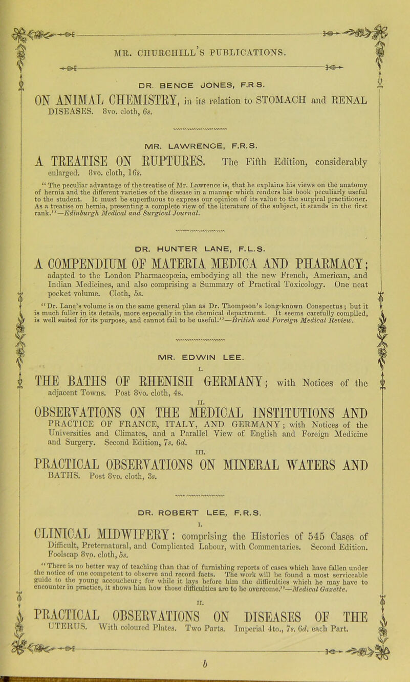 >-&£- LS- DR. BENCE JONES, F.R S. ON ANIMAL CHEMISTRY, in its relation to STOMACH and RENAL DISEASES. 8vo. cloth, 6s. 1 MR. LAWRENCE, F.R.S. A TREATISE ON RUPTURES. The Fifth Edition, considerably enlarged. 8vo. cloth, 16s. “ The peculiar advantage of the treatise of Mr. Lawrence is, that he explains his views on the anatomy of hernia and the different varieties of the disease in a manner which renders his book peculiarly useful to the student. It must be superfluous to express our opinion of its value to the surgical practitioner. As a treatise on hernia, presenting a complete view of the literature of the subject, it stands in the first rank—Edinburgh Medical and Surgical Journal. DR. HUNTER LANE, F.L.S. A COMPENDIUM OF MATERIA MEDICA AND PHARMACY; adapted to the London Pharmacopoeia, embodying all the new French, American, and Indian Medicines, and also comprising a Summary of Practical Toxicology. One neat pocket volume. Cloth, 5s. “ Dr. Lane’s volume is on the same general plan as Dr. Thompson’s long-known Conspectus ; but it is much fuller in its details, more especially in the chemical department. It seems carefully compiled, is well suited for its purpose, and cannot fail to be useful.”—British and Foreign Medical Review. MR. EDWIN LEE. I. i THE BATHS OF RHENISH GERMANY; with Notices of the { adjacent Towns. Post 8vo. cloth, 4s. OBSERVATIONS ON THE MEDICAL INSTITUTIONS AND PRACTICE OF FRANCE, ITALY, AND GERMANY; with Notices of the Universities and Climates, and a Parallel View of English and Foreign Medicine and Surgery. Second Edition, 7s. 6d. m. PRACTICAL OBSERVATIONS ON MINERAL WATERS AND BATHS. Post 8vo. cloth, 3s. DR. ROBERT LEE, F.R.S. CLINICAL MIDWIFERY: comprising the Histories of 545 Cases of Difficult, Preternatural, and Complicated Labour, with Commentaries. Second Edition. Foolscap 8vo. cloth, 6s. “ There is no better way of teaching than that of furnishing reports of cases which have fallen under the notice of one competent to observe and record facts. The work will be found a most serviceable guide to the young accoucheur; for while it lays Before him the difficulties which he may have to encounter m practice, it shows him how those difficulties arc to he overcome.’*—Medical Gazette.