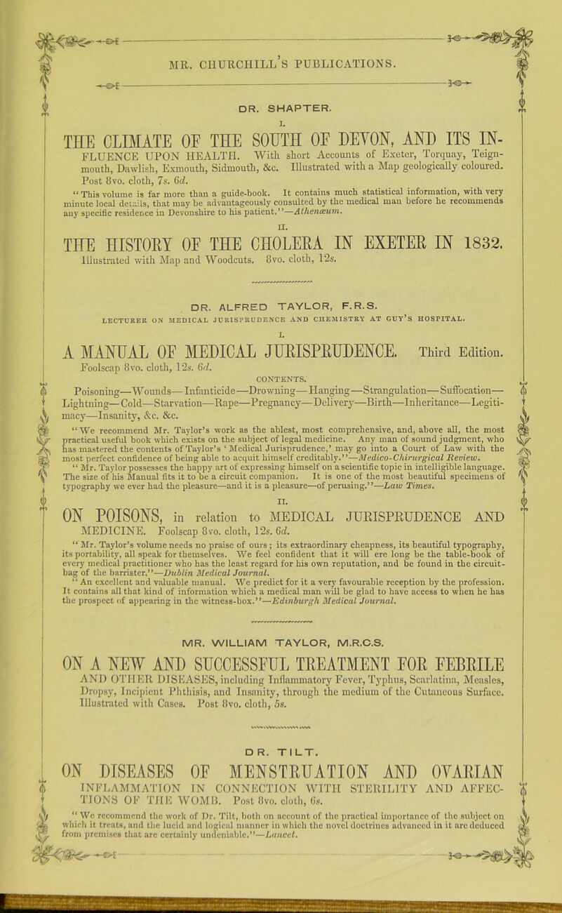 THE CLIMATE OF THE SOUTH OF DEMON, AND ITS In- fluence UPON HEALTH. With short Accounts of Exeter, Torquay, Teign- mouth, Dawlish, Exmouth, Sidmouth, &c. Illustrated with a Map geologically coloured. Post 8 vo. cloth, 7s. 6d. ** This volume is far more than a guide-book. It contains mucb statistical information, with very minute local details, that may be advantageously consulted by the medical man before he recommends any specific residence in Devonshire to his patient.’*—Athenceum. II. THE niSTOKY OF THE CHOLERA IN EXETER IN 1832. Illustrated with Map and Woodcuts. 8vo. cloth, 12s. DR. ALFRED TAYLOR, F. R.S. LECTURER ON MEDICAL JURISPRUDENCE AND CHEMISTRY AT GUY’S HOSPITAL. I s o A MANUAL OF MEDICAL JURISPRUDENCE. Third Edition. Foolscap 8vo. cloth, 12s. (id. CONTENTS. Poisoning—W ounds— Infanticide —Drowning— Hanging—Strangulation— Suffocation— Lightning—Cold—Starvation—Rape—Pregnancy—Delivery—Birth—Inheritance-—Legiti- macy—Insanity, &c. &c. “We recommend Mr. Taylor’s work as the ablest, most comprehensive, and, above all, the most practical useful book which exists on the subject of legal medicine. Any man of sound judgment, who has mastered the contents of Taylor’s ‘ Medical Jurisprudence,’ may go into a Court of Law with the most perfect confidence of being able to acquit himself creditably.”—Medico-Chirurgical Review. “ Mr. Taylor possesses the happy art of expressing himself on a scientific topic in intelligible language. The size of his Manual fits it to he a circuit companion. It is one of the most beautiful specimens of typography we ever had the pleasure—and it is a pleasure—of perusing.”—Law Times. II. ON POISONS, in relation to MEDICAL JURISPRUDENCE AND MEDICINE. Foolscap 8vo. cloth, 12s. 6d. “ Mr. Taylor’s volume needs no praise of ours; its extraordinary cheapness, its beautiful typography, its portability, all speak for themselves. We feel confident that it will ere long he the table-book of every medical practitioner who has the least regard for his own reputation, and be found in the circuit- bag of the barrister.”—Dublin Medical Journal. “ An excellent and valuable manual. We predict for it a very favourable reception by the profession. It contains all that kind of information which a medical man will be glad to have access to when he has the prospect of appearing in the witness-box.”—Edinburgh Medical Journal. MR. WILLIAM TAYLOR, M.R.C.S. ON A NEW AND SUCCESSFUL TREATMENT FOR FEBRILE AND OTHER DISEASES,including Inflammatory Fever, Typhus, Scarlatina, Measles, Dropsy, Incipient Phthisis, and Insanity, through the medium of the Cutaneous Surface. Illustrated with Cases. Post 8vo. cloth, 5s. mm D R. TILT. ON DISEASES OF MENSTRUATION AND OYARIAN INFLAMMATION IN CONNECTION WITH STERILITY AND AFFEC- TIONS OF THE WOMB. Post 8vo. cloth, 6s. “ We recommend the work of Dr. Tilt, both on account of the practical importance of the subject on which it treats, and the lucid and logical manner in which the novel doctrines advanced in it are deduced from premises that are certainly undeniable.”—Lancet. —&i- FO-~*