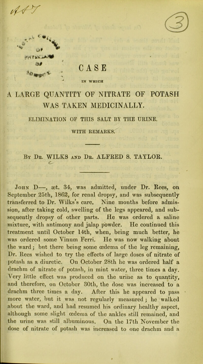 CASE ■/** IN WHICH A LARGE QUANTITY OE NITRATE OF POTASH WAS TAKEN MEDICINALLY. ELIMINATION OE THIS SALT BY THE URINE. WITH REMARKS. By Db. WILKS and Db. ALFRED S. TAYLOR. John D—, set. 34, was admitted, under Dr. Rees, on September 25th, 1862, for renal dropsy, and was subsequently transferred to Dr. Wilks’s care. Nine months before admis- sion, after taking cold, swelling of the legs appeared, and sub- sequently dropsy of other parts. He was ordered a saline mixture, with antimony and jalap powder. He continued this treatment until October 14th, when, being much better, he was ordered some Vinum Ferri. He was now walking about the ward; but there being some oedema of the leg remaining. Dr. Rees wished to try the effects of large doses of nitrate of potash as a diuretic. On October 28th he was ordered half a drachm of nitrate of potash, in mint water, three times a day. Very little effect was produced on the urine as to quantity, and therefore, on October 30th, the dose was increased to a drachm three times a day. After this he appeared to pass • more water, but it was not regularly measured ; he walked about the ward, and had resumed his ordinary healthy aspect, although some slight oedema of the ankles still remained, and the urine was still albuminous. On the 17th November the dose of nitrate of potash was increased to one drachm and a