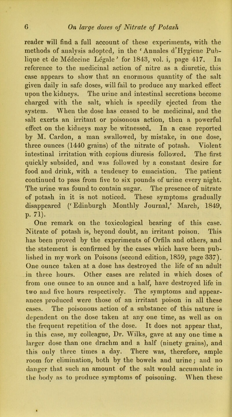 reader will find a full account of these experiments, with the methods of analysis adopted, in the ‘Annales d’Hygiene Pub- lique et de Medecine Legale 9 for 1843, vol. i, page 417. In reference to the medicinal action of nitre as a diuretic, this case appears to show that an enormous quantity of the salt given daily in safe doses, will fail to produce any marked effect upon the kidneys. The urine and intestinal secretions become charged with the salt, which is speedily ejected from the system. When the dose has ceased to he medicinal, and the salt exerts an irritant or poisonous action, then a powerful effect on the kidneys may be witnessed. In a case reported by M. Cardon, a man swallowed, by mistake, in one dose, three ounces (1440 grains) of the nitrate of potash. Violent intestinal irritation with copious diuresis followed. The first quickly subsided, and was followed by a constant desire for food and drink, with a tendency to emaciation. The patient continued to pass from five to six pounds of urine every night. The urine was found to contain sugar. The presence of nitrate of potash in it is not noticed. These symptoms gradually disappeared (‘Edinburgh Monthly Journal/ March, 1849, P- 71). One remark on the toxicological bearing of this case. Nitrate of potash is, beyond doubt, an irritant poison. This has been proved by the experiments of Orfila and others, and the statement is confirmed by the cases which have been pub- lished in my work on Poisons (second edition, 1859, page 337). One ounce taken at a dose has destroyed the life of an adult in three hours. Other cases are related in which doses of from one ounce to an ounce and a half, have destroyed life in two and five hours respectively. The symptoms and appear- ances produced were those of an irritant poison in all these cases. The poisonous action of a substance of this nature is dependent on the dose taken at any one time, as well as on the frequent repetition of the dose. It does not appear that, in this case, my colleague, Dr. Wilks, gave at any one time a larger dose than one drachm and a half (ninety grains), and this only three times a day. There -was, therefore, ample room for elimination, both by the bowels and urine; and no danger that such an amount of the salt would accumulate in the body as to produce symptoms of poisoning. When these