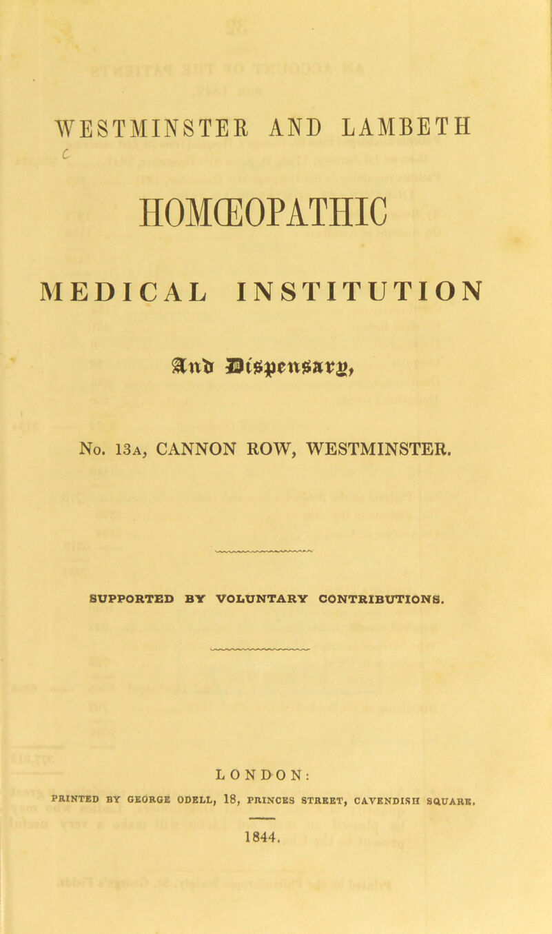 WESTMINSTER AND LAMBETH c HOMEOPATHIC MEDICAL INSTITUTION ^nlr DiSRmSarii, No. 13a, CANNON ROW, WESTMINSTER. SUPPORTED BY VOLUNTARY CONTRIBUTIONS. LONDON: PRINTED BY GEORGE ODELL, 18, PRINCES STREET, CAVENDISH SQUARE, 1844.