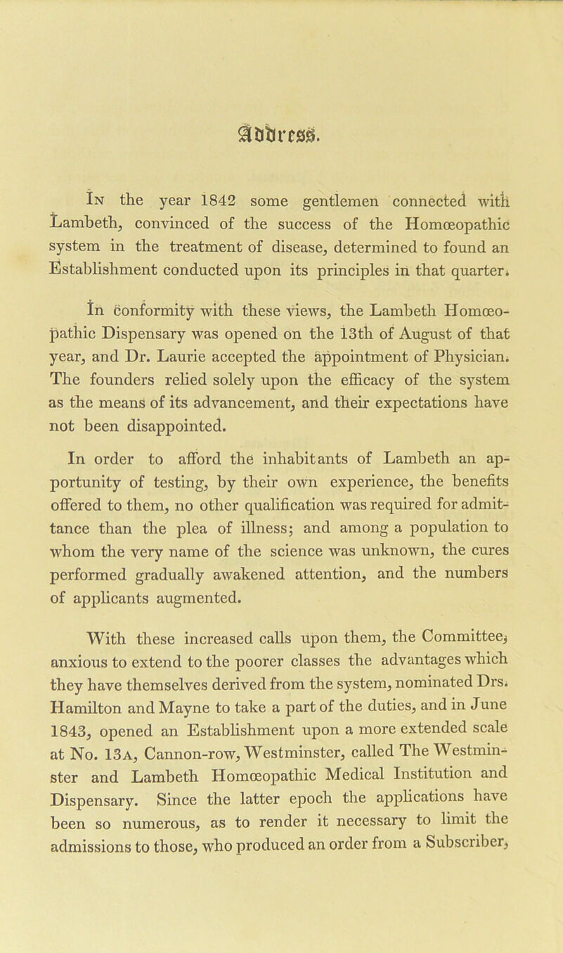 $&tlrC!3!Ej. In the year 1842 some gentlemen connected with Lambeth, convinced of the success of the Homoeopathic system in the treatment of disease, determined to found an Establishment conducted upon its principles in that quarter* In conformity with these views, the Lambeth Homoeo- pathic Dispensary was opened on the 13th of August of that year, and Dr. Laurie accepted the appointment of Physician. The founders relied solely upon the efficacy of the system as the means of its advancement, and their expectations have not been disappointed. In order to afford the inhabitants of Lambeth an ap- portunity of testing, by their own experience, the benefits offered to them, no other qualification was required for admit- tance than the plea of illness; and among a population to whom the very name of the science was unknown, the cures performed gradually awakened attention, and the numbers of applicants augmented. With these increased calls upon them, the Committeej anxious to extend to the poorer classes the advantages which they have themselves derived from the system, nominated Drs* Hamilton and Mayne to take a part of the duties, and in June 1843, opened an Establishment upon a more extended scale at No. 13a, Cannon-row, Westminster, called The Westmin- ster and Lambeth Homoeopathic Medical Institution and Dispensary. Since the latter epoch the applications have been so numerous, as to render it necessary to limit the admissions to those, who produced an order from a Subscriber,