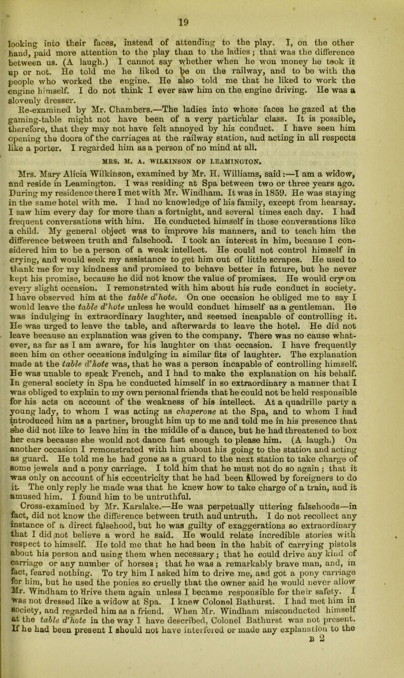 looking into their faces, instead of attending to the play. I, on tho other hand, paid more attention to the play than to the ladies ; that was the difference between us. (A laugh.) I cannot say whether when he won money he took it up or not. He told mo he liked to be on the railway, and to bo with the people who worked the engine. He also told me that he liked to work tho engine himself. I do not think I ever saw him on the engine driving. He was a slovenly dresser. Re-examined by Mr. Chambers.—The ladies into whose faces he gazed at the gaming-table might not have been of a very particular class. It is possible, therefore, that they may not have felt annoyed by his conduct. I have seen him opening the doors of the carriages at the railway station, and acting in all respects like a porter. I regarded him as a person of no mind at all. MRS. M. A. WILKINSON OF LEAMINGTON. Mrs. Mary Alicia Wilkinson, examined by Mr. H. Williams, said:—I am a widow, and reside in Leamington. I was residing at Spa between two or three years ago. During my residence there I met with Mr. Windham. It was in 1859. He was staying in the same hotel with me. I had no knowledge of his family, except from hearsay. I saw him every day for more than a fortnight, and several times each day. I had frequent conversations with him. He conducted himself in those conversations like a child. My general object was to improve his manners, and to teach him the difference between truth and falsehood. I took an interest in him, because I con- sidered him to be a person of a weak intellect. He could not control himself in crying, and would seek my assistance to get him out of little scrapes. He used to thank me for my kindness and promised to behave better in future, but he never kept his promise, because he did not know the value of promises. He would cry* on eveiy slight occasion. I remonstrated with him about his rude conduct in society. I have observed him at the table d'hote. On one occasion he obliged me to say I would leave the table d'hote unless he would conduct himself as a gentleman. He was indulging in extraordinary laughter, and seemed incapable of controlling it. He was urged to leave the table, and afterwards to leave the hotel. He did not leave because an explanation was given to the company. There was no cause what- ever, as far as I am aware, for his laughter on that occasion. I have frequently seen him on other occasions indulging in similar fits of laughter. The explanation made at the table d'hote was, that he was a person incapable of controlling himself. He was unable to speak French, and I had to make the explanation on his behalf. In general society in Spa he conducted himself in so extraordinary a manner that I was obliged to explain to my own personal friends that he could not be held responsible for his acts on account of the weakness of his intellect. At a quadrille party a young lady, to whom I was acting as chaperone at the Spa, and to whom I had introduced him as a partner, brought him up to me and told me in his presence that She did not like to leave him in the middle of a dance, but he had threatened to box her ears because she would not dance fast enough to please him. (A laugh.) On another occasion I remonstrated with him about his going to the station and acting as guard. He told me he had gone as a guard to the next station to take charge of some jewels and a pony carriage. I told him that he must not do so again ; that it was only on account of his eccentricity that he had been Allowed by foreigners to do it- The only reply he made was that he knew how to take charge of a train, and it amused him. I found him to be untruthful. Cross-examined by Mr. Karslake.—He was perpetually uttering falsehoods—in fact, did not know the difference between truth aud untruth. I do not recollect any instance of a direct falsehood, but he was guilty of exaggerations so extraordinary that I did not believe a word he said. He would relate incredible stories with respect to himself. He told mo that he had been in the habit of carrying pistols about his person and using them when necessary; that he could drive any kind of carriage or any number of horses; that he was a remarkably brave man, and, in fact, feared nothing. To try him I asked him to drive me, and got a pony carriage for him, but he used the ponies so cruelly that the owner said he would never allow Mr. Windham to flrive them again unless I became responsible for their safety. I was not dressed like a widow at Spa. I knew Colonel Bathurst. I had met him in society, and regarded him as a friend. When Mr. Windham misconducted himself at the table d'hote in the way I have described, Colonel Bathurst was not present. If he had been present I should not have interfered or made any explanation to the