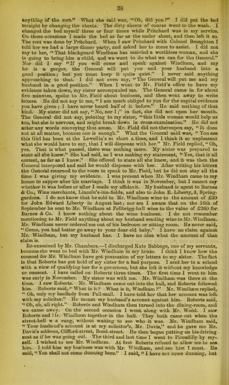 anything of the sort-” What she said was, “ Oh, did you ?” I did put the bed straight by changing the sheets. The dirty sheets of course went to the wash. I changed the bed myself three or four times while Pritchard was in my service. On those occasions I made the bed as far as the under sheet, and then left it so. The rest was done by Pritchard. When I saw Pritchard with Colonel Broughton I told her we had a large dinner party, and asked her to come to assist. I did not say to her, “ That blackguard Windham has married a worthless woman, and she is going to bring him a child, and we want to do what we can for the General.” Nor did I say “If you will come and speak against Windham, and say lie is a gorger, the General will put you and your husband into a good position; but you must keep it quite quiet.” I never said anything approaching to that. I did not even say, “ The General will put me and my husband in a good position.” When I went to Mr. Field’s office to have my evidence taken down, my sister accompanied me. The General came in for about live minutes, spoke to Mr. Field about business, and then went away to write letters. He did not say to me, “ I am much obliged to you for the capital evidence you have given ; I have never heard half of it before.” He said nothing of that kind. My sister did not say, “ No, nor I;” in fact, she did not open her mouth. The General did not say, pointing to my sister, “ this little woman would help us too, but she is nervous, and might break down in cross-examination.” He did not utter any words conveying that sense. Mr. Field did not thereupon say, “ It does not at all matter, because one is enough.” What the General said was, “ You see this Girl has been at the Lewellin’s so short a time, and I think it so unpleasant what she would have to say, that I will dispense with her.” Mr. Field replied, “ Oh, yes. That is what passed, there was nothing more. My sister was prepared to state all she knew.” She had said, as I was making my statement, “Yes, that is all correct, as far as I know.” She offered to state all she knew, and it was then the General interposed and said he would dispense with her. After writing his letters the General returned to the room to speak to Mr. Field, but he did not stay all the time I was giving my evidence. 1 was present when Mr. Windham came to my house to supper after has marriage. I think it was in November, but I cannot say whether it was before or after I made my affidavit. My husband is agent to Barnes & Co., Wine merchants, Lincoln’s-inn-fields, and also to John E. Liberty, 3, Spring- gardens. I do not know that he sold to Mr. Windham wine to the amount of £30 for John Edward Liberty in August last; noram I aware that on the 16th of September he sent to Mr. Windham at Fellbrigg-hall wine to the value of £260 for Barnes & Co. I know nothing about the wine business. I do not remember ■mentioning to Mr. Field anything about my husband sending wine to Mr. Windham. Mr. Windham never ordered me out of his bedroom or sitting room. He never said, “ Come, you had better go away to your dear old baby.” I have no claim against Mr. Windham, but my husband has. I have no idea what the amount of that claim is. Re-examined by Mr. Chambers.—I discharged Kate Babbage, one of my servants, because she went to bed with Mr. Windham in my house. I think I know how the counsel for Mr. Windham have got possession of my letters to my sister. The fact is that Roberts has got hold of my sister for a bad purpose. I sent her to a school with a view of qualifying her for a governess, but she left it without my knowledge or consent. I have called on Roberts three times. The first time I went to him was early in November. My sister was with me. Mr. Windham was there at the time. I saw Roberts. Mr. Windham came out into the hall, and Roberts followed him. Roberts said, “ What is it ? What is it, Windham ?” Mr. Windham replied, “ Oh, only my landlady from Pall-mall. I have told her that her account was left with my solicitor.” He meant my husband’s account against him. Roberts said, “ Oh, oh, all right.” Roberts and Windham then turned into the dining-room, and we came away. On the second occasion I went along with Mr. Wood. I saw Roberts and 1 Ir. Windham together in the hall. They both came out when the street-bell w s rung, without waiting to see who it was. Mr. Windham said, “ Your husband’s account is at my solicitor’s, Mr. Davis,” and he gave rao Mr. Davis’s address, Clifford-street, Bond-street. He then began putting on his driving coat as if he was going out. The third and last time I went to Piccadilly by my- self. I wished to see Mr. Windham. At first Roberts refused to allow me to see him. I told him my business was with Mr. Windham, and see him I must. He said, “You shall not como dunning here.” I said, « I have not come dunning, but