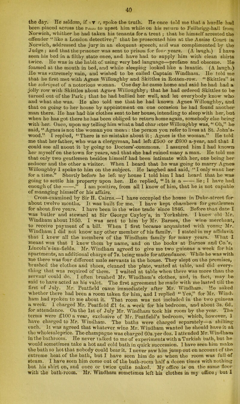 the day. He seldom, if i v r, spoke the truth. He once told me that a hurdle had been placed across the ru.-«a to upset him while on his reiurn to Fellbrigg-hall from Norwich, whither he had taken his tenants fora treat; that he himself arrested the offender “ like a London detective ;” that he prosecuted him at the Assize Court in Norwich, addressed the jury in an eloquent speech, and was complimented by the Judge ; acid that the prisoner was sent to prison for four years. (A laugh.) I have seen his bed in a filthy state once, and have had to supply him with clean shirts twice. He was in the habit of using very bad language—profane and obscene. He foamed at the mouth in bed, and while sleeping looked like a lnnatic. (A laugh.) He was extremely vain, and wished to be called Captain Windham. He told me that he first met with Agnes Willoughby and Skittles in llotten-row. “ Skittles” 13 the sobriquet of a notorious woman. One day he came home and said he had had a jolly row with Skittles about Agnes Willoughby; that he had ordered Skittles to be turned out of the Park ; that he had bullied her well, and let everybody know who and what she was. He also told me that he had known Agnes Willoughby, and that on going to her house by appointment on one occasion he had found another man there. He has had his clothes sent to her house, intending to sleep with her, but when he has got there he has been obliged to return home again, somebody else being with her. Once, upon my telling him what a bad char ;cter Willoughby was, “ Oh,” he said, “ Agnes is not the woman you mean : the person you refer to lives at St. John’s- wood.” I replied, “There is no mistake about it; Agnes is the woman.” He told me that her father, who was a clergyman, had left £500 or £600 a-year, and that I could see all about it by going to Doctors’-commons. I assured him I had known her myself on the town for years, and that she had ruined many a man. He told me that only two gentlemen besides himself had been intimate with her, one being her seducer and the other a visitor. When I heard that he was going to marry Agnes Willoughby I spoke to him on the subject. He laughed and said, “I only want her for a time.” Shortly before he lefc my house I told him I had heard that he was going to settle his property upon her. He replied, “ It is a lie; I have had enough of the .” I am positive, from all I know of him, that he is not capable of managing himself or his affairs. Cross-examined by Sir H. Cairns.—I have occupied the house in Duke-street for about twelve months. It was built for me. I have kept chambers for gentlemen for about five years. I have been in the wine trade since 1846. Before that date I was butler and steward at Sir George Cayley’s, in Yorkshire. I knew old Hr. Windham about 1850. I was sent to him by Mr. Barnes, the wine merchant, to receive payment of a bill. When I first became acquainted with young Mr. Windham I did not know any other member of his family. I stated in my affidavit that I knew all the members of the Windham family for many years. What I meant was that I knew them by name, and on the books at Barnes and Co.’s, Lincoln’s-inn-fields. Mr. Windham agreed to give me two guineas a week for his apartments, an additional charge of 7s. being made for attendance. While he was with me there was four different male servants in the house. They slept on the premises, brushed the clothes and shoes, cleaned the plate, waited at table, and did every- thing that was required of them. I waited at table when there was more than the servant could do. I often brushed Mr. Windham’s clothes, and, in fact, may be said to have acted as his valet. The first agreement he made with me lasted till the first of July. Mr. Peatfield came immediately after Mr. Windham. He asked whether there had been a room taken for him, and I replied “Yes,” for Mr. Wind- ham had spoken to me about it. That room was not included in the two guineas a week. 1 charged Mr. Peatfield £1 4s. a week for his bedroom, and about 3s. 6d. for attendance. On the 1st of duly Mr. Windham took his room by the year. The terms were £100 a vear, exclusive of Mr. Peatfield’s bedroom, which, however, 1 have charged to Mr. Windham. The baths were charged separately—a shilling- each. It was agreed that whatever wino Mr. Windham wanted he should have it ak the whoiesaleprice. The champagne was charged 60s.per doz. I attended Mr. Windham in the bathroom. He never talked to me of experiments with a Turkish bath, but he would sometimes take a hot and cold bath in quick succession. I. have seen him make the bath so hot that nobody could bear it. I never saw him jump out on account cf the extreme heat of the bath, but I have seen him do so when the room was full of steam. 1 have seen him come out of the bath-room half a dozen times with nothing but his shirt on, and once or twice quite naked. My office is on the same floor with the bath-room. Mr. Windham sometimes left his clothes in my office; but I