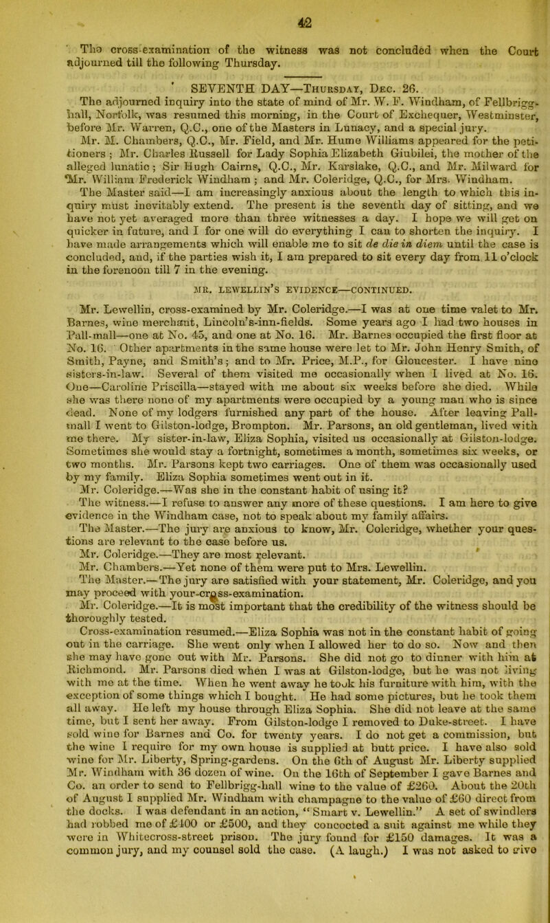 Tho cross-examination of the witness was not concluded when the Court adjourned till the following Thursday. SEVENTH DAY—Thursday, Dec. 26. Tho adjourned inquiry into the state of mind of Mr. W. F. Windham, of Fellbrigg- hall, Norfolk, was resumed this morning, in the Court of Exchequer, Westminster, before Mr. Warren, Q.C., one of the Masters in Lunacy, and a special jury. Mr. M. Chambers, Q.C., Mr. Field, and Mr. Hume Williams appeared for the peti- tioners ; Air. Charles ltus3ell for Lady Sophia Elizabeth Giubilei, the mother of the alleged lunatic ; Sir Hugh Cairns, Q.C., Mr. Karslake, Q.C., and Mr. Milward for Mr. William Frederick Windham ; and Mr. Coleridge, Q.C., for Mrs. Windham. The Master said—I am increasingly anxious about the length to which this in- quiry must inevitably extend. The present is the seventh day of sitting, and we have not yet averaged more than three witnesses a day. I hope we will get on quicker in future, and I for one will do everything I can to shorten the inquiry. I have made arrangements which will enable me to sit cle die in diem until the case is concluded, and, if the parties wish it, I am prepared to sit every day from 11 o’clock in the forenoon till 7 in the evening. HR. LEWELLIN’s EVIDENCE—CONTINUED. Mr. Lewellin, cross-examined by Mr. Coleridge.—I was at one time valet to Mr. Barnes, wine merchant, Lincoln’s-inn-fields. Some years ago I had two houses in Pall-mall—one at No. 45, and one at No. 16. Mr. Barnes occupied the first floor at No. 16. Other apartments in the same house were let to Mr. John Henry Smich, of Smith, Payne, and Smith’s; and to Mr. Price, M.P., for Gloucester. I have nino tdsters-in-law. Several of them visited me occasionally when I lived at No. 16. One—Caroline Priscilla—stayed with me about six weeks before she died. While she was there none of my apartments were occupied by a young man who is since dead. None of my lodgers furnished any part of the house. After leaving Pall- mall I went to Gilston-lodge, Brompton. Mr. Parsons, an old gentleman, lived with me there. My sister-in-law, Eliza Sophia, visited us occasionally at Gilston-lodge. Sometimes she would stay a fortnight, sometimes a month, sometimes six weeks, or two months. Mr. Parsons kept two carriages. One of them was occasionally used by my family. Eliza Sophia sometimes went out in it. Mr. Coleridge.—Was she in the constant habit of using it? The witness.—I refuse to answer any more of these questions. I am here to give evidence in the Windham case, not to speak about my family affairs. The Master.—The jury are anxious to know, Mr. Coleridge, whether your ques- tions are relevant to the case before us. Mr. Coleridge.—They are most relevant. Mr. Chambers.—Yet none of them were put to Mrs. Lewellin. The Master.— The jury are satisfied with your statement, Mr. Coleridge, and you may proceed with your-cr^ss-examination. Mr. Coleridge.—It is most important that the credibility of the witness should be thoroughly tested. Cross-examination resumed.—Eliza Sophia was not in the constant habit of going- out in the carriage. She went only when I allowed her to do so. Now and then she may have gone out with Mr. Parsons. She did not go to dinner with lain at Richmond. Mr. Parsons died when I was at Gilston-lodge, but he was not living with mo at the time. When he went away he took his furniture with him, with the exception of some things which I bought. * He had some pictures, but lie took them all away. He left my house through Eliza Sophia. She did not leave at the same time, but I sent her away. From Gilston-lodge I removed to Duke-street. I have sold wine for Barnes and Co. for twenty years. I do not get a commission, but the wine I require for my own house is supplied at butt price. I have also sold wine for Mr. Liberty, Spring-gardens. On the 6th of August Mr. Liberty supplied Mr. Windham with 36 dozen of wine. On the 16th of September I gave Barnes and Co. an order to send to Fellbrigg-hall wine to the value of £260. About the 20th of August I supplied Mr. Windham with champagne to the value of £60 direct from the docks. I was defendant in an action, “ Smart v. Lewellin.” A set of swindlers had robbed mo of £ 100 or £500, and they concocted a suit against me while they wore in Whitecross-street prison. The jury found for £150 damages. It was a common jury, and my counsel sold the case. (A laugh.) I was not asked to edvo