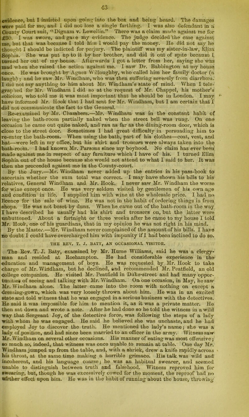 evidence, but I insisted upon going into the box and being heard. The damages were paid for me, and I did not lose a single farthing. I was also defendant in a County Court suit, “ Dignam v. Lewellin.” There was a claim made against me for £30. I was sworn, and gave my evidence. The judge decided the case against me, but that was because I told him I would pay the money. He did not say lie thought I should be indicted for peijury. The plaintiff was my sister-in-law, Eliza Sophia. She was put up to it by her brother, and did it out of spite because I turned her out of my house. Afterwards I got a letter from her, saying she was mad when she raised the action against me. I saw Dr. Babbington at my house once. He was brought by Agnes Willoughby, who called him her family doctor (a laugh) ; and he saw Mr. Windham, who was then suffering severely from diarrhoea. I did not say anything to him about Mr. Windham’s state of mind. When I tele- graphed lor Mr. Windham I did so at the request of Mr. Chappel, his mother’s solicitor, who told me it was most important that he should be in London. I may have informed Mr. Hook that I had sent for Mr. Windham, but I am certain that I did not communicate the fact to the General. Re-examined by Mr. Chambers.—Mr. Windham was in the constant habit of leaving the bath-room partially naked when the street bell was rung. On one occasion he came out quite naked, and ran as far as the dining-room door, which is close to the street door. Sometimes I had great difficulty in persuading him to re-enter the bath-room. When using the bath, part of his clothes—coat, vest, and hat—were left in my office, but his shirt and trousers were always taken into the bath-room. I had known Mr. Parsons since my boyhood. No claim has ever been made against me in respect of any furniture which I have of his. I turned Eliza Sophia out of the house because she would not attend to what I said to her. It was then she proceeded against me in the County-court. By the Jury.—Mr. Windham never added up the entries in his pass-book to ascertain whether the sum total was correct. I may have shown his bills to his relatives, General Windham and Mr. Hook. I never saw Mr. Windham the worse for wine except once. He was very seldom visited by gentlemen of his own age and condition in life. I supplied him with wine at the wholesale price. I had no licence for the sale of wine. He was not in the habit of ordering things in from shops. He was not beset by duns. When he came out of the bath-room in the way I have described he usually had his shirt and trousers on, but the latter wore unbuttoned. About a fortnight or three weeks after he came to my house I told Mr. Hook, one of his guardians, that in my opinion he was not right in his mind. By the Master.—Mr. Windham never complained of the amount of his bills. I have no doubt I could have overcharged him with impunity if I had been inclined to do so. THE EEV. T. J. BATY, AN OCCASIONAL VISITOR. The Rev. T. J. Baty, examined by Mr. Hume Williams, said he was a clergy- man and resided at Roehampton. He had considerable experience in the education and management of boys. He was requested by Mr. Hook to take charge of Mr. Windham, but he declined, and recommended Mr. Peatfield, an old college companion. He visited Mr. Peatfield in Duke-street and had many oppor- tunities of seeing and talking with Mr. Windham. On«one occasion, in May, he saw Mr. Windham alone. The latter came into the room with nothing on except a dressing-gown, which was very loosely thrown about him. He was in an excited state and told witness that he was engaged in a serious business with the detectives. He said it was impossible for him to mention it, as it was a private matter. He then sat down and wrote a note. After he had done so he told the witness in a wild way that Sergeant Joy, of the detective force, was following the steps of a lady with whom he was engaged. He said he believed she was unchaste, and he had employed Joy to discover the truth. He mentioned the lady’s name; she was a lady of position, and had since been married to an officer in the army. Witness saw Mr. Windham on several other occasions. His manner of eating was most offensive ; so much so, indeed, that witness was once unablo to remain at table. One day Mr. Windham jumped up from the table, and, with a shriek, drew a knife rapidly.across his throat, at the same time making a horrible grimace. His talk was wild and incoherent, and his language coarse; he was an habitual swearer, and seemed unable to distinguish between truth and falsehood. Witness reproved him for swearing, but, though he was excessively cowed for the moment, the reproof had no ufrther effect upon him. He was in the habit of running about the house, throwing