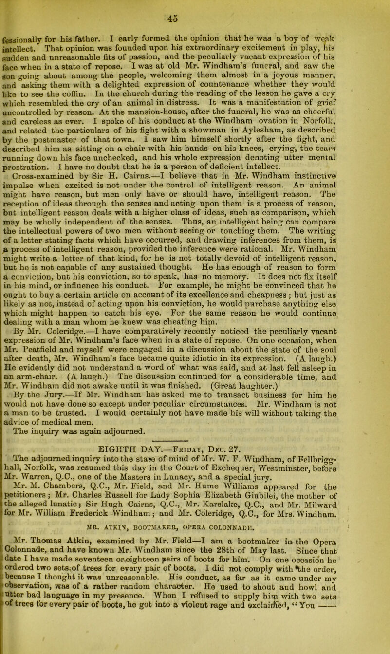 fessionally for his father. I early formed the opinion that he was a boy of weak intellect. That opinion was founded upon his extraordinary excitement in play, his sudden and unreasonable fits of passion, and the peculiarly vacant expression of his face when in a state of repose. I was at old Mr. Windham’s funeral, and saw the son going about among the people, welcoming them almost in a joyous manner, and asking them with a delighted expression of countenance whether they would like to see the coffin. In the church during the reading of the lesson he gave a cry which resembled the cry of an animal in distress. It was a manifestation of grief uncontrolled by reason. At the mansion-house, after the funeral, he was as cheerful and careless as ever. I spoke of his conduct at the Windham ovation in Norfolk, and related the particulars of his fight with a showman in Aylesham, as described by the postmaster of that town. I saw him himself shortly after the fight, and described him as sitting on a chair with his hands on his knees, crying, the tears running down his face unchecked, and his whole expression denoting utter mental prostration. I have no doubt that he is a person of deficient intellect. Cross-examined by Sir H. Cairns.—I believe that in Mr. Windham instinctive impulse when excited is not under the control of intelligent reason. An animal might have reason, but men only have or should have, intelligent reason. The reception of ideas through the senses and acting upon them is a process of reason, but intelligent reason deals with a higher class of ideas, such as comparison, which may be wholly independent of the senses. Thus, an intelligent being can compare the intellectual powers of two men without seeing or touching them. The writing of a letter stating facts which have occurred, and drawing inferences from them, is a process of intelligent reason, provided the inference were rational. Mr. Windham might write a letter of that kind, for he is not totally devoid of intelligent reason, but he is nob capable of any sustained thought. He has enough of reason to form a conviction, but his conviction, so to speak, has no memory. It does not fix itself in his mind, or influence his conduct. For example, he might be convinced that he ought to buy a certain article on account of its excellence and cheapness ; but just as likely as not, instead of acting upon his conviction, he would purchase anything else which might happen to catch his eye. For the same reason he would continue dealing with a man whom he knew was cheating hipn. By Mr. Coleridge.—I have comparatively recently noticed the peculiarly vacant expression of Mr. Windham’s face when in a state of repose. On one occasion, when Mr. Peatfield and myself were engaged in a discussion about the state of the soul after death, Mr. Windham’s face became quite idiotic in its expression. (A laugh.) He evidently did not understand a word of what was said, and at last fell asleep in an arm-chair. (A laugh.) The discussion continued for a considerable time, and Mr. Windham did not awake until it was finished. (Great laughter.) By the Jury.—If Mr. Windham has asked me to transact business for him he would not have done so except under peculiar circumstances. Mr. Windham is not a man to be trusted. I would certainly not have made his will without taking the advice of medical men. The inquiry was again adjourned. EIGHTH DAY.—Friday, Dec. 27. The adjourned inquiry into the state of mind of Mr. W. F. Windham, of Fellbrigg- hall, Norfolk, was resumed this day in the Court of Exchequer, Westminster, before Mr. Warren, Q.C., one of the Masters in Lunacy, and a special jury. Mr. M. Chambers, Q.C., Mr. Field, and Mr. Hume Williams appeared for the petitioners ; Mr. Charles Russell for Lady Sophia Elizabeth Giubilei, the mother of iche alleged lunatic; Sir Hugh Cairns, Q.C., Mr. Karslake, Q.C., and Mr. Milward ■for Mr. William Frederick Windham; and Mr. Coleridge, Q.C., for Mrs. Windham. MR. ATKIN, BOOTMAKER, OPERA COLONNADE. Mr. Thomas Atkin, examined by Mr. Field—I am a bootmaker in the Opera Colonnade, and have known Mr. Windham since the 28th of May last. Since that | date I have made seventeen or-eighteen pairs of boots for him. On one occasion ho ordered two sets.of trees for every pair of boots. I did not comply with *the order, because I thought it was unreasonable. His conduct, as far as it came under my observation, was of a rather random character. He used to shout and howl and utter bad language in my presence. When I refused to supply him with two sets 1 of trees for every pair of boots, he got into a violent rage and oxclairfibd, »'•' You