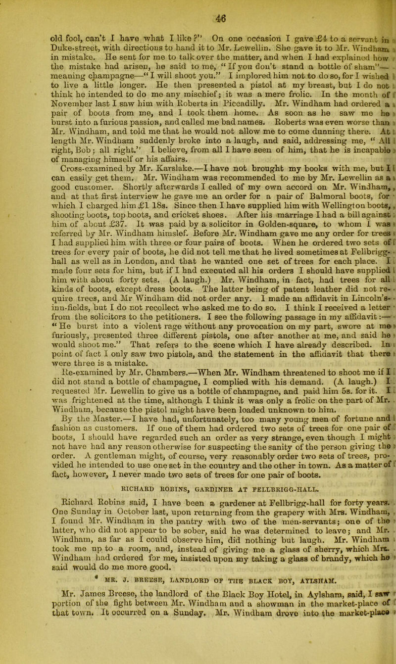 old fool, can’t I Lave what I like ?” On one occasion I gave £4s to a servant in Duke-street, with directions to hand it to Mr. Lewellin. She gave it to Mr. Windham in mistake. He sent for me to talk over the matter, and when I had explained how the mistake had arisen, he said to me, “ If you don’t stand a bottle of sham”— meaning champagne—“ I will shoot you.” I implored him not to do so, for I wished to live a little longer. He then presented a pistol at my breast, but I do nob think ho intended to do me any mischief; it was a mere frolic. In the month of November last I saw him with Roberts in Piccadilly. Mr. Windham had ordered a . pair of boots from me, and I took them home. As soon as he saw me he burst into a furious passion, and called me bad names. Roberts was even worse than Mr. Windham, and told me that he would not allow me to come dunning there. At. length Mr. Windham suddenly broke into a laugh, and said, addressing me, “ All right, Bob; all right.” I believe, from all I have seen of him, that he is incapable of managing himself or his affairs. Cross-examined by Mr. Karslake.—I have not brought my books with me, but I can easily get them. Mr. Windham was recommended to me by Mr. Lewellin as a good customer. Shortly afterwards I called of my own accord on Mr. Windham,, and at that first interview he gave me an order for a pair of Balmoral boots, for which I charged him £1 18s. Since then I have supplied him with Wellington boots, . shooting boots, top boots, and cricket shoes. After his marriage I had a bill against him of about £37. It was paid by a solicitor in Golden-square, to whom I was referred by Mr. Windham himslef. Before Mr. Windham gave me any order for trees - I had supplied him with three or four pairs of boots. When he ordered two sets of. trees for every pair of boots, he did not tell me that he lived sometimes at Fellbrigg- • hall as well as in London, and that he wanted one set of trees for each place. I made four sets for him, but if I had executed all his orders I should have supplied him with about forty sets. (A laugh.) Mr. Windham, in fact, had trees for all kinds of boots, except dress boots. The latter being of patent leather did not re- • quire trees, and Mr Windham did not order any. I made an affidavit in Lincoln’s- inn-fields, but I do not recollect who asked me to do so. I think I received a letter • from the solicitors to the petitioners. I see the following passage in my affidavit:— “ He burst into a violent rage without any provocation on my part, swore at me» furiously, presented three different pistols, one after another at me, and said he would shoot me.” That refers to the scene which I have already described. In point of fact I only saw two pistols, and the statement in the affidavit that there were three is a mistake. Re-examined by Mr. Chambers.—When Mr. Windham threatened to shoot me if I did not stand a bottle of champagne, I complied with his demand. (A laugh.) I requested Mr. Lewellin to give us a bottle of champagne, and paid him 5s. for it. I - was frightened at the time, although I think it was only a frolic on the part of Mr. Windham, because the pistol might have been loaded unknown to him. By the Master.—I have had, unfortunately, too many young men of fortune and l fashion as customers. If one of them had ordered two sets of trees for one pair of boots, I should have regarded such an order as very strange, even though I might not have had any reason otherwise for suspecting the sanity of the person giving the order. A gentleman might, of course, very reasonably order two sets of trees, pro- vided he intended to use one set in the country and the other in town. As a matter of fact, however, I never made two sets of trees for one pair of boots. RICHARD ROBINS, GARDINER AT FELLBRIGG-IIALL. Richard Robins said, I have been a gardener at Fellbrigg-liall for forty years. One Sunday in October last, upon returning from the grapery with Mrs. Windham, I found Mr. Windham in the pantry with two of the men-servants; one of the latter, who did not appear to be sober, said he was determined to leave; and Mr. Windham, as far as I could observe him, did nothing but laugh. Mr. Windham took me up to a room, and, instead of giving me a glass of sherry, which Mrc. Windham had ordered for me, insisted upon my taking a glass of brandy, which he said would do me more good. * MR. J. BREESE, LANDLORD OP TIIR BLACK BOY, AYLSHAM. Mr. James Breese, the landlord of the Black Boy Hotel, in Aylskam, said, I saw- portion of the fight between Mr. Windham and a showman in the market-place of that town. It occurred on a Sunday. Mr. Windham drove into the market-placo