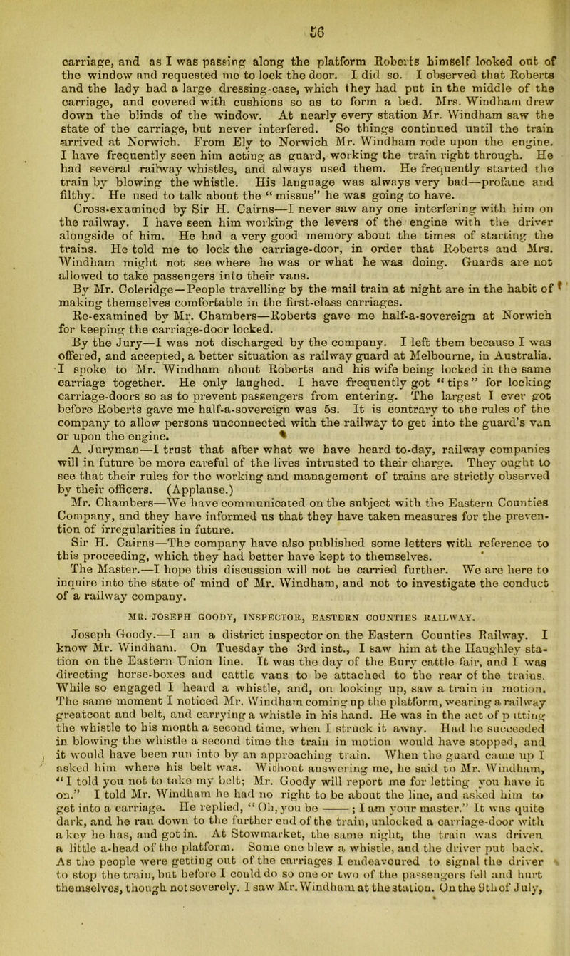carriage, and as I was passing along the platform Roberts himself looked out of tho window and requested me to lock the door. I did so. I observed that Roberts and the lady had a large dressing-case, which they had put in the middle of the carriage, and covered with cushions so as to form a bed. Mrs. Windham. drew down the blinds of the window. At nearly every station Mr. Windham saw the state of the carriage, but never interfered. So things continued until the train arrived at Norwich. From Ely to Norwich Mr. Windham rode upon the engine. I have frequently seen him acting as guard, working the train right through. He had several railway wrhistles, and always used them. He frequently started the train by blowing the whistle. His language was always very bad—profane and filthy. He used to talk about the “ missus” he was going to have. Cross-examined by Sir H. Cairns—I never saw aDy one interfering with him on the railway. I have seen him working the levers of the engine with the driver alongside of him. He had a very good memory about the times of starting the trains. He told me to lock the carriage-door, in order that Roberts and Mrs. Windham might not see where he was or what he wras doing. Guards are not allowed to take passengers into their vans. By Mr. Coleridge —People travelling by the mail train at night are in the habit of * making themselves comfortable in the first-class carriages. Re-examined by Mr. Chambers—Roberts gave me half-a-sovereign at Norwich for keeping the carriage-door locked. By the Jury—I was not discharged by the company. I left them because I was offered, and accepted, a better situation as railway guard at Melbourne, in Australia. I spoke to Mr. Windham about Roberts and his wife being locked in the same carriage together. He only laughed. I have frequently got “tips” for locking carriage-doors so as to prevent passengers from entei'ing. The largest I ever got before Roberts gave me half-a-sovereign was 5s. It is contrary to the rules of the company to allow persons unconnected with the railway to get into the guard’s van or upon the engine. * A Juryman—I trust that after what we have heard to-day, railway companies will in future be more careful of the lives intrusted to their charge. They ought to see that their rules for the working and management of trains are strictly observed by their officers. (Applause.) Mr. Chambers—We have communicated on the subject with the Eastern Counties Company, and they have informed us that they have taken measures for the preven- tion of irregularities iu future. Sir H. Cairns—The company have also published some letters with reference to this proceeding, which they had better have kept to themselves. The Master.—I hope this discussion will not be carried further. We are here to inquire into the state of mind of Mr. Windham, and not to investigate the conduct of a railway company. MR. JOSEPH GOODY, INSPECTOR, EASTERN COUNTIES RAILWAY. Joseph Goody.—I am a district inspector on the Eastern Counties Railway. I know Mr. Windham. On Tuesday the 3rd inst., I saw him at the Haughley sta- tion on the Eastern Union line. It was the day of the Bury cattle fair, and I was directing horse-boxes and cattle vans to be attached to tho rear of the trains. While so engaged I heard a whistle, and, on looking up, saw a train in motion. The same moment I noticed Mr. Windham coming up the platform, wearing a railway greatcoat and belt, and carrying a whistle in his hand. He was in the act of p itting the whistle to his mouth a second time, when I struck it away. Had he succeeded in blowing the whistle a second time the train in motion would have stopped, and it would have been run into by an approaching train. When the guard came up I asked him where his belt was. Wichout answering me, he said to Mr. Windham, “ I told you not to take my belt; Mr. Goody will report me for letting you have it on.” I told Mr. Windham ho had no right to be about the line, and asked him to get into a carriage. He replied, “ Oh, you be ; I am your master.” It was quite dark, and he ran down to the further end of the train, unlocked a carriage-door with a key he has, and got in. At Stowmarket, tho same night, the train was driven a little a-head of the platform. Some one blew a whistle, and the driver put back. As the people were getting out of the carriages I endeavoured to signal the driver to stop the train, but before I could do so cue or two of the passengers fell and hurt themselves, though not severely. I saw Mr. Windham at the station. On the iithof J uly.