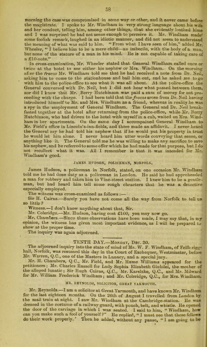 morning the case was compromised in some way or other, and it never came before the magistrate. I spoke to Mr. Windham in very strong language about his wife and her conduct, telling him, among other things, that she evidently loathed hime and I was surprised he had not sense enough to perceive it. Mr. Windham madec some foolish remark, laughed in an idiotic manner, and did not seem to understand the meaning of what was said to him. “ From what I have seen of him,” added Mr. Wheeler, “ I believe him to be a mere child—an imbecile, with the body of a man, but none of the stature of a man in his mind. He is not capable of taking care of a £10-note.” In cross-examination, Mr. Wheeler stated that General Windham called once or twice at the hotel to see either his nephew or Mrs. Windham. On the morning afi.er the fracas Mr. Windham told me that he had received a note from Dr. Neil, asking him to come to the stationhouse and bail him out, and he asked me to go with him to the police-office to see what it was all about. At the police-office the General conversed with Dr. Neil, but I did not hear what passed between them, nor did I know that Mr. Berry Hutchinson was paid a sum of money for not pro- ceeding with the charge. I had been told that the/raca.sarose from Dr. Neil having introduced himself to Mr. and Mrs. Windham as a friend, whereas in reality he was a sjjy in the employment of General Windham. The General and Dr. Neil break- fasted together at the hotel after returning from the police-office, while Mr. Berry Hutchinson, who had driven to the hotel with myself in a cab, waited on Mrs. Wind- ham in her apartments. On the same day I accompained General Windham to Mr. Field’s office in Lincoln’s-inn-fields, and there made an affidavit. I never heard the General say he had told his nephew that if he would put his property in trust he would let him alone. I never heard him utter words conveying that sense, or anything like it. The General told me he was willing to make any sacrifice to save his nephew, and he referred to some offer which he had made for that purpose, but I do not recollect what it was. All I remember is that it was intended for Mr. Windham’s good. JAMES HUDSON, POLICEMAN, NORFOLK. James Hudson, a policeman in Norfolk, stated, on one occasion Mr. Windham told me he had done duty as a policeman in London. He said he had apprehended a man for robbery and taken him to Yine-street station. I knew him to be a gentle- man, but had heard him tell some rough chracters that ho was a detective especially employed. The witness was cross-examined as follows :— ' Sir H. Cairns.—Surely you have not come all the wray from Norfolk to tell us so little ? Witness.—I don’t know anything about that. Sir. Mr. Coleridge.—Mr. Hudson, having cost £100, you may now go. Mr. Chambers.—Since these observations have been made, I may say that, in my opinion, the witness has given most important evidence, as I will be prepared to show at the proper time. The inquiry was again adjourned. TENTH DAY.—Monday, Dec. 30. The adjourned inquiry into the state of mind of Mr. W. F. Windham, of Fellb rigg- hall, Norfolk, was resumed this day in the Court of Exchequer, Westminster, before Mr. Warren, Q.C., one of the Masters in Lunacy, and a special jury. Mr. M. Chambers, Q.C., Mr. Field, and Mr. Hume Williams appeared for the petitioners ; Mr. Charles Bussell for Lady Sophia Elizabeth Giubilei, the mother of the alleged lunatic; Sir Hugh Cairns, Q.C., Mr. Karslake, Q.C., and Mr. Milwaid for Mr. William Frederick Windham; and Mr. Coleridge, Q.C., for Mrs. Windham. MR. REYNOLDS, SOLICITOR, GREAT YARMOUTH. Mr. Reynolds. I am a solicitor at Great Yarmouth, and have known Mr. Windham for the last eighteen months. On the 26th of August I travelled from London by the mail train at night. I saw Mr. Windham at the Cambridge-statiou. He was dressed in the costume of a railway guard, with pouch, belt, and whistle. He opened the door of the carriage in which I was seated. I said to him, “Windham, how- can you make such a lool ol yourself?” He replied, “ I must see that these fellows do their work properly. ’ Then he added, without any pause, “I am going to be
