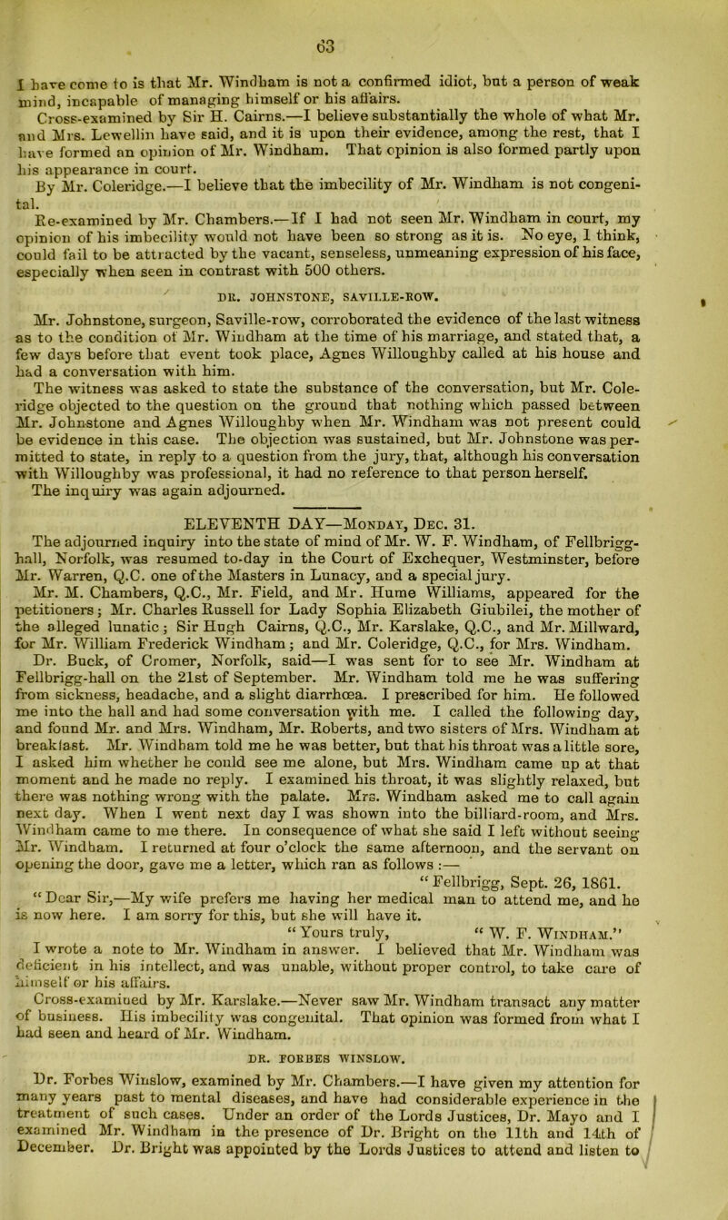 X have come to is that Mr. Windham is not a confirmed idiot, but a person of weak mind, incapable of managing himself or his affairs. Cross-examined by Sir H. Cairns.—I believe substantially the whole of what Mr. and Mrs. Lewellin have said, and it is upon their evidence, among the rest, that I have formed an opinion of Mr. Windham. That opinion is also formed partly upon his appearance in courf. By Mr. Coleridge.—I believe that the imbecility of Mr. Windham is not congeni- tal. Re-examined by Mr. Chambers.—If I had not seen Mr. Windham in court, my opinion of his imbecility would not have been so strong as it is. No eye, 1 think, could fail to be attracted by the vacant, senseless, unmeaning expression of his face, especially when seen in contrast with 500 others. Dll. JOHNSTONE, SAVILLE-ROW. Mr. Johnstone, surgeon, Saville-row, corroborated the evidence of the last witness as to the condition of Mr. Windham at the time of his marriage, and stated that, a few days before that event took place, Agnes Willoughby called at his house and had a conversation with him. The witness was asked to state the substance of the conversation, but Mr. Cole- ridge objected to the question on the ground that nothing which passed between Mr. Johnstone and Agnes Willoughby when Mr. Windham was not present could be evidence in this case. The objection was sustained, but Mr. Johnstone was per- mitted to state, in reply to a question from the jury, that, although his conversation with Willoughby was professional, it had no reference to that person herself. The inquiry wTas again adjourned. ELEVENTH DAY—Monday, Dec. 31. The adjourned inquiry into the state of mind of Mr. W. F. Windham, of Fellbrigg- hnll, Norfolk, was resumed to-day in the Court of Exchequer, Westminster, before Mr. Warren, Q.C. one of the Masters in Lunacy, and a special jury. Mr. M. Chambers, Q.C., Mr. Field, and Mr. Hume Williams, appeared for the petitioners; Mr. Charles Russell for Lady Sophia Elizabeth Giubilei, the mother of the alleged lunatic; Sir Hugh Cairns, Q.C., Mr. Karslake, Q.C., and Mr. Millward, for Mr. William Frederick Windham; and Mr. Coleridge, Q.C., for Mrs. Windham. Dr. Buck, of Cromer, Norfolk, said—I was sent for to see Mr. Windham at Fellbrigg-hall on the 21st of September. Mr. Windham told me he was suffering from sickness, headache, and a slight diarrhoea. I prescribed for him. He followed me into the hall and had some conversation 'jvith me. I called the following day, and found Mr. and Mrs. Windham, Mr. Roberts, and two sisters of Mrs. Windham at breakfast. Mr. Windham told me he was better, but that his throat was a little sore, I asked him whether he could see me alone, but Mrs. Windham came up at that moment and he made no reply. I examined his throat, it was slightly relaxed, but there was nothing wrong with the palate. Mrs. Windham asked me to call again next day. When I went next day I was shown into the billiard-room, and Mrs. Windham came to me there. In consequence of what she said I left without seeing Mr. Windham. I returned at four o’clock the same afternoon, and the servant on opening the door, gave me a letter, which ran as follows :— “ Fellbrigg, Sept. 26, 1861. “ Dear Sir,—My wife prefers me having her medical man to attend me, and he is now here. I am sorry for this, but she will have it. “Yours truly, “ W. F. Windham.” I wrote a note to Mr. Windham in answer. I believed that Mr. Windham was deficient in his intellect, and was unable, without proper control, to take care of himself or his affairs. Cross-examiued by Mr. Karslake.—Never saw Mr. Windham transact any matter of business. Ilis imbecility was congenital. That opinion was formed from what I had seen and heard of Mr. Windham. DR. FORBES WINSLOW. Dr. Forbes Winslow, examined by Mr. Chambers.—I have given my attention for siany years past to mental diseases, and have had considerable experience in the treatment of such cases. Under an order of the Lords Justices, Dr. Mayo and I examined Mr. Windham in the presence of Dr. Bright on the 11th and Mth of December. Dr. Bright was appointed by the Lords Justices to attend and listen to