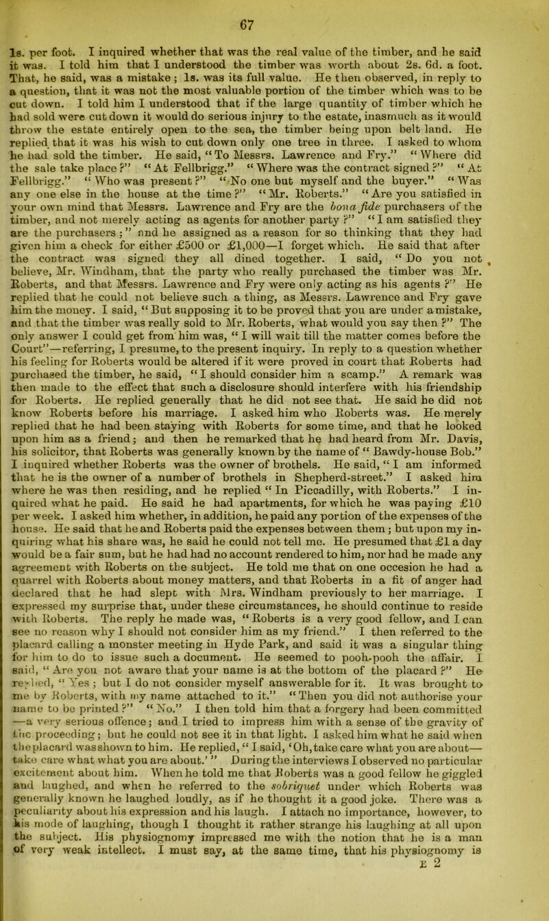 Is. per foot. I inquired whether that was the real value of the timber, and he said it was. I told him that I understood the timber was worth about 2s. 6d. a foot. That, he said, was a mistake ; Is. was its full value. He then observed, in reply to a question, that it was not the most valuable portion of the timber which was to be cut down. I told him I understood that if the large quantity of timber which he had sold were cut down it would do serious injury to the estate, inasmuch as it would throw the estate entirely open to the sea, the timber being upon belt land. He replied that it was his wish to cut down only one tree in three. I asked to whom he had sold the timber. He said, “To Messrs. Lawrence and Fry.” “ Where did the sale take place ?” “At Fellbrigg.” “ Where was the contract signed ?” “At Fellbrigg.” “ Who was present?” “No one but myself and the buyer.” “Was any one else in the house at the time ?” “ Mr. Roberts.” “ Are you satisfied in your own mind that Messrs. Lawrence and Fry are the bona fide purchasers of the timber, and not merely acting as agents for another party ?” “ I am satisfied they are the purchasers ; ” and he assigned as a reason for so thinking that they had given him a check for either £500 or £1,000—I forget which. He said that after the contract was signed they all dined together. I said, “ Do you not t believe, Mr. Windham, that the party who really purchased the timber was Mr. Roberts, and that Messrs. Lawx-enoe and Fry were only acting as his agents ?” He replied that he could not believe such a thing, as Messrs. Lawrence and Fry gave him the money. I said, “ But supposing it to be proved that you are under a mistake, and that the timber was really sold to Mr. Roberts, what would you say then ?” The only answer I could get from him was, “ I will wait till the matter comes before the Court”—referring, I presume, to the present inquiry. In reply to a question whether his feeling for Roberts would be altered if it were proved in court that Roberts had purchased the timber, he said, “ I should consider him a scamp.” A remark was then made to the effect that such a disclosure should interfere with his friendship for Roberts. He replied generally that he did not see that. He said he did not know Roberts before his marriage. I asked him who Roberts was. He merely replied that he had been staying with Roberts for some time, and that he looked upon him as a friend ; and then he remarked that he had heard from Mr. Davis, his solicitor, that Roberts was generally known by the name of “ Bawdy-house Bob.” I inquired whether Roberts was the owner of brothels. He said, “ I am informed that he is the owner of a number of brothels in Shepherd-street.” I asked him where he was then residing, and he replied “ In Piccadilly, with Roberts.” I in- quired what he paid. He said he had apartments, for which he was paying £10 per week. I asked him whether, in addition, he paid any portion of the expenses of the house. He said that he and Roberts paid the expenses between them ; but upon my in- quiring what his share was, he said he could not tell me. He presumed that £1 a day would be a fair sum, but he had had no account rendered to him, nor had he made any agreement with Roberts on the subject. He told me that on one occesion he had a quarrel with Roberts about money matters, and that Roberts in a fit of anger had declared that he had slept with Mrs. Windham previously to her marriage. I expressed my surprise that, under these circumstances, he should continue to reside with Roberts. The reply he made was, “ Roberts is a very good fellow, and I can see no reason why I should not consider him as my friend.” I then referred to the placard calling a monster meeting in Hyde Park, and said it was a singular thing for him to do to issue such a document. He seemed to pooh-pooh the affair. I said, “ Are you not aware that your name is at the bottom of the placard ?” He replied, “ Yes ; but I do not consider myself answerable for it. It was brought to- me by Roberts, with my name attached to it.” “Then you did not authorise your name to be printed?” “No.” I then told him that a forgery had been committed —a very serious offence; and I tried to impress him with a sense of the gravity of the proceeding; but he could not see it in that light. I asked him what he said when the placard wasshown to him. He replied, “ I said, ‘Oh, take care what you are about— take care what what you are about.’ ” During the interviews I observed no particular excitement about him. When he told me that Roberts was a good fellow he giggled and laughed, and when he referred to the sobriquet under which Roberts was generally known he laughed loudly, as if ho thought it a good joke. There was a peculiarity about his expression and his laugh. I attach no importance, however, to his mode of laughing, though I thought it rather strange his laughing at all upon the subject. His physiognomy impressed mo with the notion that he is a man of very weak intellect. I must say, at the same time, that his physiognomy is