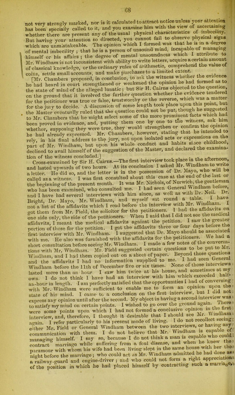 es not very strongly marked, nor is it calculated to attract notice unless your attention has been specially called to it, and you examine him with the view of ascertaining whether there are present any of the usual physical characteristics of imbecility. But having your attention so directed, you cannot fail to observe physica signs which are unmlstakeable. The opinion which I formed was that he is m a degree of mental imbecility ; that he is a person of unsound mind, incapable of managing himself or his affairs; the degree of mental unsonndness which I attribute to Mr. Windham is not inconsistent with ability to write letters, acquire a certain am nt of classical knowledge, or the ordinary rules of arithmetic comprehend the value of coins, settle small accounts, and make purchases to a limited extent. . TMr. Chambers proposed, in conclusion, to ask the witness whether the evidence he had heard in court strengthened or weakened the opinion lie had formed[ as to the state of mind of the alleged lunatic ; but Sir H. Cairns objected to the question on the ground that it involved the further question whether the evidence tendered for the petitioner was true or false, trustworthy or the reverse, which ^as a ma te for the jury to decide. A discussion of some length took place upon this pomt, but the Master eventually ruled that the question could not be put, though he hid to Mr. Chambers that he might select some of the more prominent facts which had been proved in evidence, and, putting them one by one o ie wi riCV^’  • • whether, supposing they were true, they would strengthen or confirm Jhe opinion be had already expressed. Mr. Chambers, however, stating that ^ ^ended to rely, in his final address to the jury, not upon isolated acts or expressions on part of Mr. Windham, but upon his whole conduct and habits..since c » declined to avail himself of the suggestion of the Master, ana aeclaied .he exa tion of the witness concluded.] . ,, 0rfa^Tir,nri Cross-examined by Sir H. Cairns.—The first interview took place in the afternoon, and lasted upwards of two hours. At its conclusion I askedMr .Wmdham tow a letter. He did so, and the letter is in the possession of Dr. Mayo, who wi called as a witness. I was first consulted about this case at the end ofAhe last o the beginning of the present month. It was Mr. Nichols, of Norwich, the gentle^ ai who has been examined, wffio consulted me. I bad seen General Windham be , and I have had several interviews with him since, as well as with Hi. heu. JJ . Bright, Dr. Mayo, Mr. Windham, and myself sat round a table. 1 ta not a list of the affidavits which I read before the interview with Mr Wmdham. got them from Mr. Field, the solicitor for the petitioners. I had the one side only, the side of the petitioners. When I said that I did not see the med cal affidavits, I meant the medical affidavits against the petition I saw the *redt, portion of those for the petition. I got the affidavits three or four days before t e first interview with Mr. Windham. I suggested that Dr. Mayo should be associate with me. He also was furnished with the affidavits for the petitioners. \\ e ha short consultation before seeing Mr. Windham. I made a few notes o e con A1 tions with Mr. Windham. Mr. Field suggested certain questions to be put to i . Windham, and I had them copied out on a sheet of paper. Beyond those qoestioi s and the affidavits I had no information supplied to me. I had seen Genera Windham before the 11th of December five or six times. None of those interne lasted more than an hour. I saw him twice at his house, and some 1 me s a own. I do not think I have had an interview with him which exceeded .hal- an-hour in length. I am perfectly satisfied that the opportunities I had of com ei sin^ with Mr. Windham were sufficient to enable me to form an opinion ul’011 1 state of his mind. I came to a conclusion on the first interview, : x _ IJLJLUU. X HdUHT lb CD ~ . ' . • r express any opinion until after the second. My object in having a second mtci \mw to satisfy my mind on certain points. I wished to go over the ground again. ^ to sausiy HIV Iiuuu Oil lciuluu h- . fircf were some points upon which I had not formed a conclusive opinion tatorview. and, therefore, I thought it desirable that I should see Mr Wmdham arra;n l refer particularly to his present mode of living, t do not recollec. f-0«-ino cither Mr Field or General Windham between the two interviews, or having any communication with them. I do not believe that Mr. Windham ui capable of manaffine- himself. I say so, because I do not think a man is capable w ho contract^ marriage while suffering from a foul disease, and when he kne'V ie paramour with whom his wife had been living slept m the same house witli night before the marriage ; who could act .is Mr. Windham admitted he had on a railway-guard and engine-driver; and who could not form a of the position in which he had placed himself by contracting such ana. o »»