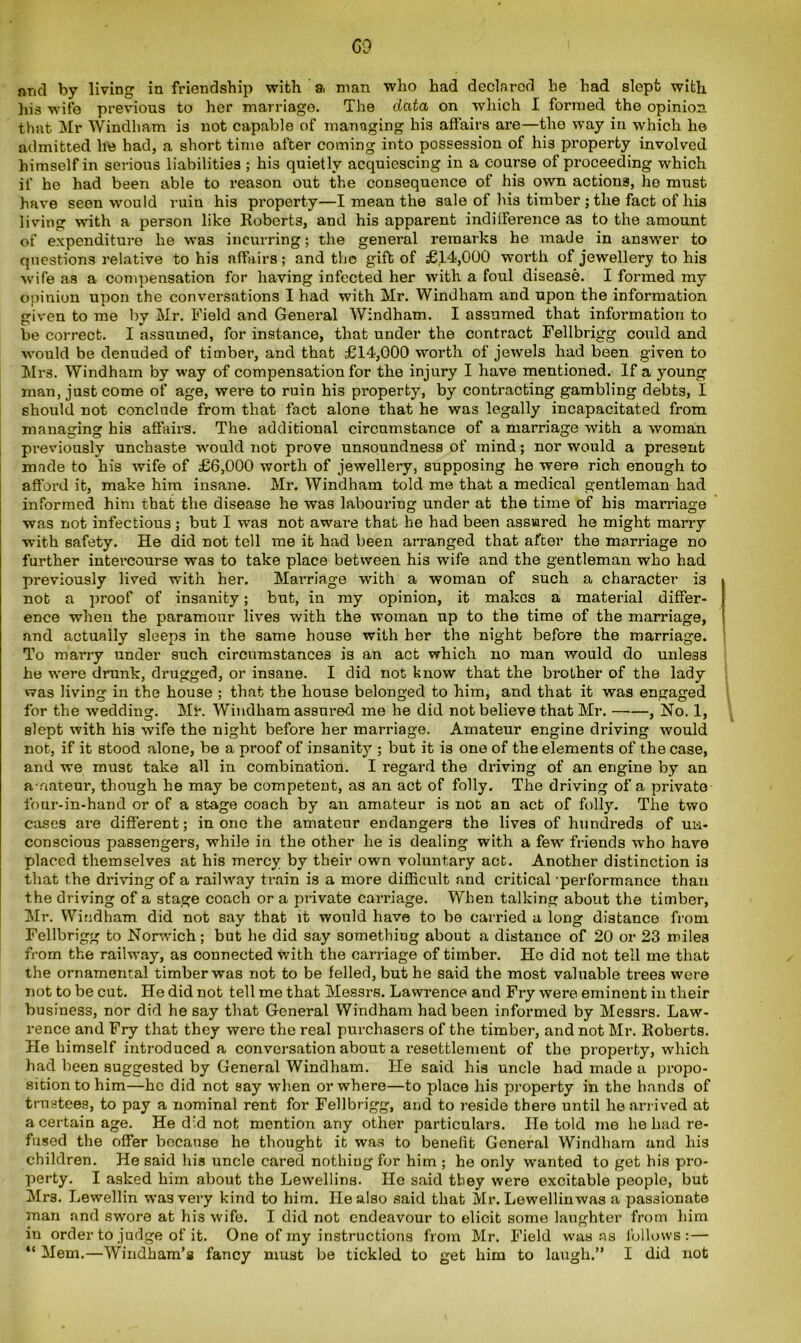 and by living in friendship with a, man who had declared he had slept with his wife previous to her marriage. The data on which I formed the opinion that Mr Windham is not capable of managing his affairs are—the way in which he admitted he had, a short time after coming into possession of his property involved himself in serious liabilities ; his quietly acquiescing in a course of proceeding which if he had been able to reason out the consequence of his own actions, he must have seen would ruin his property—I mean the sale of his timber ; the fact of his living with a person like Roberts, and his apparent indifference as to the amount of expenditure he was incurring; the general remarks he made in answer to questions relative to his affairs; and the gift of £14,000 worth of jewellery to his wife as a compensation for having infected her with a foul disease. I formed my opinion upon the conversations I had with Mr. Windham and upon the information given to me by Mr. Field and General Windham. I assumed that information to be correct. I assumed, for instance, that under the contract Fellbrigg could and would be denuded of timber, and that £14,000 worth of jewels had been given to Mrs. Windham by way of compensation for the injury I have mentioned. If a young man, just come of age, were to ruin his property, by contracting gambling debts, I should not conclude from that fact alone that he was legally incapacitated from managing his affairs. The additional circumstance of a marriage with a woman previously unchaste would not prove unsoundness of mind; nor would a present made to his wife of £6,000 worth of jewellery, supposing he were rich enough to afford it, make him insane. Mr. Windham told me that a medical gentleman had informed him that the disease he was labouring under at the time of his marriage was not infectious; but I was not aware that he had been assured he might marry with safety. He did not tell me it had been arranged that after the marriage no further intercourse was to take place between his wife and the gentleman who had previously lived with her. Marriage with a woman of such a character is not a proof of insanity; but, iu my opinion, it makes a material differ- ence wheu the paramour lives with the woman up to the time of the marriage, and actually sleeps in the same house with her the night before the marriage. To marry under such circumstances is an act which no man would do unless he were drunk, drugged, or insane. I did not know that the brother of the lady was living in the house ; that the house belonged to him, and that it was engaged for the wedding. Mr. Windham assured me he did not believe that Mr. , No. 1, slept with his wife the night before her marriage. Amateur engine driving would not, if it stood alone, be a proof of insanity ; but it is one of the elements of the case, and we must take all in combination. I regard the driving of an engine by an amateur, though he may be competent, as an act of folly. The driving of a private four-in-hand or of a stage coach by an amateur is not an act of folly. The two cases are different; in one the amateur endangers the lives of hundreds of un- conscious passengers, while in the other he is dealing with a few friends who have placed themselves at his mercy by their own voluntary act. Another distinction is that the driving of a railway train is a more difficult and critical performance than the driving of a stage coach or a private carriage. When talking about the timber, Mr. Windham did not say that it would have to be carried a long distance from Fellbrigg to Norwich; but he did say something about a distance of 20 or 23 miles from the railway, as connected with the carriage of timber. He did not tell me that the ornamental timber was not to be felled, but he said the most valuable trees were not to be cut. He did not tell me that Messrs. Lawrence and Fry were eminent in their business, nor did he say that General Windham had been informed by Messrs. Law- rence and Fry that they were the real purchasers of the timber, and not Mr. Roberts. He himself introduced a conversation about a resettlement of the property, which had been suggested by General Windham. He said his uncle had made a propo- sition to him—he did not say when or where—to place his property in the hands of trustees, to pay a nominal rent for Fellbrigg, and to reside there until he arrived at a certain age. He did not mention any other particulars. He told me he had re- fused the offer because he thought it was to benefit General Windham and his children. He said his uncle cared nothing for him ; he only wanted to get his pro- perty. I asked him about the Lewellins. He said they were excitable people, but Mrs. Lewellin was very kind to him. He also said that Mr. Lewellinwas a passionate man and swore at his wife. I did not endeavour to elicit some laughter from him in order to judge of it. One of my instructions from Mr. Field was as follows:— “ Mem.—Windham’s fancy must be tickled to get him to laugh.” I did not