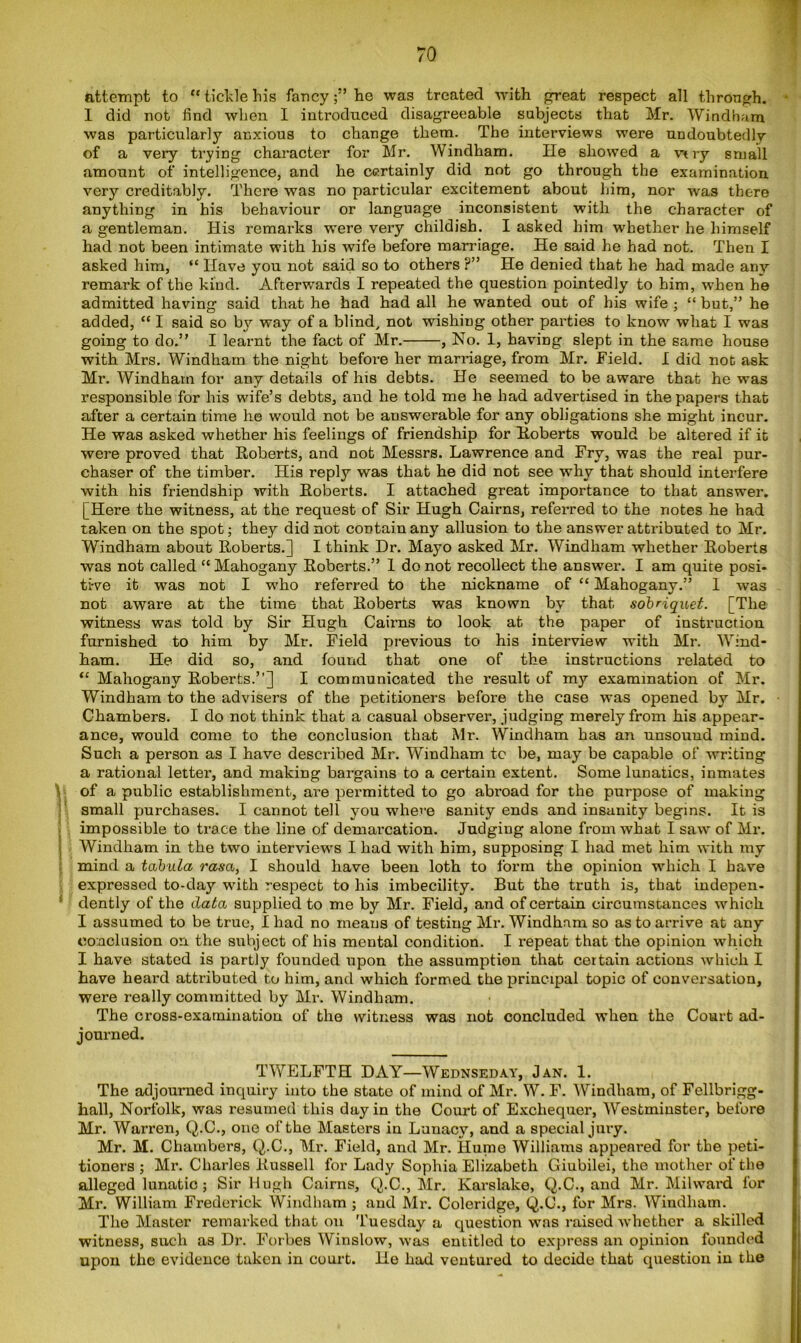 attempt to “ tickle his fancy;” he was treated with great respect all through. I did not find when I introduced disagreeable subjects that Mr. Windham was particularly anxious to change them. The interviews were undoubtedly of a very trying character for Mr. Windham. lie showed a vtry small amount of intelligence, and he certainly did not go through the examination very creditably. There was no particular excitement about him, nor was there anything in his behaviour or language inconsistent with the character of a gentleman. His remarks were very childish. I asked him whether he himself had not been intimate with his wife before marriage. He said he had not. Then I asked him, “ Have you not said so to others ?” He denied that he had made any remark of the kind. Afterwards I repeated the question pointedly to him, when he admitted having said that he had had all he wanted out of his wife ; “ but,” he added, “ I said so by way of a blind, not wishing other parties to know what I was going to do.” I learnt the fact of Mr. , No. 1, having slept in the same house with Mrs. Windham the night before her marriage, from Mr. Field. I did not ask Mr. Windham for any details of his debts. He seemed to be aware that he was responsible for his wife’s debts, and he told me he had advertised in the papers that after a certain time he would not be answerable for any obligations she might incur. He was asked whether his feelings of friendship for Roberts would be altered if it were proved that Roberts, and not Messrs. Lawrence and Fry, was the real pur- chaser of the timber. His reply was that he did not see why that should interfere with his friendship with Roberts. I attached great importance to that answer. [Here the witness, at the request of Sir Hugh Cairns, referred to the notes he had taken on the spot; they did not contain any allusion to the answer attributed to Mr. Windham about Roberts.] I think Dr. Mayo asked Mr. Windham whether Roberts was not called “ Mahogany Roberts.” 1 do not recollect the answer. I am quite posi- tive it was not I who referred to the nickname of “ Mahogany.” 1 was not aware at the time that Roberts was known by that sobriquet. [The witness was told by Sir Hugh Cairns to look at the paper of instruction furnished to him by Mr. Field previous to his interview with Mr. Wind- ham. He did so, and found that one of the instructions related to “ Mahogany Roberts.”] I communicated the result of my examination of Mr. Windham to the advisers of the petitioners before the case was opened by Mr. Chambers. I do not think that a casual observer, judging merely from his appear- ance, would come to the conclusion that Mr. Windham has an unsound mind. Such a person as I have described Mr. Windham to be, may be capable of writing a rational letter, and making bargains to a certain extent. Some lunatics, inmates of a public establishment, are permitted to go abroad for the purpose of making small purchases. I cannot tell you where sanity ends and insanity begins. It is impossible to trace the line of demarcation. Judging alone from what I saw of Mr. Windham in the two interviews I had with him, supposing I had met him with my mind a tabula rasa, I should have been loth to form the opinion which I have expressed to-day with respect to his imbecility. But the truth is, that indepen- dently of the data supplied to me by Mr. Field, and of certain circumstances which I assumed to be true, I had no means of testing Mr. Windham so as to arrive at any conclusion on the subject of his mental condition. I repeat that the opinion which I have stated is partly founded upon the assumption that certain actions which I have heard attributed to him, and which formed the principal topic of conversation, were really committed by Mr. Windham. The cross-examination of the witness was not concluded when the Court ad- journed. TWELFTH DAY—Wednseday, Jan. 1. The adjourned inquiry into the state of mind of Mr. W. F. Windham, of Fellbrigg- hall, Norfolk, was resumed this day in the Court of Exchequer, Westminster, before Mr. Warren, Q.C., one of the Masters in Lunacy, and a special jury. Mr. M. Chambers, Q.C., Mr. Field, and Mr. Hume Williams appeared for the peti- tioners ; Mr. Charles Russell for Lady Sophia Elizabeth Giubilei, the mother of the alleged lunatic; Sir Hugh Cairns, Q.C., Mr. Karslalce, Q.C., and Mr. Milward for Mr. William Frederick Windham ; and Mr. Coleridge, Q.C., for Mrs. Windham. The Master remarked that on Tuesday a question was raised whether a skilled witness, such as Dr. Forbes Winslow, was entitled to express an opinion founded upon the evidence taken in court. He had ventured to decide that question in the