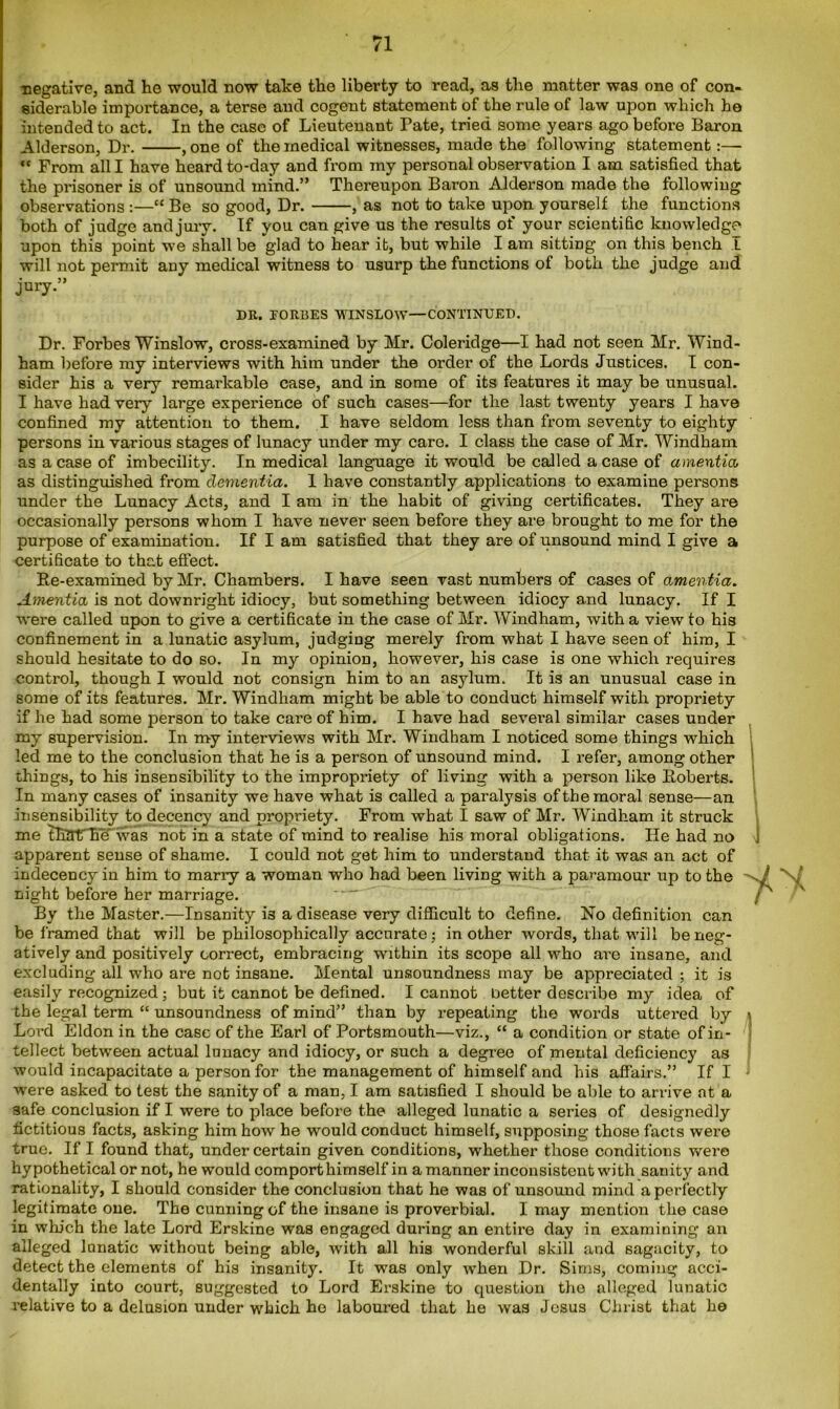 negative, and he would now take the liberty to read, as the matter was one of con- siderable importance, a terse and cogent statement of the rule of law upon which he intended to act. In the case of Lieutenant Pate, tried some years ago before Baron Alderson, Dr. , one of the medical witnesses, made the following statement ct From all I have heard to-day and from my personal observation I am satisfied that the prisoner is of unsound mind.” Thereupon Baron Alderson made the following observations :—“ Be so good, Dr. , as not to take upon yourself the functions both of judge and jury. If you can give us the results of your scientific knowledge upon this point we shall be glad to hear it, but while I am sitting on this bench I will not permit any medical witness to usurp the functions of both the judge and jury.” DR. FORBES WINSLOW—CONTINUED. Dr. Forbes Winslow, cross-examined by Mr. Coleridge—I had not seen Mr. Wind- ham before my interviews with him under the order of the Lords Justices. I con- sider his a very remarkable case, and in some of its features it may be unusual. I have had very large experience of such cases—for the last twenty years I have confined my attention to them. I have seldom less than from seventy to eighty persons in various stages of lunacy under my care. I class the case of Mr. Windham as a case of imbecility. In medical language it would be called a case of amentia, as distinguished from dementia. I have constantly applications to examine persons under the Lunacy Acts, and I am in the habit of giving certificates. They are occasionally persons whom I have never seen before they are brought to me for the purpose of examination. If I am satisfied that they are of unsound mind I give a certificate to that effect. Re-examined by Mr. Chambers. I have seen vast numbers of cases of amentia. Amentia is not downright idiocy, but something between idiocy and lunacy. If I were called upon to give a certificate in the case of Mr. Windham, with a view to his confinement in a lunatic asylum, judging merely from what I have seen of him, I should hesitate to do so. In my opinion, however, his case is one which requires control, though I would not consign him to an asylum. It is an unusual case in some of its features. Mr. Windham might be able to conduct himself with propriety if he had some person to take care of him. I have had several similar cases under my supervision. In my interviews with Mr. Windham I noticed some things which led me to the conclusion that he is a person of unsound mind. I refer, among other things, to his insensibility to the impropriety of living with a person like Roberts. In many cases of insanity we have what is called a paralysis of the moral sense—an insensibility to decency and propriety. From what I saw of Mr. Windham it struck me thather was not in a state of mind to realise his moral obligations. He had no j apparent sense of shame. I could not get him to understand that it was an act of indecency in him to many a woman who had been living with a paramour up to the night before her marriage. - - • By the Master.—Insanity is a disease very difficult to define. No definition can be framed that will be philosophically accurate; in other words, that will be neg- atively and positively correct, embracing within its scope all who are insane, and excluding all who are not insane. Mental unsoundness may be appreciated ; it is easily recognized; but it cannot be defined. I cannot better describe my idea of the legal term “ unsoundness of mind” than by repeating the words uttered by \ Lord Eldon in the case of the Earl of Portsmouth—viz., “ a condition or state of in- tellect between actual lunacy and idiocy, or such a degree of mental deficiency as would incapacitate a person for the management of himself and his affairs.” If I were asked to test the sanity of a man, I am satisfied I should be able to arrive at a safe conclusion if I were to place before the alleged lunatic a series of designedly fictitious facts, asking him how he would conduct himself, supposing those facts were true. If I found that, under certain given conditions, whether those conditions were hypothetical or not, he would comport himself in a manner inconsistent with sanity and rationality, I should consider the conclusion that he was of unsound mind a perfectly legitimate one. The cunning of the insane is proverbial. I may mention the case in which the late Lord Erskine was engaged during an entire day in examining an alleged lunatic without being able, with all his wonderful skill and sagacity, to detect the elements of his insanity. It was only when Dr. Sims, coming acci- dentally into court, suggested to Lord Erskine to question the alleged lunatic relative to a delusion under which ho laboured that he was Jesus Christ that he