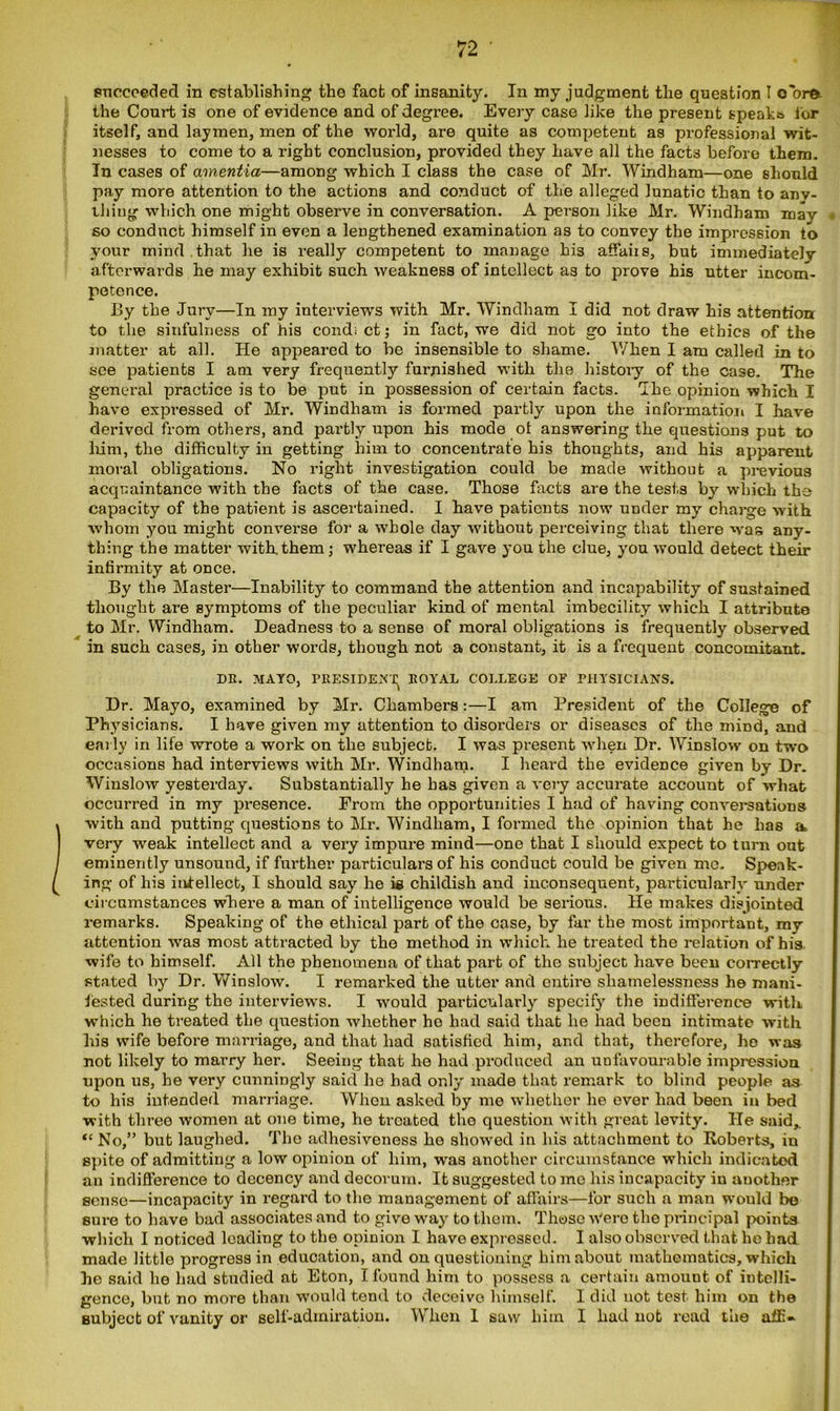 succeeded in establishing tho fact of insanity. In my judgment the question I oorft the Court is one of evidence and of degree. Every case like the present speaks for itself, and laymen, men of the world, are quite as competent as professional wit- nesses to come to a right conclusion, provided they have all the facts before them. In cases of amentia—among which I class the case of Mr. Windham—one should pay more attention to the actions and conduct of the alleged lunatic than to any- thing which one might observe in conversation. A person like Mr. Windham may so conduct himself in even a lengthened examination as to convey the impression to your mind that he is really competent to manage his affaiis, but immediately afterwards he may exhibit such weakness of intellect as to prove his utter incom- petence. By the Jury—In my interviews with Mr. Windham I did not draw his attention to the sinfulness of his cond; ct; in fact, we did not go into the ethics of the matter at all. He appeared to be insensible to shame. When I am called in to see patients I am very frequently furnished with the history of the case. The general practice is to be put in possession of certain facts. Ike opinion which I have expressed of Mr. Windham is formed partly upon the information I have derived from others, and partly upon his mode ot answering the questions put to him, the difficulty in getting him to concentrate his thoughts, and his apparent moral obligations. No right investigation could be made without a previous acquaintance with the facts of the case. Those facts are the tests by which the capacity of the patient is ascertained. I have patients now under my charge with whom you might converse for a whole day without perceiving that there was any- thing the matter with them; whereas if I gave you the clue, you would detect their infirmity at once. By the Master—Inability to command the attention and incapability of sustained thought are symptoms of the peculiar kind of mental imbecility which I attribute to Mr. Windham. Deadness to a sense of moral obligations is frequently observed in such cases, in other words, though not a constant, it is a frequent concomitant. DR. MAYO, PRESIDENT ROYAL COLLEGE OF PHYSICIANS. Dr. Mayo, examined by Mr. Chambers:—I am President of the College of Physicians. I have given my attention to disorders or diseases of the mind, and early in life wrote a work on the subject. I was present when Dr. Winslow on two occasions had interviews with Mr. Windham. I heard the evidence given by Dr. Winslow yesterday. Substantially he has given a very accurate account of what occurred in my presence. From the opportunities I had of having conversations with and putting questions to Mr. Windham, I formed the opinion that he has a very weak intellect and a very impure mind—one that I should expect to turn out eminently unsound, if further particulars of his conduct could be given me. Speak- ing of his intellect, I should say he is childish and inconsequent, particularly under circumstances where a man of intelligence would be serious. He makes disjointed remarks. Speaking of the ethical part of the case, by far the most important, my attention was most attracted by the method in which he treated the relation of his wife to himself. All the phenomena of that part of the subject have been correctly stated by Dr. Winslow. I remarked the utter and entire shamelessness he mani- fested during the interviews. I would particularly specify the indifference with which he treated the question whether ho had said that he had been intimate with his wife before marriage, and that had satisfied him, and that, therefore, he was not likely to marry her. Seeing that he had produced an unfavourable impression upon us, he very cunningly said he had only made that remark to blind people as to his intended marriage. When asked by me whether he ever had been in bed with three women at one time, he troated the question with great levity. He said* “ No,” but laughed. Tho adhesiveness he showed in his attachment to Roberts, in spite of admitting a low opinion of him, was another circumstance which indicated an indifference to decency and decorum. It suggested to mo his incapacity in another sense—incapacity in regard to the management of affairs—for such a man would be sure to have bad associates and to give way to them. Those w’ero the principal points which I noticed loading to the opinion I have expressed. I also observed that he had made little progress in education, and on questioning him about mathematics, which he said he had studied at Eton, I found him to possess a certain amount of intelli- gence, but no more than would tend to deceive himself. I did not test him on tho subject of vanity or self-admiration. When 1 saw him I had not read the niE-