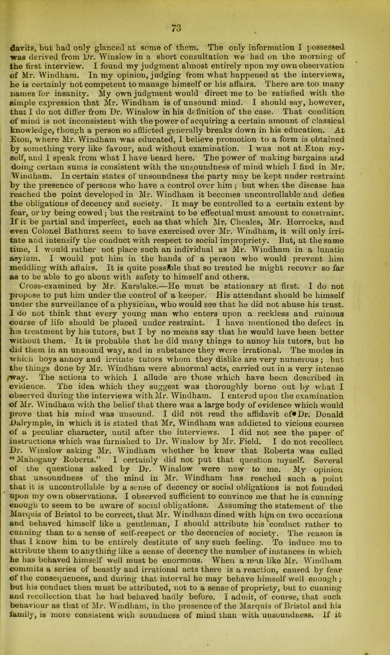 davits, but had only glanced at some of them. The only information I possessed was derived from Dr. Winslow in a short consultation we had on the morning of the first interview. I found my judgment almost entirely upon my own observation of Mr. Windham. In my opinion, judging from what happened at the interviews, he is certainly not competent to manage himself or his affairs. There are too many names lor insanity. My own judgment would direct me to be satisfied with the simple expression that Mr. Windham is of unsound mind. I should say, however, that I do not differ from Dr. Winslow in his definition of the case. That condition of mind is not inconsistent with the power of acquiring a certain amount of classical knowledge, though a person so afflicted generally breaks down in his education. At Eton, where Mr. Windham was educated, I believe promotion to a form is obtained by something very like favour’, and without examination. I was not at Eton my- self, and I speak from what I have beard here. The power of making bargains and doing certain sums is consistent with the unsoundness of mind which I find in Mr. Windham. In certain states of unsoundness the party may be kept under restraint by the presence of persons who have a control over him ; but when the disease has reached the point developed in Mr. Windham it becomes uncontrollable and defies the obligations of decency and society. It may be controlled to a certain extent by fear, or by being cowed ; but the restraint to be effectual must amount to constraint. If it be partial and imperfect, such as that which Mr. Cheales, Mr. Horrocks, and even Colonel Bathurst seem to have exercised over Mr. Windham, it will only irri- tate and intensify the conduct with respect to social impropriety. But, at the same time, I would rather not place such an individual as Mr. Windham in a lunatic asylum. I would put him in the hands of a person who would prevent him meddling with afiairs. It is quite possible that so treated he might recover so far as to be able to go about with safety to himself and others. Cross-examined by Mr. Karslake.—He must be stationary at first. I do not propose to put him under the control of a keeper. His attendant should be himself under the surveillance of a physician, who would see that he did not abuse his trust. I do not think that every young man who enters upon a reckless and ruinous course of life should be placed under restraint. I have mentioned the defect in his treatment by his tutors, but I by no means say that he would have been better without them. It is probable that he did many things to annoy his tutors, bub he did them in an unsound way, and in substance they were irrational. The modes in which boys annoy and irritate tutors whom they dislike are very numerous ; but the things done by Mr. Windham were abnormal acts, carried out in a very intense /way. The actions to which I allude are those which have been described in evidence. The idea which they suggest was thoroughly borne out by what I observed during the interviews with Mr. Windham. I entered upon the examination of Mr. Windham with the belief that there was a large body of evidence which would prove that his mind was unsound. I did not read the affidavit of*Dr. Donald Dalrymple, in which it is stated that Mr, Windham was addicted to vicious courses of a peculiar character, until after the interviews. I did not see the paper of instructions which was furnished to Dr. Winslow by Mr. Field. I do not recollect Dr. Winslow asking Mr. Windham whether he knew that Roberts was called “Mahogany Roberts.” I certainly did not put that question myself. Several of the questions asked by Dr. Winslow were new to me. My opinion that unsoundness of the mind in Mr. Windham has reached such a point that it is uncontrollable by a sense of decency or social obligations is not founded upon my own observations. I observed sufficient to convince me that he is cunning enough to seem to be aware of social obligations. Assuming the statement of the Marquis of Bristol to be correct, that Mr. Windham dined with him on two occasions and behaved himself like a gentleman, I should attribute his conduct rather to cunning than to a sense of self-respect or the decencies of society. The reason is that I know him to be entirely destitute of any such feeling. To induce me to attribute them to anything like a sense of decency the number of instances in which he has behaved himself well must bo enormous. When a man like Mr. Windham commits a series of beastly and irrational acts there is a reaction, caused by fear of the consequences, and during that interval he may behave himself well enough; but his conduct then must be attributed, not to a sense of propriety, but to cunning and recollection that he had behaved badly before. I admit, of course, that such behaviour as that of Mr. Windham, in the presence of the Marquis of Bristol and hia family, is more consistent with soundness of mind than with unsoundness. If it