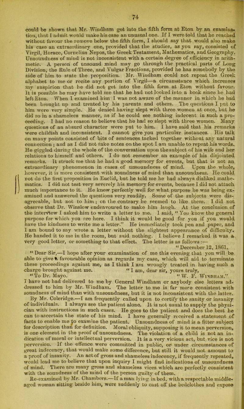 could be shown that Mi’. Windham got into the fifth form at Eton by an examina- tion, that I .admit would make his case an unusual one. If I were told that he reached without favour the remove below the fifth form, I should say that would also make his case an extraordinary one, provided that the studies, as you say, consisted of Virgil, Horace, Cornelius Nepos, the Greek Testament, Mathematics, and Geography. Unsoundness of miud is not inconsistent with a certain degree of efficiency in arith- metic. A person of unsound mind may go through the practical parts of Long Division, the Rule of Three, and Vulgar Fractions, provided he has somebody by the side of him to state the proposition. Mr. Windham could not repeat the Greek alphabet to me or recite any portion of Virgil—a circumstance which increases my suspicion that he did not get into the fifth form at Eton without favour. It is possible he may have told me that he had not looked into a book since he had left Eton. When I examined him I was not aware of the manner in which he had been brought up and treated by his parents and others. The cpiestions I put to him were very simple. He denied having slept with three women at once, but he did so in a. shameless manner, as if he could see nothing indecent in such a pro- ceeding. I had no reason to believe that he had so slept with three women. Many questions of an absurd character were put to him. I have said that his remarks were childish and inconsistent. I cannot give you particular instances. His talk on many points consisted of bits of sentences tacked together without any natural connection ; and as I did not take notes on the spot I am unable to repeat his words. He giggled during the whole of the conversation upon the subject of his wife and her relations to himself and others. I do not remember an example of his disjointed remarks. It struck me that he had a good memory for events, but that is not an extraordinary phenomenon in cases of unsoundness of mind. Upon the whole, however, it is more consistent with soundness of mind than unsoundness. He could i>ot do the first proposition in Euclid, but he told me he had always disliked mathe- matics. I did not test very severely his memory for events, because I did not attach much importance to it. He knew perfectly well for what purpose he was being ex- amined and answered the questions very readily. Some of the subjects were dis- agreeable, but not to him; on the contrary he seemed to like them. I did not observe that Dr. Winslow endeavoured to make him laugh. At the conclusion of the interview I asked him to write a letter to me. I said, “ You know the general purpose for which you tire here. I think it would be good for you if you would have the kindness to write me a letter.” He immediately took pen and paper, and I am bound to say wrote a letter without the slightest appearance of difficulty. He handed it to me in the room, but said nothing. I believe I remarked it was a very good letter, or something to that effect. The letter is as follows :— “ December 12, 1861, “ Dear Sir,—I hope after your examination of me this evening that you will be able to give ft favourable opinion as regards my case, which will aid to terminate these proceedings against me, as I think I am wrongly treated in having such a charge brought against me. “ I am, dear sir, yours truly, “ To Dr. Mayo. “ W. F. Windham.” I have not had delivered to me by General Windham or anybody else letters ad- dressed to him by Mr. Windham. The letter to me is far more consistent with soundness of mind than with unsoundness, but it is not inconsistent with the latter. By Mr. Coleridge.—I am frequently called upon to certify the sanity or insanity of individuals. I always see the patient alone. It is not usual to supply the physi- cian with instructions in such cases. He goes to the patient and does the best he can to ascertain the state of his mind. I have generally received a statement of facts to enable me to examine the patient. Unsoundness of mind is a fitter subject for description than for definition. Moral obliquity, supposing it to mean perversion, is one element in the proof of unsoundness. The violation of a child is not an in- dication of moral or intellectual perversion. It is a very vicious act, but vice is not perversion. If the offence were committed in public, or under circumstances of great indecency, that would make some difference, but still it would not amount to a proof of insanity. An act of gross and shameless indecency, if frequently repeated, would lead me to believe that upon inquiry I might find indications of unsoundness of mind. There are many gross and shameless vices which are perfectly consistent with the soundness of the mind of the person guilty of them. Re-examined by Mr. Chambers.—If a man lying in bed, with a respectable middle- aged woman sitting beside him, were suddenly to cast off' the bedclothes and expose