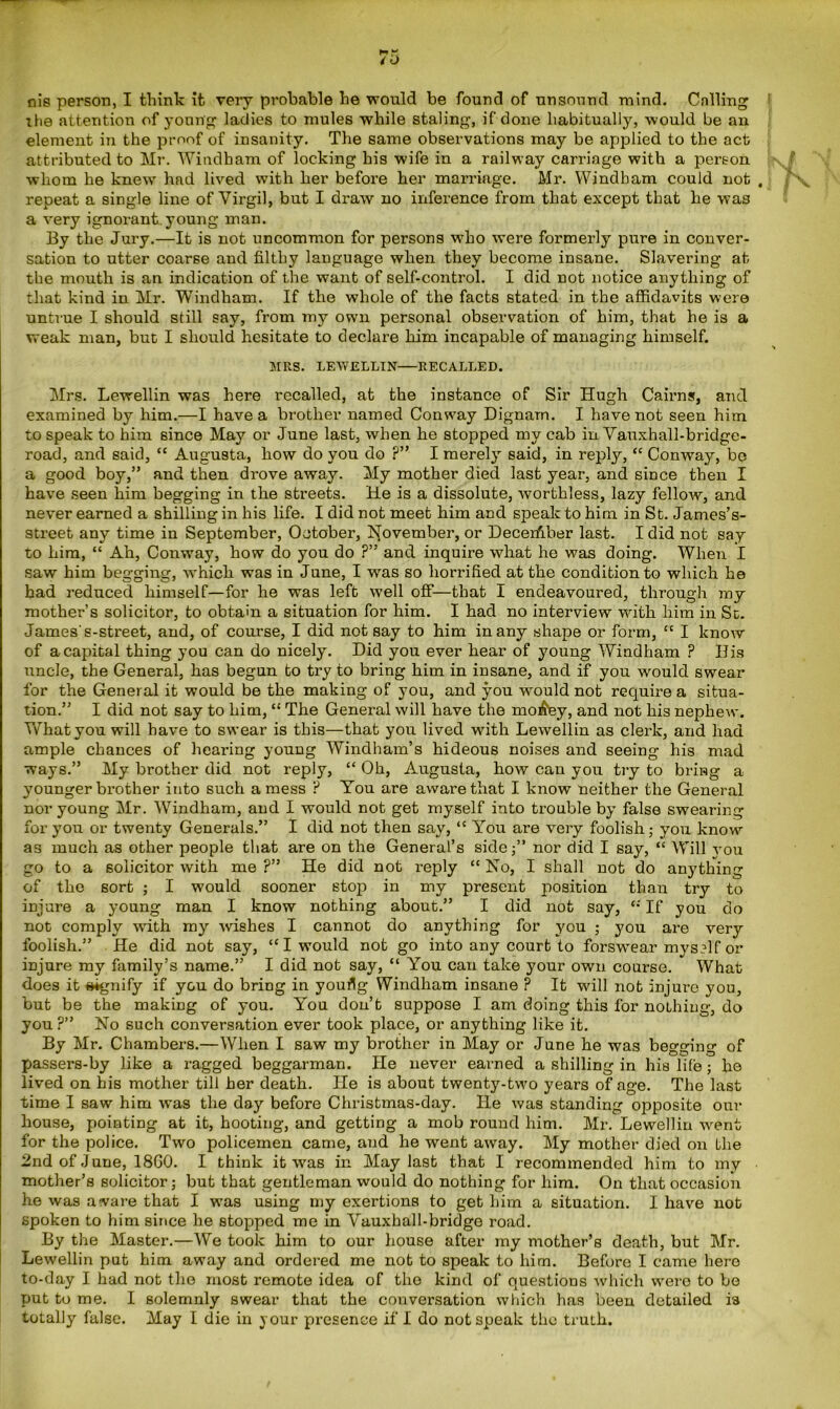 nis person, I think it very probable he would be found of unsound mind. Calling zhe attention of young ladies to mules while staling, if done habitually, would be an element in the proof of insanity. The same observations may be applied to the act attributed to Mr. Windham of locking his wife in a railway carriage with a person whom he knew had lived with her before her marriage. Mr. Windham could not , repeat a single line of Virgil, but I draw no inference from that except that he was a very ignorant.young man. By the Jury.—It is not uncommon for persons who were formerly pure in conver- sation to utter coarse and filthy language when they become insane. Slavering at the mouth is an indication of the want of self-control. I did not notice anything of that kind in Mr. Windham. If the whole of the facts stated in the affidavits were untrue I should still say, from my own personal observation of him, that he is a weak man, but I should hesitate to declare him incapable of managing himself. MRS. LEWELLIN—RECALLED. Mrs. Lewellin was here recalled, at the instance of Sir Hugh Cairns, and examined by him.—I have a brother named Conway Dignam. I have not seen him to speak to him since May or June last, when he stopped my cab in Vauxhall-bridge- road, and said, “ Augusta, how do you do ?” I merely said, in reply, “ Conway, bo a good boy,” and then drove away. My mother died last year, and since then I have seen him begging in the streets. He is a dissolute, worthless, lazy fellow, and never earned a shilling in his life. I did not meet him and speak to him in St. James’s- street any time in September, October, November, or Decerfiber last. I did not say to him, “ Ah, Conway, how do you do ?” and inquire what he was doing. When I saw him begging, which was in June, I was so horrified at the condition to which he had reduced himself—for he was left well off—that I endeavoured, through my mother’s solicitor, to obtain a situation for him. I had no interview with him in St. James's-street, and, of course, I did not say to him in any shape or form, “ I know of a capital thing you can do nicely. Did you ever hear of young Windham ? His uncle, the General, has begun to try to bring him in insane, and if you would swear for the General it would be the making of you, and you would not require a situa- tion.” I did not say to him, “ The General will have the moi&ey, and not his nephew. What you will have to swear is this—that you lived with Lewellin as clerk, and had ample chances of hearing young Windham’s hideous noises and seeing his mad ways.” My brother did not reply, “ Oh, Augusta, how can you try to bring a younger brother into such a mess ? You are aware that I know neither the General nor young Mr. Windham, and I would not get myself into trouble by false swearing for you or twenty Generals.” I did not then say, <c You are very foolish; you know as much as other people that are on the General’s side;” nor did I say, “ Will vou go to a solicitor with me?” He did not reply “No, I shall not do anything of the sort ; I would sooner stop in my present position than try to injure a young man I know nothing about.” I did not say, “ If you do not comply with my -wishes I cannot do anything for you ; you are very foolish.” He did not say, “I would not go into any court to forswear myself or injure my family’s name.” I did not say, “ You can take your own course. What does it signify if you do bring in youfig Windham insane ? It will not injure you, but be the making of you. You don’t suppose I am doing this for nothing, do you ?” No such conversation ever took place, or anything like it. By Mr. Chambers.—When I saw my brother in May or June he was begging of passers-by like a ragged beggarman. He never earned a shilling in his life; he lived on his mother till her death. He is about twenty-two years of age. The last time I saw him was the day before Christmas-day. He was standing opposite our house, pointing at it, hooting, and getting a mob round him. Mr. Lewellin went for the police. Two policemen came, and he went away. My mother died on the 2nd of June, I8G0. I think it was in May last that I recommended him to my mother’s solicitor; but that gentleman would do nothing for him. On that occasion he was aware that I was using my exertions to get him a situation. I have not spoken to him since he stopped me in Vauxhall-bridge road. By the Master.—We took him to our house after my mother’s death, but Mr. Lewellin put him away and ordered me not to speak to him. Before I came hero to-day I had not the most remote idea of the kind of questions which were to be put to me. I solemnly swear that the conversation which has been detailed is totally false. May I die in your presence if I do not speak the truth.