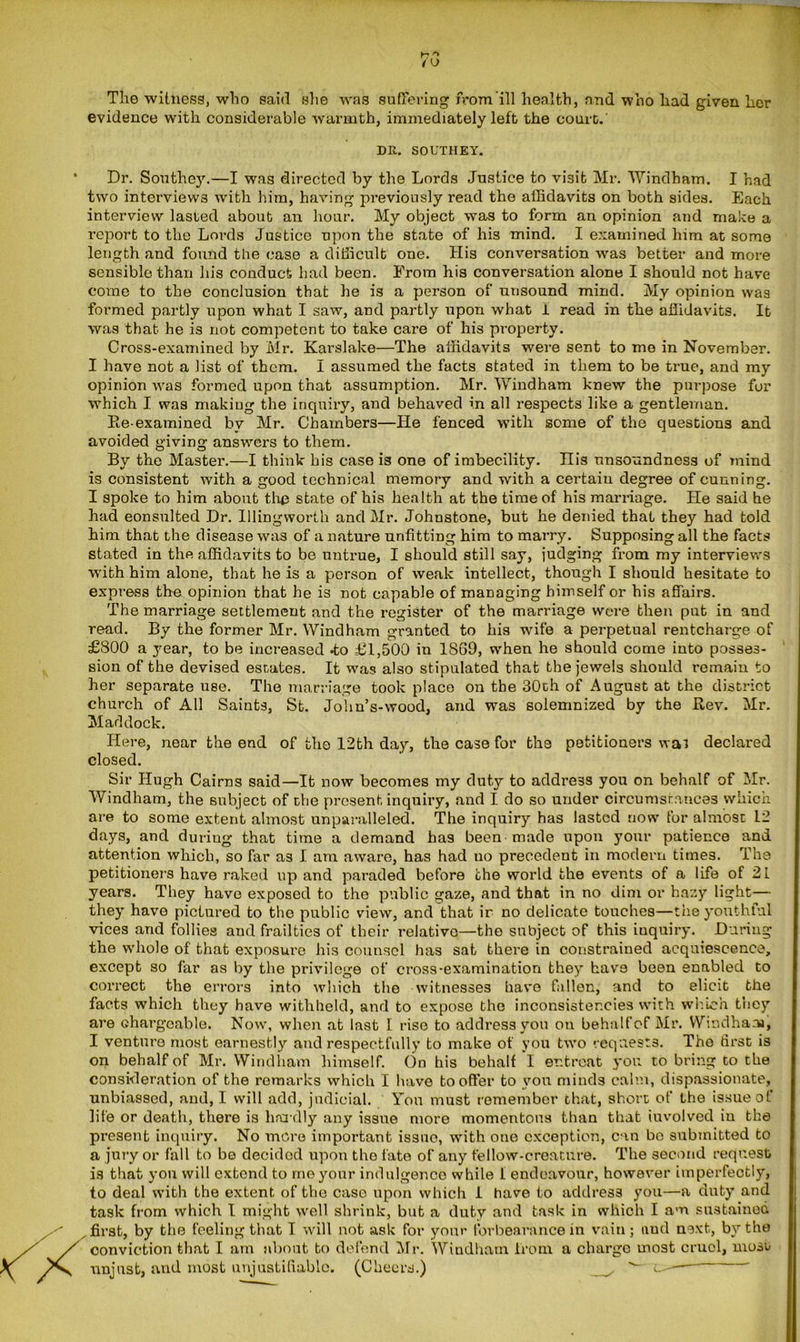 ►7 ° /u The witness, who said she was suffering from ill health, and who had given her evidence with considerable warmth, immediately left the court.' DR. SOUTHEY. Dr. Southey.—I was directed by the Lords Justice to visit Mr. Windham. I had two interviews with him, having previously read the affidavits on both sides. Each interview lasted about an hour. My object was to form an opinion and make a report to the Lords Justice upon the state of his mind. I examined him at some length and found the case a difficult one. His conversation was better and more sensible than his conduct had been. From his conversation alone I should not have come to the conclusion that he is a person of unsound mind. My opinion was formed partly upon what I saw, and partly upon what i read in the affidavits. It was that he is not competent to take care of his property. Cross-examined by Mr. Karslake—The affidavits were sent to mo in November. I have not a list of them. I assumed the facts stated in them to be true, and my opinion was formed upon that assumption. Mr. Windham knew the purpose for which I was making the inquiry, and behaved in all respects like a gentleman. Be-examined by Mr. Chambers—He fenced with some of the questions and avoided giving answers to them. By the Master.—I think his case is one of imbecility. His unsoundness of mind is consistent with a good technical memory and with a certain degree of cunning. I spoke to him about the state of his health at the time of his marriage. He said he had consulted Dr. Illingworth and Mr. Johnstone, but he denied that they had told him that the disease was of a nature unfitting him to marry. Supposing all the facts stated in the affidavits to be untrue, I should still say, judging from my interviews with him alone, that he is a person of weak intellect, though I should hesitate to express the opinion that he is not capable of managing himself or his affairs. The marriage settlement and the register of the marriage were then put in and read. By the former Mr. Windham granted to his wife a perpetual rentcharge of £800 a year, to be increased *to £1,500 in 1S69, when he should come into posses- sion of the devised estates. It was also stipulated that the jewels should remain to her separate use. The marriage took place on the 30th of August at the district church of All Saints, St. John’s-wood, and was solemnized by the Bev. Mr. Maddock. Here, near the end of the 12th day, the case for the petitioners was declared closed. Sir Hugh Cairns said—It now becomes my duty to address you on behalf of Mr. Windham, the subject of the present inquiry, and I do so under circumstances which are to some extent almost unparalleled. The inquiry has lasted now for almost L2 days, and during that time a demand has been made upon your patience and attention which, so far as I am aware, has had no precedent in modern times. The petitioners have raked up and paraded before the world the events of a life of 21 years. They have exposed to the public gaze, and that in no dim or hazy light— they have pictured to the public view, and that ir no delicate touches—the youthful vices and follies and frailties of their relative—the subject of this inquiry. During the whole of that exposure his counsel has sat there in constrained acquiescence, except so far as by the privilege of cross-examination they have been enabled to correct the errors into which the witnesses have fallen, and to elicit the facts which they have withheld, and to expose the inconsistencies with which they are chargeable. Now, when at last I rise to address you on behalf of Mr. Windham, I venture most earnestly and respectfully to make of you two requests. The first is on behalf of Mr. Windham himself. On his behalf I entreat you to bring to the consideration of the remarks which I have to offer to you minds calm, dispassionate, unbiassed, and, I will add, judicial. Yon must remember that, short of the issue of life or death, there is hardly any issue more momentous than that iuvolved iu the present inquiry. No more important issue, with one exception, can bo submitted to a jury or fall to be decided upon the fate of any fellow-creature. The second request is that you will extend to me your indulgence while I endeavour, however imperfectly, to deal with the extent of the case upon which 1 have to address you—a duty and task from which I might well shrink, but a duty and task in which I am sustained r first, by the feeling that I will not ask for your forbearance in vain; and next, by the conviction that I am about to defend Mr. Windham from a charge most cruel, mosu unjust, and most unjustifiable. (Cheers.) ^—