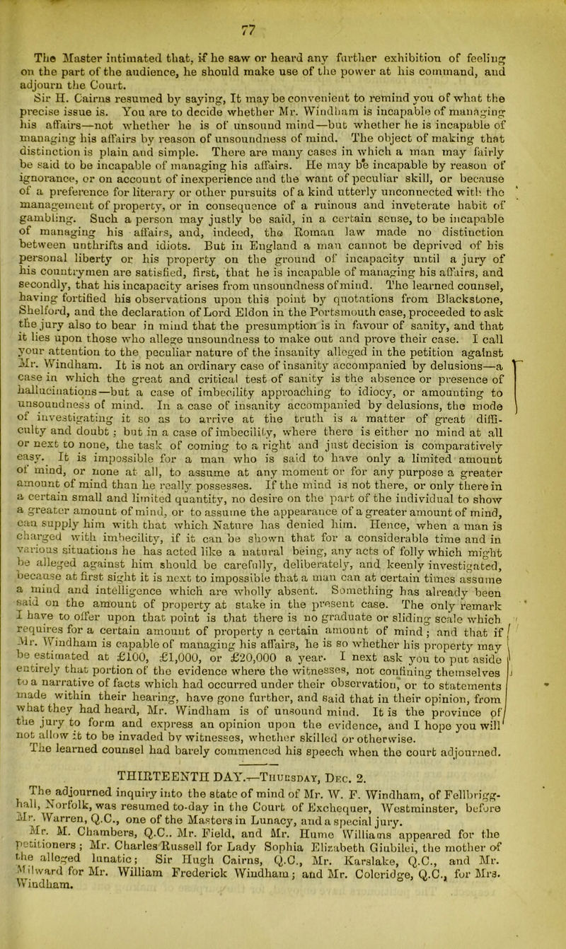 The Master intimated that, i-f he saw or heard any further exhibition of feeling on the part of the audience, he should make use of the power at his command, and adjourn the Court. Sir H. Cairns resumed by saying, It may be convenient to remind you of what the precise issue is. You are to decide whether Mr. Windham is incapable of managing his affairs—not whether he is of unsound mind—bub whether he is incapable of managing his affairs by reason of unsoundness of mind. The object of making that distinction is plain and simple. There are many cases in which a man may fairly be said to be incapable of managing his affairs. He may be incapable by reason of ignorance, or on account of inexperience and the want of peculiar skill, or because of a preference for literary or other pui-suits of a kind utterly unconnected with, the management of property, or in consequence of a ruinous and inveterate habit of gambling. Such a person may justly be said, in a certain sense, to be incapable of managing his affairs, and, indeed, the Roman law made no distinction between unthrifts and idiots. But in England a man cannot be deprived of his personal liberty or his property on the ground of incapacity until a jury of his countrymen are satisfied, first, that he is incapable of managing his affairs, and secondly, that his incapacity arises from unsoundness of mind. The learned counsel, having fortified his observations upon this point b}1- quotations from Blackstone, Shelford, and the declaration of Lord Eldon in the Portsmouth case, proceeded to ask the jury also to bear in mind that the presumption is in favour of sanity, and that it lies upon those who allege unsoundness to make out and prove their case. I call your attention to the peculiar nature of the insanity alleged in the petition against Mr. Windham. It is not an ordinary case of insanity accompanied by delusions—a case in which the great and critical test of sanity is the absence or presence of hallucinations—but a case of imbecility approaching to idiocy, or amounting to unsouudness of mind. In a case of insanity accompanied by delusions, the mode of investigating it so as to arrive at the truth is a matter of great diffi- culty and doubt ; but in a case of imbecility, where there is either no mind at all or next to none, the task of coming to a right and just decision is comparatively easy. It is impossible for a man who is said to have only a limited amount oi mind, or none at all, to assume at any moment or for any purpose a greater amount of mind than he really possesses. If the mind is not there, or only therein a certain small and limited quantity, no desire on the part of the individual to show a greater amount of mind, or to assume the appearance of a greater amount of mind, can supply him with that which Nature has denied him. Hence, when a man is charged with imbecilitjq if it can be shown that for a considerable time and in various situations he has acted like a natural being, any acts of folly which might be alleged against him should be carefully, deliberately, and keenly investigated, because at first sight it is next to impossible that a man can at certain times assume a mind and intelligence which are wholly absent. Something has already been said on the amount of property at stake in the present case. The only remark I have to offer upon that point is that there is no graduate or sliding scale which requires for a certain amount of property a certain amount of mind; and that iff \lr. Vv indham is capable of managing his affairs, he is so whether his property may 1 be estimated at £100, £1,000, or £20,000 a year. I next ask you to put aside ' entirely that portion of the evidence where the witnesses, not confining themselves j to a narrative of facts which had occurred under their observation, or to statements niade within their hearing, have gone further, and said that in their opinion, from what they had heard, Mr. Windham is of unsound mind. It is the province of the jury to form and express an opinion upon the evidence, and I hope you will not allow :.t to be invaded by witnesses, whether skilled or otherwise. ffiie learned counsel had barely commenced his sjieech when the court adjourned. THIRTEENTH DAY.-t-Tiiuusday, Dec. 2. The adjourned inquiry into the state of mind of Mr. W. F. Windham, of Fellbrigg- h.ill, Norfolk, was resumed to-day in the Court of Exchequer, Westminster, before Mr. Warren, Q.C., one of the Masters in Lunacy, and a special jury. Mr. M. Chambers, Q.C.. Mr. Field, and Mr. Hume Williams appeared for the petitioners ; Mr. Charles Russell for Lady Sophia Elizabeth Giubilei, the mother of the alleged lunatic; Sir Hugh Cairns, Q.C., Mr. Karslake, Q.C., and Mr. Mi I ward for Mr. William Frederick Wiudhain; and Mr. Coleridge, Q.C., for Mrs. Windham. ° ^ *