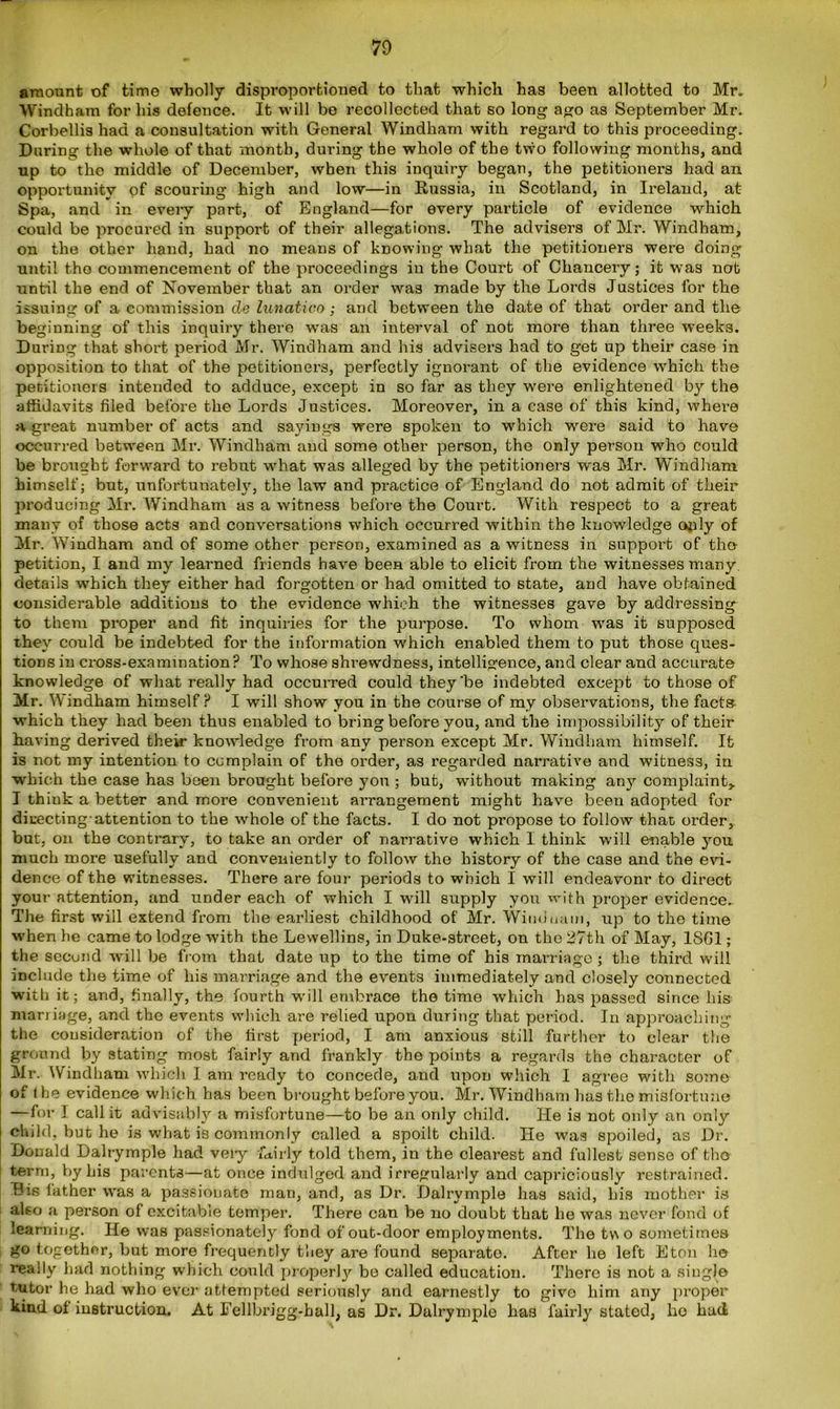 amount of time wholly disproportioned to that which has been allotted to Mr. Windham for his defence. It will be recollected that so long ago as September Mr. Corbellis had a consultation with General Windham with regard to this proceeding. During the whole of that month, during the whole of the two following months, and up to the middle of December, when this inquiry began, the petitioners had an opportunity of scouring high and low—in Russia, in Scotland, in Ireland, at Spa, and in every part, of England—for every particle of evidence which could be procured in support of their allegations. The advisers of Mr. Windham, on the other hand, had no means of knowing what the petitioners were doing until the commencement of the proceedings in the Court of Chancery; it was not until the end of November that an order was made by the Lords Justices for the issuing of a commission de lunatico ; and between the date of that order and the beginning of this inquiry there was an interval of not more than three weeks. During that short period Mr. Windham and his advisers had to get up their case in opposition to that of the petitioners, perfectly ignorant of the evidence wrhich the petitioners intended to adduce, except in so far as they w'ere enlightened by the affidavits filed before the Lords Justices. Moreover, in a case of this kind, where a great number of acts and sayings were spoken to which were said to have occurred between Mr. Windham and some other person, the only person who could be brought forward to rebut what was alleged by the petitioners was Mr. Windham himself; but, unfortunately, the law and practice of England do not admit of their producing Mr. Windham as a witness before the Court. With respect to a great many of those acts and conversations which occurred within the knowledge only of Mr. Windham and of some other person, examined a3 a witness in support of the petition, I and my learned friends have been able to elicit from the witnesses many, details which they either had forgotten or had omitted to state, and have obtained considerable additions to the evidence which the witnesses gave by addressing to them proper and fit inquiries for the purpose. To whom wras it supposed they could be indebted for the information which enabled them to put those ques- tions in cross-examination P To whose shrewdness, intelligence, and clear and accurate knowledge of what really had occurred could they 'be indebted except to those of Mr. Windham himself? I will show you in the course of my observations, the facts which they had been thus enabled to bring before you, and the impossibility of their Laving derived their knowledge from any person except Mr. Windham himself. It is not my intention to complain of the order, as regarded narrative and w-itness, in which the case has been brought before you ; but, without making any complaint,. I think a better and more convenient arrangement might have been adopted for directing attention to the whole of the facts. I do not propose to follow that order, but, on the contrary', to take an order of narrative which 1 think will enable you much more usefully and conveniently to follow the history of the case and the evi- dence of the witnesses. There are four periods to which I will endeavonr to direct your attention, and under each of which I will supply you with proper evidence. The first will extend from the earliest childhood of Mr. Winduum, up to the time when he came to lodge with the Lewellins, in Duke-street, on the 27th of May, 1861; the secund w'ill be from that date up to the time of his marriage ; the third will include the time of his marriage and the events immediately and closely connected with it; and, finally, the fourth will embrace the time which has passed since liis marriage, and the events which are relied upon during that period. In approaching the consideration of the first period, I am anxious still further to clear the ground by stating most fairly and frankly the points a regards the character of Mr. Windham which I am ready to concede, and upon which I agree with some of the evidence which has been brought before you. Mr. Windham has the misfortune —for I call it advisably a misfortune—to be an only child. He is not only an only child, but he is what is commonly called a spoilt child. He was spoiled, as Dr. Donald Dalrymple had veiy fairly told them, in the clearest and fullest sense of the term, by his parents—at once indulged and irregularly and capriciously restrained. Bis lather was a passionate man, and, as Dr. Dalrymple has said, his mother is also a person of excitable temper. There can be no doubt that be was never fond of learning. He was passionately fond of out-door employments. The two sometimes go together, but more frequently they are found separate. After he left Eton he really had nothing which could properly be called education. There is not a single tutor he had who ever attempted seriously and earnestly to givo him any proper kind of instruction. At Eellbrigg-ball, as Dr. Dalrymple has fairly stated, ho had