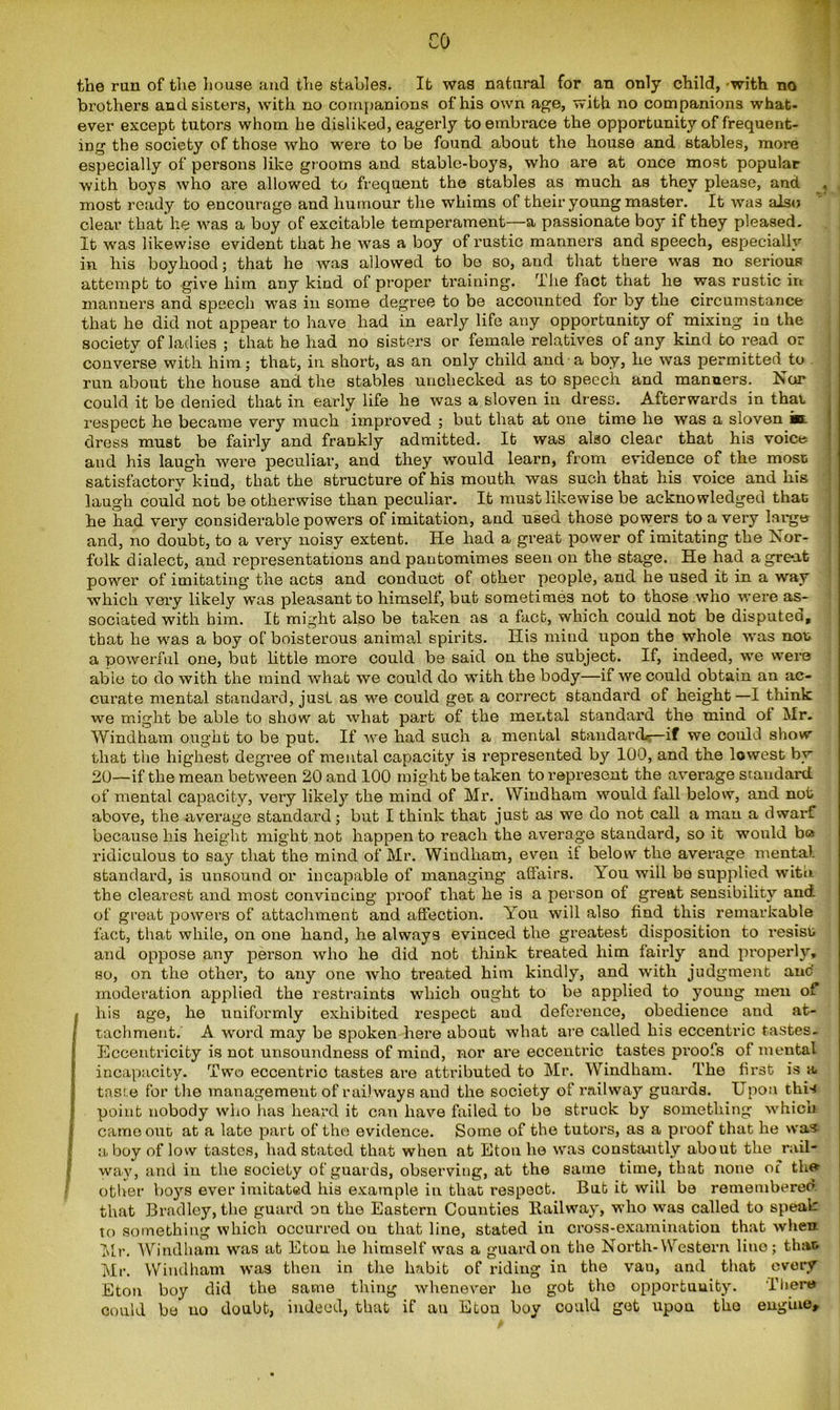 CO the run of the house and the stables. It was natural for an only child, -with no brothers and sisters, with no companions of his own age, with no companions what- ever except tutors whom he disliked, eagerly to embrace the opportunity of frequent- ing the society of those who were to be found about the house and stables, more especially of persons like grooms and stable-boys, who are at once most popular with boys who are allowed to frequent the stables as much as they please, and , most ready to encourage and humour the whims of their young master. It was also clear that lie was a boy of excitable temperament—a passionate boy if they pleased. It was likewise evident that he was a boy of rustic manners and speech, especially in his boyhood; that he was allowed to be so, and that there was no serious attempt to give him any kind of proper training. The fact that he was rustic in manners and speech was in some degree to be accounted for by the circumstance that he did not appear to have had in early life any opportunity of mixing in the society of ladies ; that he had no sisters or female relatives of any kind to read or converse with him; that, in short, as an only child and a boy, he was permitted to run about the house and the stables unchecked as to speech and manners. Nor could it be denied that in early life he was a sloven in dress. Afterwards in that respect he became very much improved ; but that at one time he was a sloven in. dress must be fairly and frankly admitted. It was also clear that his voice and his laugh were peculiar, and they would learn, from evidence of the most satisfactory kind, that the structure of his mouth was such that his voice and his laugh could not be otherwise than peculiar. It must likewise be acknowledged that he had very considerable powers of imitation, and used those powers to a very large and, no doubt, to a very noisy extent. He had a great power of imitating the Nor- folk dialect, and representations and pantomimes seen on the stage. He had a great power of imitating the acts and conduct of other people, and he used it in a way which very likely was pleasant to himself, but sometimes not to those who were as- sociated with him. It might also be taken as a fact, which could not be disputed, that he -was a boy of boisterous animal spirits. His mind upon the whole was non a powerful one, but little more could be said ou the subject. If, indeed, we were able to do with the mind what we could do with the body—if we could obtain an ac- curate mental standard, just as we could gee a correct standard of height—I think we might be able to show at what part of the mental standard the mind of Mr. Windham ought to be put. If we had such a mental standard*—if we could show that the highest degree of mental capacity is represented by 100, and the lowest by 20—if the mean between 20 and 100 might be taken to represent the average standard, of mental capacity, very likely the mind of Mr. Windham would fall below, and not above, the average standard; but I think that just as we do not call a man a dwarf because his height might not happen to reach the average standard, so it would b« ridiculous to say that the mind of Mr. Windham, even if below the average mental standard, is unsound or incapable of managing affairs. You will bo supplied with the clearest and most convincing proof that he is a person of great sensibility and of great powers of attachment and affection. You will also find this remarkable fact, that while, on one hand, he always evinced the greatest disposition to resist and oppose any person who he did not think treated him fairly and properly, so, on the other, to any one who treated him kindly, and with judgment auc' moderation applied the restraints which ought to be applied to young men of I his age, he uniformly exhibited respect and deference, obedience and at- I tachment. A word may be spoken here about what are called his eccentric tastes. Eccentricity is not unsoundness of mind, nor are eccentric tastes proofs of mental incapacity. Two eccentric tastes are attributed to Mr. Windham. The first is a taste for the management of railways and the society of railway guards. Upon this point nobody who lias heard it can have failed to be struck by something which came out. at a late part of the evidence. Some of the tutors, as a proof that he was a boy of low tastes, had stated that when at Eton he was constantly about the rail- way, and iu the society of guards, observing, at the same time, that none of the other boys ever imitated his example in that respect. Bub it will be remembered that Bradley, the guard on the Eastern Counties liailway, who was called to speak to something which occurred ou that line, stated in cross-examination that when Mr. Windham was at Eton he himself was a guard on the North-Western lino; that; Mr. Windham was then in the habit of riding in the van, and that every Eton boy did the same thing whenever he gob tho opportunity. There could be no doubt, indeed, that if an Eton boy could get upon tho engine.