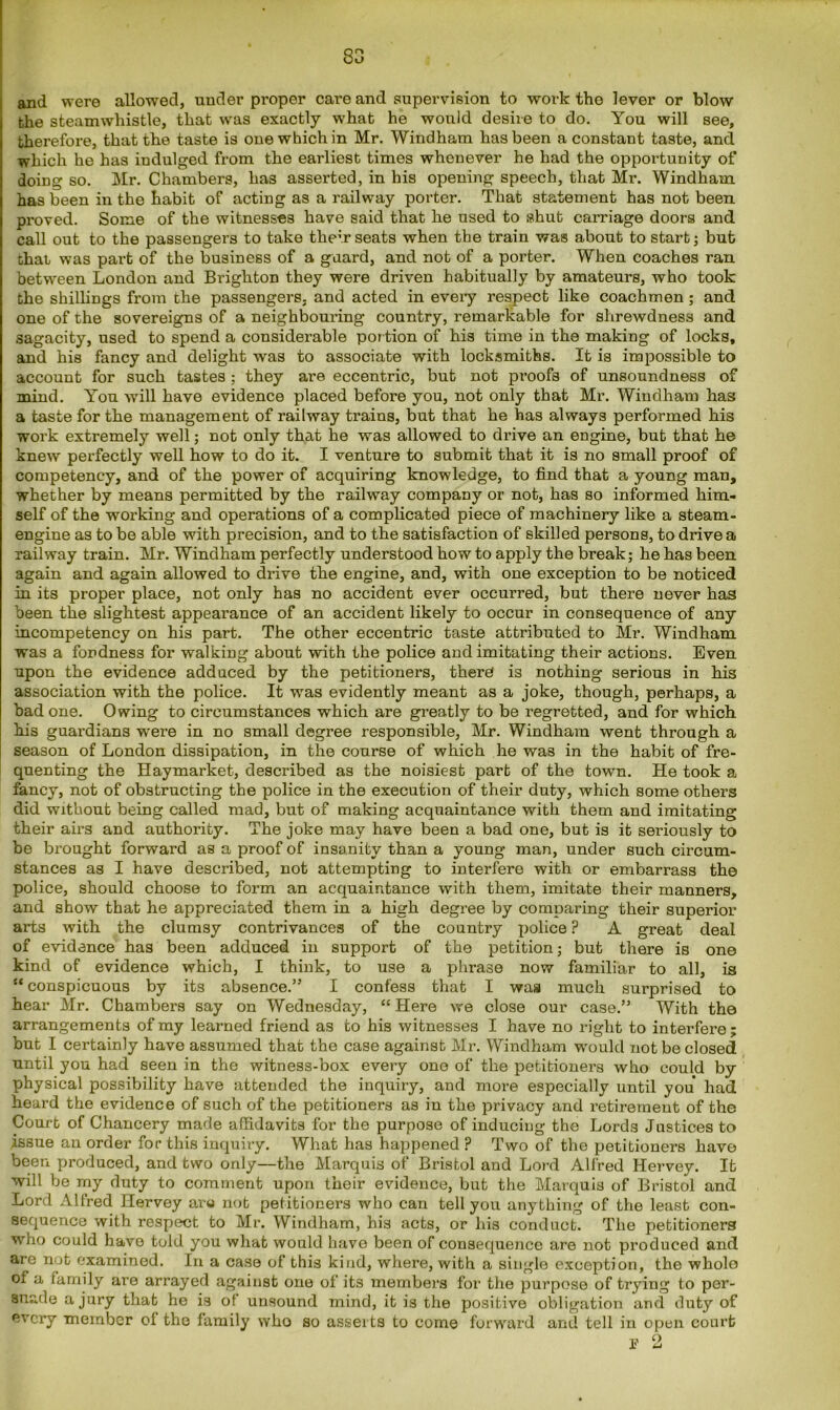 and were allowed, under proper care and supervision to work the lever or blow the steamwhistle, that was exactly what he would desire to do. You will see, therefore, that the taste is one which in Mr. Windham has been a constant taste, and which he has indulged from the earliest times whenever he had the opportunity of doing so. Mr. Chambers, has asserted, in his opening speech, that Mr. Windham has been in the habit of acting as a railway porter. That statement has not been proved. Some of the witnesses have said that he used to shut carriage doors and call out to the passengers to take them seats when the train was about to start; but that was part of the business of a guard, and not of a porter. When coaches ran between London and Brighton they were driven habitually by amateurs, who took the shillings from the passengers, and acted in every respect like coachmen ; and one of the sovereigns of a neighbouring country, remarkable for shrewdness and sagacity, used to spend a considerable por tion of his time in th9 making of locks, and his fancy and delight was to associate with locksmiths. It is impossible to account for such tastes ; they are eccentric, but not proofs of unsoundness of mind. You will have evidence placed before you, not only that Mr. Windham has a taste for the management of railway trains, but that he has always performed his work extremely well; not only that he was allowed to drive an engine, but that he knew perfectly well how to do it. I venture to submit that it is no small proof of competency, and of the power of acquiring knowledge, to find that a young man, whether by means permitted by the railway company or not, has so informed him- self of the working and operations of a complicated piece of machinery like a steam- engine as to be able with precision, and to the satisfaction of skilled persons, to drive a railway train. Mr. Windham perfectly understood how to apply the break; he has been again and again allowed to drive the engine, and, with one exception to be noticed in its proper place, not only has no accident ever occurred, but there never has been the slightest appearance of an accident likely to occur in consequence of any incompetency on his part. The other eccentric taste attributed to Mr. Windham was a fondness for walking about with the police and imitating their actions. Even upon the evidence adduced by the petitioners, there is nothing serious in his association with the police. It was evidently meant as a joke, though, perhaps, a bad one. Owing to circumstances which are greatly to be regretted, and for which his guardians were in no small degree responsible, Mr. Windham went through a season of London dissipation, in the course of which he was in the habit of fre- quenting the Haymarket, described as the noisiest part of the town. He took a fancy, not of obstructing the police in the execution of their duty, which some others did without being called mad, but of making acquaintance with them and imitating their airs and authority. The joke may have been a bad one, but is it seriously to be brought forward as a proof of insanity than a young man, under such circum- stances as I have described, not attempting to interfere with or embarrass the police, should choose to form an acquaintance with them, imitate their manners, and show that he appreciated them in a high degree by comparing their superior arts with the clumsy contrivances of the country police ? A great deal of evidence has been adduced in support of the petition; but there is one kind of evidence which, I think, to use a phrase now familiar to all, is “conspicuous by its absence.” I confess that I was much surprised to hear Mr. Chambers say on Wednesday, “Here we close our case.” With the arrangements of my learned friend as to his witnesses I have no right to interfere; but I certainly have assumed that the case against Mr. Windham would not be closed until you had seen in the witness-box every one of the petitioners who could by physical possibility have attended the inquiry, and more especially until you had heard the evidence of such of the petitioners as in the privacy and retirement of the Court of Chancery made affidavits for the purpose of inducing the Lords Justices to .issue an order for this inquiry. What has happened ? Two of the petitioners have been produced, and two only—the Marquis of Bristol and Lord Alfred Hervey. It will be my duty to comment upon their evidence, but the Marquis of Bristol and Lord Alfred Hervey aru not petitioners who can tell you anything of the least con- sequence with respect to Mr. Windham, his acts, or his conduct. The petitioners who could have told you what would have been of consequence are not produced and are not examined. In a case of this kind, where, with a single exception, the wholo of a family are arrayed against one of its members for the purpose of trying to per- suade a jury that he is of unsound mind, it is the positive obligation and duty of every member of the family who so asserts to come forward and tell in open court