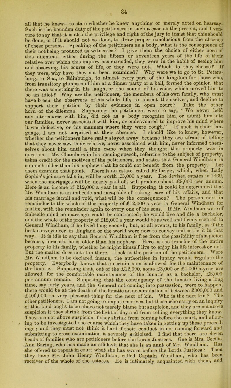 all that he knew—to state whether he knew anything or merely acted on hearsay. Such is the bounden duty of the petitioners in such a case as the present, and I ven- ture to say that it is also the privilege and right of the jury to insist that this shoffid be done, or if it should not be done, to draw proper conclusions from the absence of these persons. Speaking of the petitioners as a body, what is the consequence of their not being produced as witnesses ? I give them the choice of either horn of this dilemma—either during the fifteen or seventeen years of the life of their relative over which this inquiry has extended, they were in the habit of seeing him and observing his course of life, or they were not. Which do they choose ? If they were, why have they not been examined? Why were we to go to St. Peters- burg, to Spa, to Edinburgh, to almost every part of the kingdom for those who, from transitory glimpses of him at a dinner party or a ball, formed the opinion that there was something in his laugh, or the sound of his voice, which proved him to be an idiot ? Why are the petitioners, the members of his own family, who must have b een the observers of his whole life, to absent themselves, and decline to support their petition by their evidence in open court ? Take the other horn of the dilemma. Supposing the petitioners were to say, “We never held any intercourse with him, did not as a body recognise him, or admit him into our families, never associated with him, or endeavoured to improve his mind where it was defective, or his manners where they were rough.” If such is their lan- guage, I am not surprised at their absence. I should like to know, however, whether the petitioners have really stayed away because they are afraid of telling that they never saw their relative, never associated with him, never informed them- selves about him until a time came when they thought the property was in question. Mr. Chambers in his opening speech, referring to the subject of property, takes credit for the motives of the petitioners, and states that General Windham is so much older than his nephew that he could not benefit from the property. Let them examine that point. There is an estate called Fellbrigg, which, when Lady Sophia’s jointure falls in, will be worth £3,000 a year. The devised estates inlS69, when the mortgages will be nearly paid off, will produce about £9,000 per annum. Here is an income of £12,000 a year in all. Supposing it could be determined that Mr. Windham is an imbecile and incapable of taking care of his affairs, and that his marriage is null and void, what will be the consequence? The person next in remainder to the whole of this property of £12,000 a year is General Windham for his life, with the remainder again to every one of his sons. If Mr. Windham were of imbecile mind no marriage could be contracted; he would live and die a bachelor, and the whole of the property of £12,000 a year would be as well and firmly secured to General Windham, if he lived long enough, but, at all events, to his family, as if the best conveyancer in England or the world were now to convey and settle it in that way. It is idle to say that General Wiudham is free from the possibility of suspicion because, forsooth, he is older than his nephew. Here is the transfer of the entire property to his family, whether he might himself live to enjoy his life interest or not. But the matter does not stop there. Look at the position of the petitioners. Were Mr. Windham to be declared insane, the authorities iu lunacy would regulate the property. Everybody kuows that a certain sum is allowed for the maintenance of the lunatic. Supposing that, out of the £12,000, some £3,000 or £4,000 a-year are allowed for the comfortable maintenance of the lunatic as a bachelor, £8,000 per annum remain. Supposing that the contingency of the lunatic living a long time, say forty years, and the General not coming into possession, were to happen, there would be at the death of the lunatic an accumulation of between £300,000 and £400,000—a very pleasant thing for the next of kin. Who is the next kin ? The other petitioners. I am not going to impute motives, but those who carry on an inquiry of this kind ought to be above not merely blame but suspicion, and they are not above suspicion if they shrink from the light of day and from telling everything they know. They are not above suspicion if they shrink from coming before the court, and allow- ing to be investigated the course which they have taken in getting up these proceed- ings ; and they must not think it hard if their couduct in not coming forward and submitting to cross examination is severely criticised. I find that there are eleven heads of families who are petitioners before the Lords Justices. One is Mrs. Cecilia Ann Baring, who has made an affidavit that she is an aunt of Mr. Wiudham. Has she offered to repeat in court what she has sworn before the Lords Justices ? Then they have Mr. John Henry Windham, called Captaiu Windham, who has been receiver of the whole of the estates. He is intimately acquainted with them, and