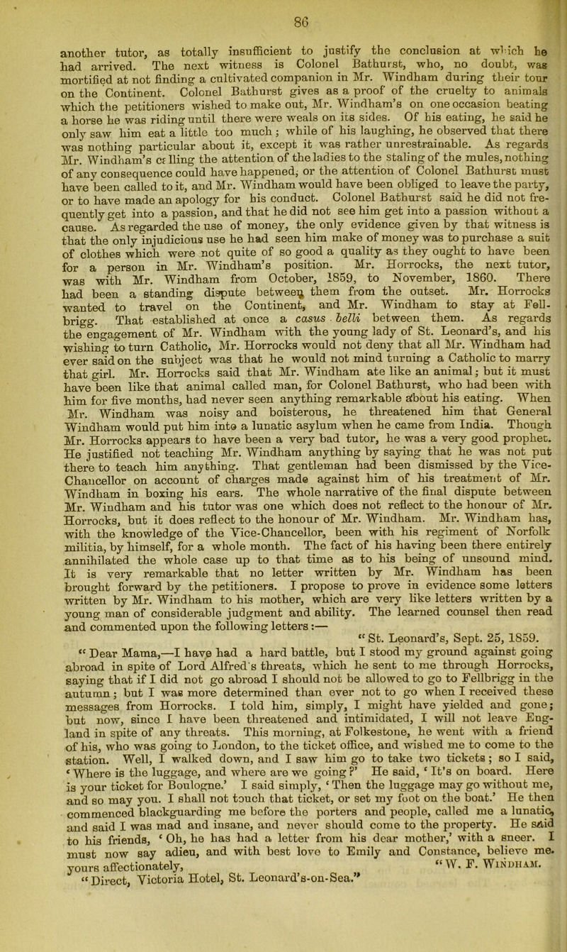 another tutor, as totally insufficient to justify the conclusion at which he had arrived. The next witness is Colonel Bathurst, who, no doubt, was mortified at not finding a cultivated companion in Mr. Windham during their tour on the Continent. Colonel Bathurst gives as a proof of the cruelty to animals which the petitioners wished to make out, Mr. Windham’s on one occasion beating a horse he was riding until there were weals on its sides. Of his eating, he said he only saw him eat a little too much ; while of his laughing, he observed that there was nothing particular about it, except it was rather unrestrainable. As regards Mr. Windham’s calling the attention of the ladies to the staling of the mules, nothing of any consequence could have happened, or the attention of Colonel Bathurst must have been called to it, and Mr. Windham would have been obliged to leave the party, or to have made an apology for bis conduct. Colonel Bathurst said he did not fre- quently get into a passion, and that he did not see him get into a passion without a cause. As regarded the use of money, the only evidence given by that witness is that the only injudicious use he had seen him make of money was to purchase a suit of clothes which were not quite of so good a quality as they ought to have been for a person in Mr. Windham’s position. Mr. Horrocks, the next tutor, was with Mr. Windham from October, 1859, to November, 1860. There had been a standing dispute between them from the outset. Mr. Horrocks wanted to travel on the Continent, and Mr. Windham to stay at Fell- brigg. That established at once a casus belli between them. As regards the engagement of Mr. Windham with the young lady of St. Leonard’s, and his wishing to turn Catholic, Mr. Horrocks would not deny that all Mr. Windham had ever said on the subject was that he would not mind turning a Catholic to marry that girl. Mr. Horrocks said that Mr. Windham ate like an animal; but it must have been like that animal called man, for Colonel Bathurst, who had been with him for five months, had never seen anything remarkable about his eating. When Mr. Windham was noisy and boisterous, he threatened him that General Windham would put him into a lunatic asylum when he came from India. Though Mr. Horrocks appears to have been a very bad tutor, he was a very good prophet. He justified not teaching Mr. Windham anything by saying that he was not put there to teach him anything. That gentleman had been dismissed by the Vice- Chancellor on account of charges made against him of his treatment of Mr. Windham in boxing his ears. The whole narrative of the final dispute between Mr. Windham and his tutor was one which does not reflect to the honour of Mr. Horrocks, but it does reflect to the honour of Mr. Windham. Mr. Windham has, with the knowledge of the Vice-Chancellor, been with his regiment of Norfolk militia, by himself, for a whole month. The fact of his having been there entirely annihilated the whole case up to that time as to his being of unsound mind. It is very remarkable that no letter written by Mr. Windham has been brought forward by the petitioners. I propose to prove in evidence some letters written by Mr. Windham to his mother, which are very like letters written by a young man of considerable judgment and ability. The learned counsel then read and commented upon the following letters:— “ St. Leonard’s, Sept. 25, 1859. “ Dear Mama,—I have had a hard battle, but I stood my ground against going abroad in spite of Lord Alfred's threats, which he sent to me through Horrocks, saying that if I did not go abroad I should not be allowed to go to Fellbrigg in the autumn; but I was more determined than ever not to go when I received these messages from Horrocks. I told him, simply, I might have yielded and gone; but now, since I have been threatened and intimidated, I will not leave Eng- land in spite of any threats. This morning, at Folkestone, he went with a friend of his, who was going to London, to the ticket office, and wished me to come to the station. Well, I walked down, and I saw him go to take two tickets ; so I said, 1 Where is the luggage, and where are we going ?’ He said, * It’s on board. Here is your ticket for Boulogne.’ I said simply, ‘ Then the luggage may go without me, and so may you. I shall not touch that ticket, or set my fuot on the boat.’ He then commenced blackguarding me before the porters and people, called me a lunatic, and said I was mad and insane, and never should come to the property. He said to his friends, * Oh, he has had a letter from his dear mother,’ with a sneer. I must now say adieu, and with best love to Emily and Constance, believo me. yours affectionately, <c W. F. Windham. “Direct, Victoria Hotel, St. Leonard's-on-Sea.”