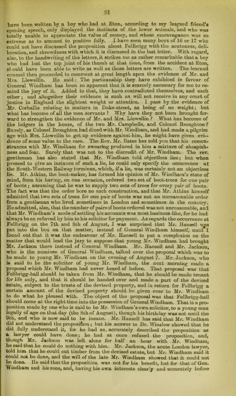 have been written by a boy wbo bad at Eton, according to my learned friend’s opening speech, only displayed the instincts of the lower animals, and who was totally unable to appreciate the value of money, and whose extravagance was so extreme as to amount to positive folly. I have seen many boys of 16 or 17 who could not have discussed the proposition about Fellbrigg with the acuteness, deli- beration, and shrewdness with which it is discussed in the last letter. With regard, also, to the handwriting of the letters, it strikes me as rather remarkable that a boy who had lost the top joint of his thumb at that time, from the accident at Eton, should have been able to write as well as those letters are written. The learned counsel then proceeded to comment at great length upon the evidence of Mr. and Mrs. Llewellin. He said: The partisanship they have exhibited in favour of General Windham has been so apparent that it is scarcely necessary for me to re- mind the jury of it. Added to that, they have contradicted themselves, and each other ; and altogether then* evidence is such as will not receive in any court of justice in England the slightest weight or attention. I pass by the evidence of Mr. Corballis relating to matters in Duke-street, as being of no weight; but what has become of all the men servants ? Why have they not been brought for- ward to strengthen the evidence of Mr. and Mrs. Llewellin ? What has become of the lodgers in the house, of the two Mr. Campbells, and Colonel Broughton ? Surely, as Colonel Broughton had dined with Mr. Windham, and had made a pilgrim age with Mrs. Llewellin to get up evidence against him, he might have given evi- dence of some value to the case. The Rev. Mr. Bates has told you that his remon- strances with Mr. Windham for swearing produced in him a mixture of sheepish- ness and fear. Surely that was not to the discredit of Mr. Windham. The rev. gentleman has also stated that Mr. Windham told objectless lies; but when pressed to give an instance of such a lie, he could only specify the occurrence at the South-Western Railway terminus, which, if a lie, was certainly not an objectless lie. Mr. Atkins, the boot-maker, has formed his opinion of Mr. Windham’s state of mind, from his having, on one occasion, ordered two set of boot-trees for one pair of boots ; assuming that he was to supply two sets of trees for every pair of boots. The fact was that the order bore no such construction, and that Mr. Atkins himself admitted that two sets of trees for one pair of boots was not an unreasonable order from a gentleman who lived sometimes in London and sometimes in the country. He admitted, also, that the number of pairs of boots ordered was not unreasonable, and that Mr. Windham’s mode of settling his accounts was most business-like, for he had always be en referred by him to his solicitor for payment. As regards the occurrence at Fellbrigg on the 7th and 8th of August, I was surprised that Mr. Hansell v^s put into the box on that matter, instead of General Windham himself, until I found out that it was the endeavour of Mr. Hansell to put a complexion on the matter that would lead the jury to suppose that young Mr. Windham had brought Mr. Jackson there instead of General Windham. Mr. Hansell and Mr. Jackson, who is the nominee of General Windham, talked over the proposal which was to be made to young Mr. Windham on the evening of August 7. Mr. Jackson, who is said to be the solicitor of young Mr. Windham, the next morning made a proposal which Mr. Windham had never heard of before. That proposal was that Fellbrigg-hall should be taken from Mr. Windham, that he should be made tenant for life only, and that it should be handed over and made a part of the devised estate, subject to the trusts of the devised property, and in return for Fellbrigg a certain amount of the devised property should be given over to Mr. Windham to do what he pleased with. The object of the proposal was that Fellbrigg-hall should come at the right time into the possession of General Windham. That is a pro- position made by one who is said to be Mr. Windham's own solicitor, to a young man legally of age on that day (the 8th of August), though his birthday was not until the 9th, and who is now said to be insane. Mr. Hansell has said that Mr. Windham did not understand the proposifion; but his answer to Dr. Winslow showed that he did fully understand it, for he had as. accurately described the proposition as a lawyer could have done; he had at once refused the jDroposition, and, though Mr. Jackson was left alone for half an hour with Mr. Windham, he said that he could do nothing with him. Mr. Jackson, the acute London lawyer, told him that he could cut timber from the devised estate, but Mr. Windham said it could not be done, and the will of the late Mr. Windham showed that it could not be done. He said that the proposition was not for his benefit, but for that of Gen. Windham and his sons, and, having his own interests clearly and accurately before