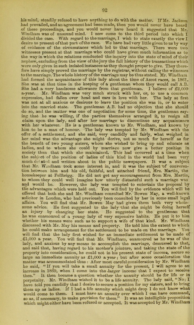 his mind, steadily refused to have anything- to do with the matter. If Mr. Jackson had prevailed, and an agreement had been made, then you would never have heard of these proceedings, and you would never have heard it suggested that Mr. Windham was of unsound mind. I now come to the third period into which I divided the case. With regard to the marriage, I wish to state exactly the view I desire to present of that part of the case. We have had very little given to us by way of evidence of the circumstaces which led to that marriage. There were two witnesses present at that marriage who could have given much information as to the way in which the relations conducted the inquiry into the state of mind of their nephew, excluding from the view of the jury the full history of the transactions which were only given in such isolated instances as they thought proper to give. They there- fore have simply proved the marriage by the registrar, without calling the witnesses to the marriage. The whole history of the marriage may be thus stated. Mr. Windham had formed the acquaintance of this lady about the time of Ascot races, in 1861. She was at that time in the keeping of a gentleman whom they would call A.E. She had a very handsome allowance from that gentleman. I believe of £2,000 a-year. Mr. Windham was very much struck with her, or, to use a common expression, had fallen over head and ears in love with her. The lady at first was not at all anxious or desirous to leave the position she was in, or to enter into the married state. The gentleman A.B. had no objection that she should do so, and the matter was one of negotiation for some time, the gentleman say- ing that he was willing, if the parties themselves arranged it, to resign all claim upon the lady, and after her marriage to discontinue any acquaintance with her whatever. He is a gentleman known to Mr. Windham, and known by him to be a man of honour. The lady was tempted by Mr. Windham with the offer of a settlement, and ahe said, very candidly and fairly, what weighed in her mind was the advantage she might derive, not so much for herself as for the benefit of two young sisters, whom she wished to bring up and educate as ladies, and to whom she could by mamae-e now give a better position in society than that which she maintained. This had occurred at a time when the subject of the position of ladies of this kind in the world had been very much del atr-d and written about in the public newspapers. It was a subject that Mr. Windham took some interest in, and it was the subject of conversa- tion between him and his old, faithful, and attached friend, Mrs. Martin, the housekeeper at Fellbrigg. He did not get any encouragement from Mrs. Martin, to whom they could well imagine how utterly distasteful such a marriage was and would be. However, the lady was tempted to entertain the proposal by the advantages which were held out. Ton will find by the evidence which will be offered that both she and Mr. Windham consulted Mr. Bowen May, a well-known solicitor in London, who had previously been consulted by her in some small legal affairs. You will find that Mr. Bowen May had given them both very whole- some advice. He first suggested to the lady 'that she might be doing herself an injury by changing her state. He suggested to the gentleman that he was enamoured of a young lady of very expensive habits. He put it to him whether his means were such as to support a wife of that kind. Mr. Windham discussed with Mr. May his means and property. He told him the extent to which he could make arrangement for the settlement to be made on the marriage. You will find that the lady first wished for an immediate settlement to be made of .£1,000 a year. You will find that Mr. Windham, enamoured as he was of the lady, and anxious by any means to accomplish the marriage, demurred to that, and said that, having regard to his mother’s jointure, and taking the state of the property into consideration, he could not in his present state of income, secure so large an immediate annuity as £1,000 a year; but after some consideration the matter was accommodated thus : Ai'ter most careful consideration by Mr. Windham he said, “ If you will take a small annuity for the present, I will agree to an increase in 1869, when I come into the .larger income that I expect to receive then.” It then became a question whether the annuity should be for life or in perpetuity. Mr. Windham wished it to be a life annuity. The lady said, “No; I have told you candidly that I desire to secure a position for my sisters, and to bring them up as ladies. If I had a life annuity which might drop I do not know what would come to them. I must have an annuity over which I oan have command, so as, if necessary, to make provision for them.” It was an intelligible proposition which might either have been refused or accepted. It was accepted by Mr. Windham