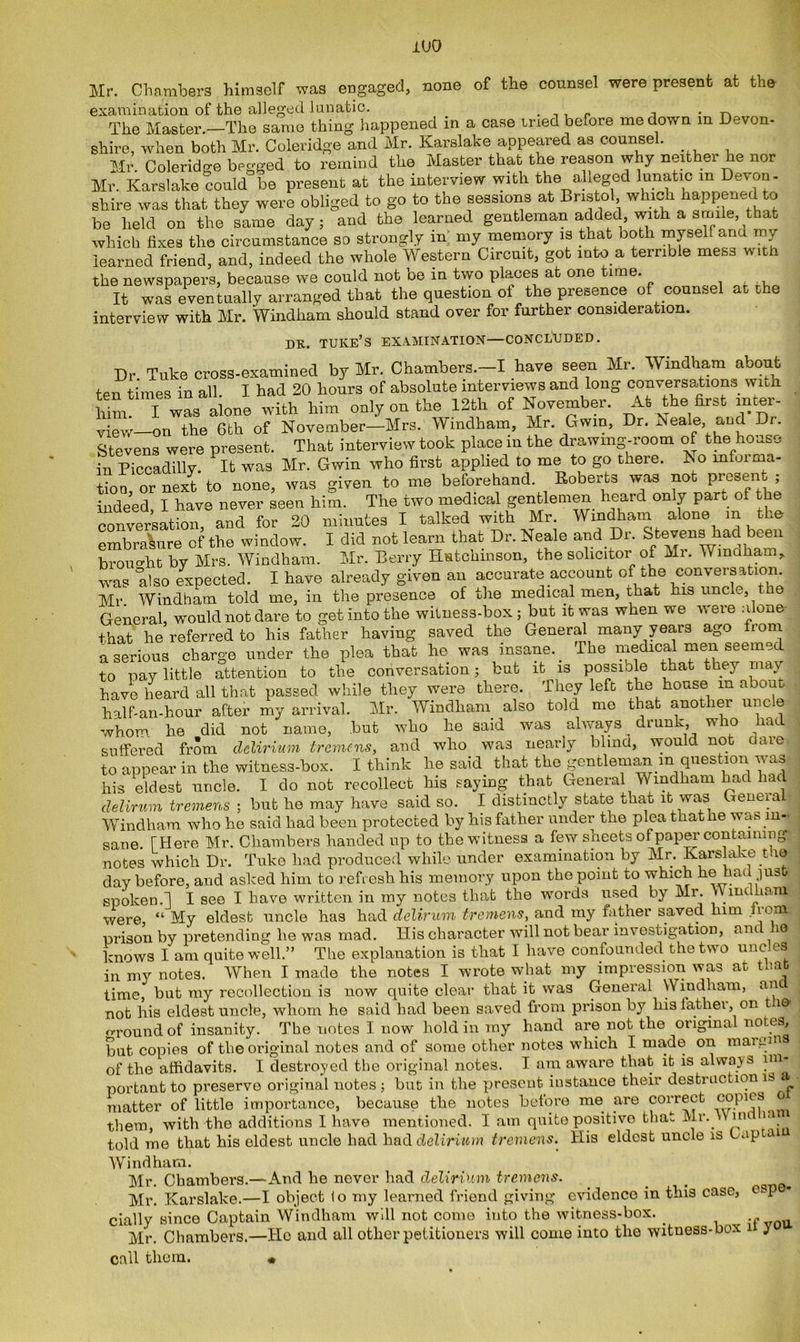 Mr. Chambers himself was engaged, none of the counsel were present at the examination of the alleged lunatic. _ . „ ^ The Master.—The same thing happened in a case tried before me down m Devon- shire, when both Mr. Coleridge and Mr. Karslake appeared as counsel. Mr. Coleridge begged to remind the Master that the reason why neither he nor Mr. Karslake could be present at the interview with the alleged lunatic m Devon- shire was that they were obliged to go to the sessions at Bristol which happened to be held on the same day; and the learned gentleman added, with a smile, that which fixes the circumstance so strongly in my memory is that both myself and my learned friend, and, indeed the whole Western Circuit, got into a terrible mess with the newspapers, because we could not be in two places at one time. It was eventually arranged that the question ot the presence of counsel at the interview with Mr. Windham should stand over for further consideration. DR. TUKE’S EXAMINATION—CONCLUDED. Dr Tuke cross-examined by Mr. Chambers.-I have seen Mr. Windham about ten times in all I had 20 hours of absolute interviews and long conversations with him I was aione with him only on the 12th of November. At the first inter- view—on the 6th of November—Mrs. Windham, Mr. Gwin, Dr. Beale, and Dr. Stevens were present. That interview took place in the drawing-room of the house in Piccadilly. It was Mr. Gwin who first applied to me to go there. No informa- tion,™ next to none, was given to me beforehand. Roberts was not presen ; indeed, I have never seen him. The two medical gentlemen heard only part of the conversation, and for 20 minutes I talked with Mr. Windham alone m the embrasure of the window. I did not learn that Dr. Neale and Dr. Stevens had been brought by Mrs. Windham. Mr. Berry Hutchinson, the solicitor of Mr. Windham* ° y ' accurate account of the conversation. was also expected. I have already given an Mr Windham told me, in the presence of the medical men, that his uncle, the General, would not dare to get into the witness-box ; but it was when we were alone that he referred to his father having saved the General many years ago iom a serious charge under the plea that he was insane. _ The medical men seemed to pay little attention to the conversation; but it is possible that they may- have heard all that passed while they were there. They left the house m about half-an-hour after my arrival. Mr. Windham also told me that another uncle whom he did not name, but who he said was always drunk, who had suffered from delirium tremens, and who was nearly blind, would not ciaie to appear in the witness-box. I think he said that the gentleman m question waa Ws eldest uncle. I do not recollect his saying that General Windham had had delirum tremens ; but he may have said so. I distinctly state that it was Geneia I Windham who he said had been protected by his father under the plea that he w as in- sane. [Here Mr. Chambers handed up to the witness a few sheets of paper containing^ notes which Dr. Tuke had produced while under examination by Mr. Karslake t le day before, and asked him to refresh his memory upon the point to which he had just spoken.] I see I have written in my notes that the words used by Mr. Windham were, “ My eldest uncle has had delirum tremens, and my father saved him prison by pretending he was mad. His character will not bear investigation, am io knows I am quite well.” The explanation is that I have confounded the two uncles in my notes. When I made the notes I wrote what my impression was at that time, but my recollection is now quite clear tliat it was General Windham, an not his eldest uncle, whom he said had been saved from prison by liisiathei, on around of insanity. The notes I now hold in my hand are not the original notes, but, copies of the original notes and of some other notes which I ma.de on maipm of the affidavits. I destroyed the original notes. I am aware that it is alwajs portant to preserve original notes ; but in the present instance their destruction is a ■ matter of little importance, because the notes before me are correct copies o them, with the additions I have mentioned. I am quite positive that Mr. Vin ia told me that his eldest uncle had had delirium tremens. His eldest uncle is Cap ai Windham. Mr. Chambers.—And be never had delirium tremens. Mr. Karslake.—I object io my learned friend giving evidence in this case, esp • cially since Captain Windham will not come into the witness-box. .f Mr. Chambers.—He and all other petitioners will come into the wituess-box i y call them. •