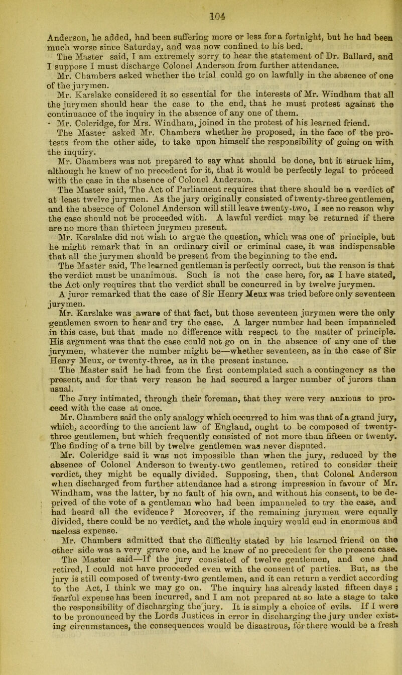 Anderson, he added, had been Buffering more or less for a fortnight, but he had been much worse since Saturday, and was now confined to his bed. The Master said, I am extremely sorry to hear the statement of Dr. Ballard, and I suppose I must discharge Colonel Anderson from further attendance. Mr. Chambers asked whether the trial could go on lawfully in the absence of one of the jurymen. Mr. Karslake considered it so essential for the interests of Mr. Windham that all the jurymen should hear the case to the end, that he must protest against the continuance of the inquiry in the absence of any one of them. - Mr. Coleridge, for Mrs. Windham, joined in the protest of his learned friend. The Master asked Mr. Chambers whether he proposed, in the face of the pro- tests from the other side, to take upon himself the responsibility of going on with the inquiry. Mr. Chambers was not prepared to say what should be done, but it struck him, although he knew of no precedent for it, that it would be perfectly legal to proceed with the case in the absence of Colonel Anderson. The Master said, The Act of Parliament requires that there should be a verdict of at least twelve jurymen. As the jury originally consisted of twenty-three gentlemen, and the absence of Colonel Anderson will still leave twenty-two, I see no reason why the case should not be proceeded with. A lawful verdict may be returned if there are no more than thirteen jurymen present. Mr. Karslake did not wish to argue the question, which was one of principle, but he might remark that in an ordinary civil or criminal case, it was indispensable that all the jurymen should be present from the beginning to the end. The Master said, The learned gentleman is perfectly correct, but the reason is that the verdict must be unanimous. Such is not the case here, for, as I have stated, the Act only requires that the verdict shall be concurred in by twelve jurymen. A juror remarked that the case of Sir Henry Menx was tried before only seventeen jurymen. Mr. Karslake was aware of that fact, but those seventeen jurymen were the only gentlemen sworn to hear and try the case. A larger number had been impanneled in this case, but that made no difference with respect to the matter of principle. His argument was that the case could not go on in the absence of any one of the jurymen, whatever the number might be—whether seventeen, as in the case of Sir Henry Meux, or twenty-three, as in the present instance. The Master said he had from the first contemplated such a contingency as the present, and for that very reason he had secured a larger number of jurors than usual. The Jury intimated, through their foreman, that they were very anxious to pro- ceed with the case at once. Mr. Chambers said the only analogy which occurred to him was that of a grand jury, which, according to the ancient law of England, ought to be composed of twenty- three gentlemen, but which frequently consisted of not more than fifteen or twenty. The finding of a true bill by twelve gentlemen was never disputed. Mr. Coleridge said it was not impossible than when the jury, reduced by the absence of Colonel Anderson to tweDty-two gentlemen, retired to consider their verdict, they might be equally divided. Supposing, then, that Colonel Anderson when discharged from further attendance had a strong impression in favour of Mr. Windham, was the latter, by no fault of his own, and without his oonsent, to be de- prived of the vote of a gentleman who had been impanneled to try the case, and had heard all the evidence ? Moreover, if the remaining jxirymen were equally divided, there could be no verdict, and the whole inquiry would end in enormous and useless expense. Mr. Chambers admitted that the difficulty stated by his learned friend on the other side was a very grave one, and he know of no precedent for the present case. The Master said—If the jury consisted of twelve gentlemen, and one had retired, I could not have proceeded even with the oonsent of parties. But, as the jury is still composed of twenty-two gentlemen, and it can return a verdict according to the Act, I think we may go on. The inquiry has already lasted fifteen days ; fearful expense has been incurred, and I am not prepared at so late a stage to take the responsibility of discharging the jury. It is simply a choice of evils. If I were to be pronounced by the Lords Justices in error in discharging the jury under exist- ing circumstances, the consequences would be disastrous, for there would bo a fresh