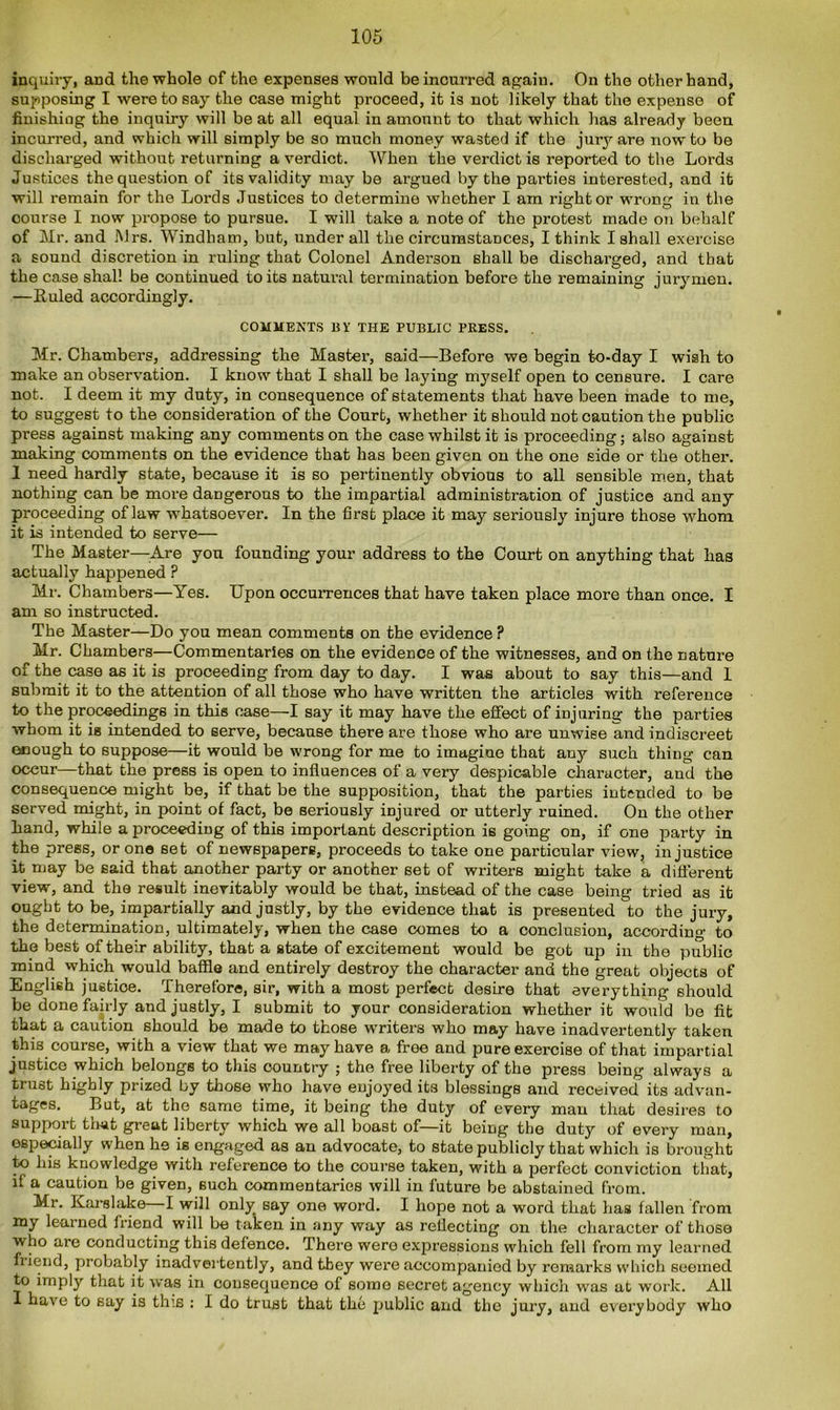 inquiry, and the whole of the expenses would be incurred again. On the other hand, supposing I were to say the case might proceed, it is not likely that the expense of finishing the inquiry will be at all equal in amount to that which has already been incurred, and which will simply be so much money wasted if the jury are now to be discharged without returning a verdict. When the verdict is reported to the Lords Justices the question of its validity may be argued by the parties interested, and it will remain for the Lords Justices to determine whether I am right or wrong in the course I now propose to pursue. I will take a note of the protest made on behalf of Mr. and Mrs. Windham, but, under all the circumstances, I think I shall exercise a sound discretion in ruling that Colonel Anderson shall be discharged, and that the case shall be continued to its natural termination before the remaining jurymen. —Ruled accordingly. COMMENTS BY THE PUBLIC PRESS. Mr. Chambers, addressing the Master, said—Before we begin to-day I wish to make an observation. I know that I shall be laying myself open to censure. I care not. I deem it my duty, in consequence of statements that have been made to me, to suggest to the consideration of the Court, whether it should not caution the public press against making any comments on the case whilst it is proceeding; also against making comments on the evidence that has been given on the one side or the other. I need hardly state, because it is so pertinently obvious to all sensible men, that nothing can be more dangerous to the impartial administration of justice and any proceeding of law whatsoever. In the first place it may seriously injure those whom it is intended to serve— The Master—Are you founding your address to the Court on anything that has actually happened ? Mr. Chambers—Yes. Upon occurrences that have taken place more than once. I am so instructed. The Master—Do you mean comments on the evidence ? Mr. Chambers—Commentaries on the evidence of the witnesses, and on the nature of the case as it is proceeding from day to day. I was about to say this—and 1 submit it to the attention of all those who have written the articles with reference to the proceedings in this case—I say it may have the effect of injuring the parties whom it is intended to serve, because there are those who are unwise and indiscreet enough to suppose—it would be wrong for me to imagine that any such thing can occur—that the press is open to influences of a very despicable character, and the consequence might be, if that be the supposition, that the parties intended to be served might, in point of fact, be seriously injured or utterly ruined. On the other hand, while a proceeding of this important description is going on, if one party in the press, or one set of newspapers, proceeds to take one particular view, injustice it may be said that another party or another set of writers might take a different view, and the result inevitably would be that, instead of the case being tried as it ought to be, impartially and justly, by the evidence that is presented to the jury, the determination, ultimately, when the case comes to a conclusion, according to the best of their ability, that a state of excitement would be got up in the public mind which would baffle and entirely destroy the character and the great objects of English justice. Therefore, sir, with a most perfect desire that everything should be done fairly and justly, I submit to your consideration whether it would be fit that a caution should be made to those writers who may have inadvertently taken this course, with a view that we may have a free and pure exercise of that impartial justice which belongs to this country ; the free liberty of the press being always a trust highly prized by those who have enjoyed its blessings and received its advan- tages. But, at the same time, it being the duty of every man that desires to support that great liberty which we all boast of—it being the duty of every man, especially when he is engaged as an advocate, to state publicly that which is brought to his knowledge with reference to the course taken, with a perfect conviction that, if a caution be given, such commentaries will in future be abstained from. Mr. Karslake I will only say one word. I hope not a word that has fallen from my learned friend will be taken in any way as reflecting on the character of those who are conducting this defence. There were expressions which fell from my learned fiiend, probably inadvertently, and they were accompanied by remarks which seemed to imply that it -was in consequence of some secret agency which was at work. All I have to say is this : I do trust that the public and the jury, and everybody who