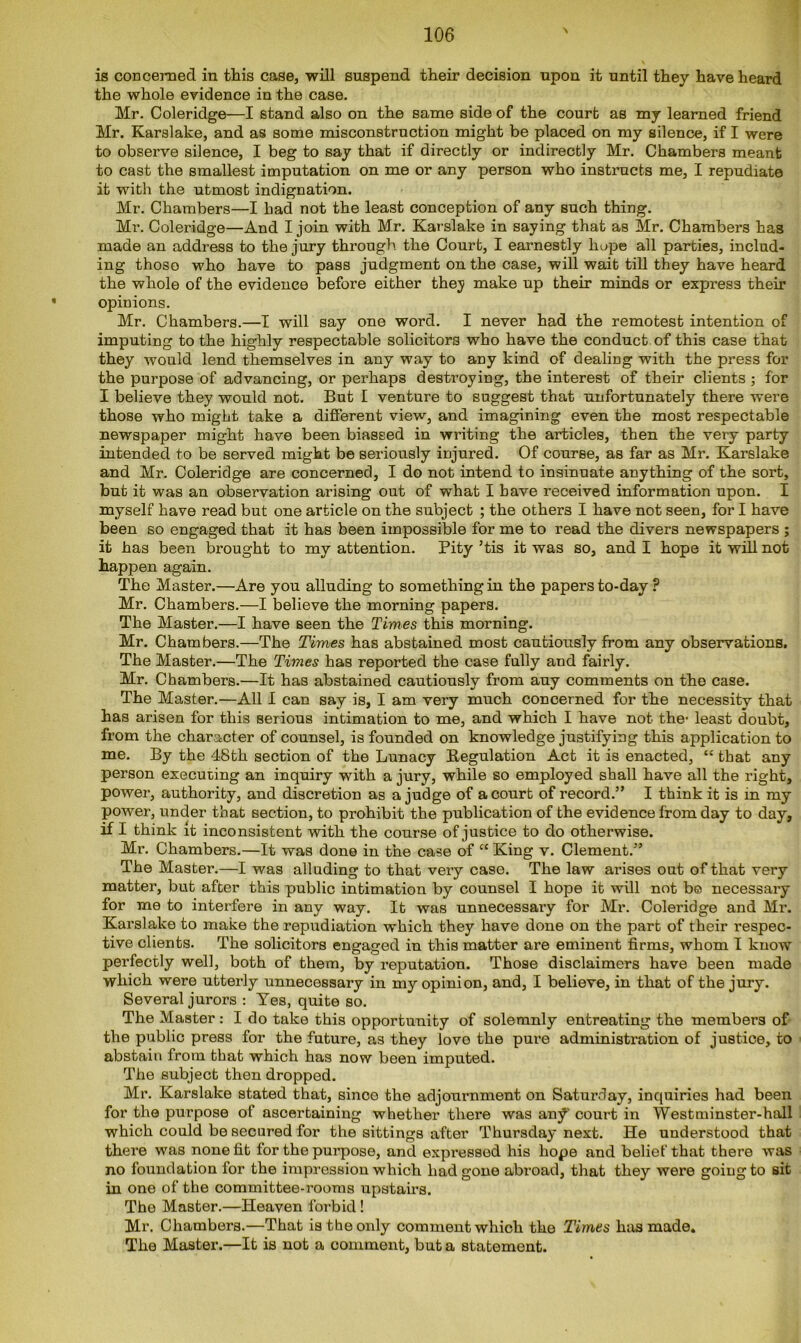 is concerned in this case, will suspend their decision upon it until they have heard the whole evidence in the case. Mr. Coleridge—I stand also on the same side of the court as my learned friend Mr. Karslake, and as some misconstruction might be placed on my silence, if I were to observe silence, I beg to say that if directly or indirectly Mr. Chambers meant to cast the smallest imputation on me or any person who instructs me, I repudiate it with the utmost indignation. Mr. Chambers—I had not the least conception of any such thing. Mr. Coleridge—And I join with Mr. Karslake in saying that as Mr. Chambers has made an address to the jury through the Court, I earnestly hope all parties, includ- ing those who have to pass judgment on the case, will wait till they have heard the whole of the evidence before either thej make up their minds or express their opinions. Mr. Chambers.—I will say one word. I never had the remotest intention of imputing to the highly respectable solicitors who have the conduct of this case that they would lend themselves in any way to any kind of dealing with the press for the purpose of advancing, or perhaps destroying, the interest of their clients ; for I believe they would not. But I venture to suggest that unfortunately there were those who might take a different view, and imagining even the most respectable newspaper might have been biassed in writing the articles, then the very party intended to be served might be seriously injured. Of course, as far as Mr. Karslake and Mr. Coleridge are concerned, I do not intend to insinuate anything of the sort, but it was an observation arising out of what I have received information upon. I myself have read but one article on the subject ; the others I have not seen, for I have been so engaged that it has been impossible for me to read the divers newspapers ; it has been brought to my attention. Pity ’tis it was so, and I hope it will not happen again. The Master.—Are you alluding to something in the papers to-day P Mr. Chambers.—I believe the morning papers. The Master.—I have seen the Times this morning. Mr. Chambers.—The Times has abstained most cautiously from any observations. The Master.—The Times has reported the case fully and fairly. Mr. Chambers.—It has abstained cautiously from auy comments on the case. The Master.—All I can say is, I am very much concerned for the necessity that has arisen for this serious intimation to me, and which I have not the- least doubt, from the character of counsel, is founded on knowledge justifying this application to me. By the 48th section of the Lunacy Regulation Act it is enacted, “ that any person executing an inquiry with a jury, while so employed shall have all the right, power, authority, and discretion as a judge of a court of record.” I think it is in my power, under that section, to prohibit the publication of the evidence from day to day, if I think it inconsistent with the course of justice to do otherwise. Mr. Chambers.—It was done in the case of “ King v. Clement.” The Master.—I was alluding to that very case. The law arises out of that very matter, but after this public intimation by counsel I hope it will not be necessary for me to interfere in any way. It was unnecessary for Mr. Coleridge and Mr. Karslake to make the repudiation which they have done on the part of their respec- tive clients. The solicitors engaged in this matter are eminent firms, whom I know perfectly well, both of them, by reputation. Those disclaimers have been made which were utterly unnecessary in my opinion, and, I believe, in that of the jury. Several jurors : Yes, quite so. The Master: I do take this opportunity of solemnly entreating the members of the public press for the future, as they love the pure administration of justice, to abstain from that which has now been imputed. The subject then dropped. Mr. Karslake stated that, since the adjournment on Saturday, inquiries had been for the purpose of ascertaining whether there was an^' court in Westminster-hall which could be secured for the sittings after Thursday next. He understood that there was none fit for the purpose, and expressed his hope and belief that there was no foundation for the impression which had gone abroad, that they were going to sit in one of the committee-rooms upstairs. The Master.—Heaven forbid ! Mr. Chambers.—That is the only comment which the Times has made. The Master.—It is not a comment, but a statement.