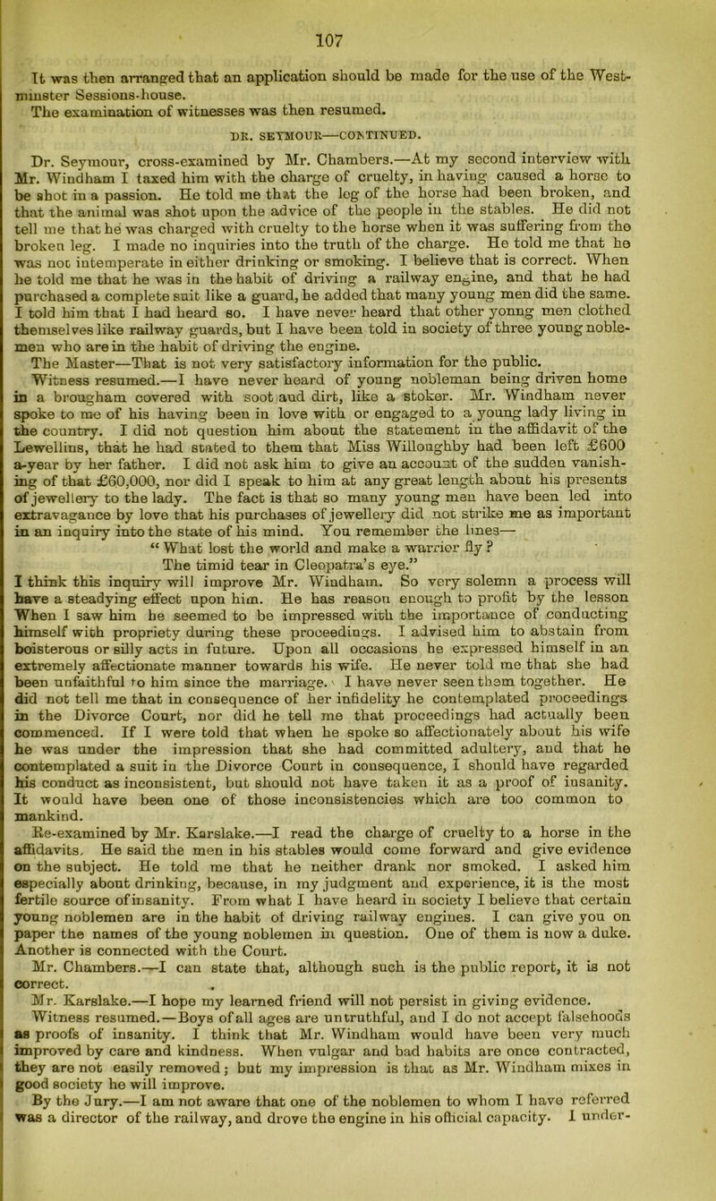 It was then arranged that an application should be made for the use of the West- minster Sessions-house. The examination of witnesses was then resumed. DK. SEYMOUR—CONTINUED. Dr. Seymour, cross-examined by Mr. Chambers.—At my second interview with Mr. Windham I taxed him with the charge of cruelty, in having caused a horse to be shot in a passion. He told me that the leg of the horse had been broken, and that the animal was shot upon the advice of the people in the stables. He did not tell me that he was charged with cruelty to the horse when it was suffering from tho broken leg. I made no inquiries into the truth of the charge. He told me that ho was not intemperate in either drinking or smoking. I believe that is correct. When he told me that he was in the habit of driving a railway engine, and that he had purchased a complete suit like a guard, he added that many young men did the same. I told him that I had heard so. I have never heard that other yonng men clothed themselves like railway guards, but I have been told in society of three young noble- men who are in the habit of driving the engine. The Master—That is not very satisfactory information for the public. Witness resumed.—I have never heard of young nobleman being driven home in a brougham covered with soot and dirt, like a stoker. Mr. Windham never spoke to me of his having been in love with or engaged to a young lady living in the country. I did not question him about the statement in the affidavit of the Lewellins, that he had stated to them that Miss Willoughby had been left £600 a-year by her father. I did not ask him to give an account of the sudden vanish- ing of that £60,000, nor did I speak to him at any great length about his presents of jewellery to the lady. The fact is that so many young men have been led into extravagance by love that his purchases of jewellery did not strike me as important in an inquiry into the state of his mind. You remember the lines—• “ What lost the world and make a warrior fly ? The timid tear in Cleopatra’s eye.” I think this inquiry will improve Mr. Windham. So very solemn a process will have a steadying effect upon him. He has reason enough to profit by the lesson When I saw him he seemed to be impressed with the importance of conducting himself with propriety during these proceedings. I advised him to abstain from boisterous or silly acts in future. Upon all occasions be expressed himself in an extremely affectionate manner towards his wife. He never told me that she had been unfaithful to him since the marriage.' I have never seen them together. He did not tell me that in consequence of her infidelity he contemplated proceedings in the Divorce Court, nor did he tell me that proceedings had actually been commenced. If I were told that when he spoke so affectionately about his wife he was under the impression that she had committed adultery, and that he contemplated a suit in the Divorce Court in consequence, I should have regarded his conduct as inconsistent, but should not have taken it as a proof of insanity. It would have been one of' those inconsistencies which are too common to mankind. Re-examined by Mr. Karslake.—I read the charge of cruelty to a horse in the affidavits. He said the men in his stables would come forward and give evidence on the subject. He told me that he neither drank nor smoked. I asked him especially about drinking, because, in my judgment and experience, it is the most fertile source of insanity. From what I have heard in society I believe that certain yonng noblemen are in the habit of driving railway engines. I can give you on paper the names of the young noblemen in question. One of them is now a duke. Another is connected with the Court. Mr. Chambers.—I can state that, although such is the public report, it is not correct. Mr. Karslake.—I hope my learned friend will not persist in giving evidence. Witness resumed.—Boys of all ages are untruthful, and I do not accept falsehoods as proofs of insanity. I think that Mr. Windham would have been very much improved by care and kindness. When vulgar and bad habits are once contracted, they are not easily removed; but my impression is that as Mr. Windham mixes in good society he will improve. By the Jury.—I am not aware that one of the noblemen to whom I have referred was a director of the railway, and drove the engine in his official capacity. I under-