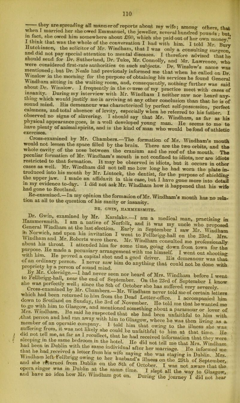 — they are spreading all manner of reports about ray wife; among others that when I married her she owed Emmanuel, the jeweller, several hundred pounds’- but in act, she owed him somewhere about £60, which she paid out of her own money”’ I think that was the whole of the conversation I had with him. I told Mr Burv ttvLtchiusori, the solicitor of Mr. Windham, that I was only a consulting surgeon* and did not pay special attention to mental diseases. I therefore advised that he should send for Dr. Sutherland, Dr. Tuke, Mr. Connolly, and Mr. Lawrence who were considered first-rate authorities on such subjects. Dr. Winslow’s name was mentioned; but Dr. Neale had previously informed me that when he called on Dr Winslow in the morning for the purpose of obtaining his services he found General Windham sitting m the waiting room, and, consequently, nothing further was said about Dr. Winslow. I frequently in the course of my practice meet with cases of insanity. During my interview with Mr. Windham I neither saw nor heard any- thing which would justify mein arriving at any other conclusion than that he is of sound mind. His demeanour was characterized by perfect self-possession, perfect calmness, and total absence of levity, especially when he referred to his father I observed no signs of slavering. I should say that Mr. Windham, as far as his physical appearance goes, is a well developed young man. He seems to me to nave plenty of animal spirits, and is the kind of man who would be fond of athletic exercises. Cross-examined by Mr. Chambers.—The formation of Mr. Windham’s mouth won d not lessen the space filled by the brain. There are the two orbits, and the whole cavity of the nose between the cranium and the roof of the mouth The pecuhar formation of Mr. Windham’s mouth is not confined to idiots, nor are idiots restricted to that formation. It may be observed in idiots, but it occurs in other cases as well. Mr. Windham did not tell me how long he had worn the plate in- troduced into his mouth by Mr. Lintock, the dentist, for the purpose of shielding ? e uPPe^ Jaw- I maae an affidavit in this case, but I have gone more into detail m my evidence to-day. I did not ask Mr. Windham how it happened that his wife had gone to Scotland. Re-examined. In my opinion the formation of Mr. Windham’s mouth has no rela- tion at all to the question of his sanity or insanity. DE. GWIN, HAMMERSMITH. Dr. Gwin examined by Mr. Karslake.-I am a medical man, practising ;n r!nT,lT P °f NorfoIk- and uncle who propLS - ,, ‘Windham at the last election. Early in September I saw Mr. Windham m bmiwicb, and upon his invitation I went to Fellbrigg-hall on the 23rd. Mrs nhmj'hiT aad ltr' were there. Mr. Windham consulted me professionally pm oos^ He made a some time’ going down from town for the pui pose. He made a pecuniary arrangement with me himself. I went out shooting with him. He proved a capital shot and a good driver. His demeanour was that of an ordinary person. I never saw him do ^anything that could ^ be done ^ propriety by a person of sound mind. ° e wicn . Coleridge.—I had never seen nor heard of Mrs. Windham before I went Fellbrigg-hall, near the end of September. On the 23rd of September I know she was perfectly well; since the Sth of October she has suffered iery severely Cross-examined by Mr Chambers.-Mr. Windham never told which had been returned to him from the Dead Letter-office. I accompaffieJ ifim tTo with himto Gw“day’ ‘1’° 3'd of N—ber. He told me that hew^Ted m” Mrs Windham Siabout » paramour or lover of ins. Windham He said he suspected that she had been unfaithful to him with /that person and had ran away with him to Glasgow, where he was then livin- as a member of an operate company. I told him that owing to the illness she was suffering from, .t was not hkely she could be unfaithful to him at that time Hl did not tell me, as ,ar as 1 recollect, that he had received information that thev were hafienfnTn DuZwffl ;i°m “ *“? *?“• Ho did W1 me that Mrs. Windlmm had been in Dublin with the same individual after her marriage. He informed me that he had received a letter from his wife saying she was staying in Dublin Mrs Windham left bellbngg owing to her husband’s illness on the729th of September and she returned from Dublin on the Sth of October. I was not aware that the opera singer was in Dublin at the same time I nil ti1Q unif n and Lave no idea how Mr. Windham got on Du^g ?he “ ^7 m aotYeS