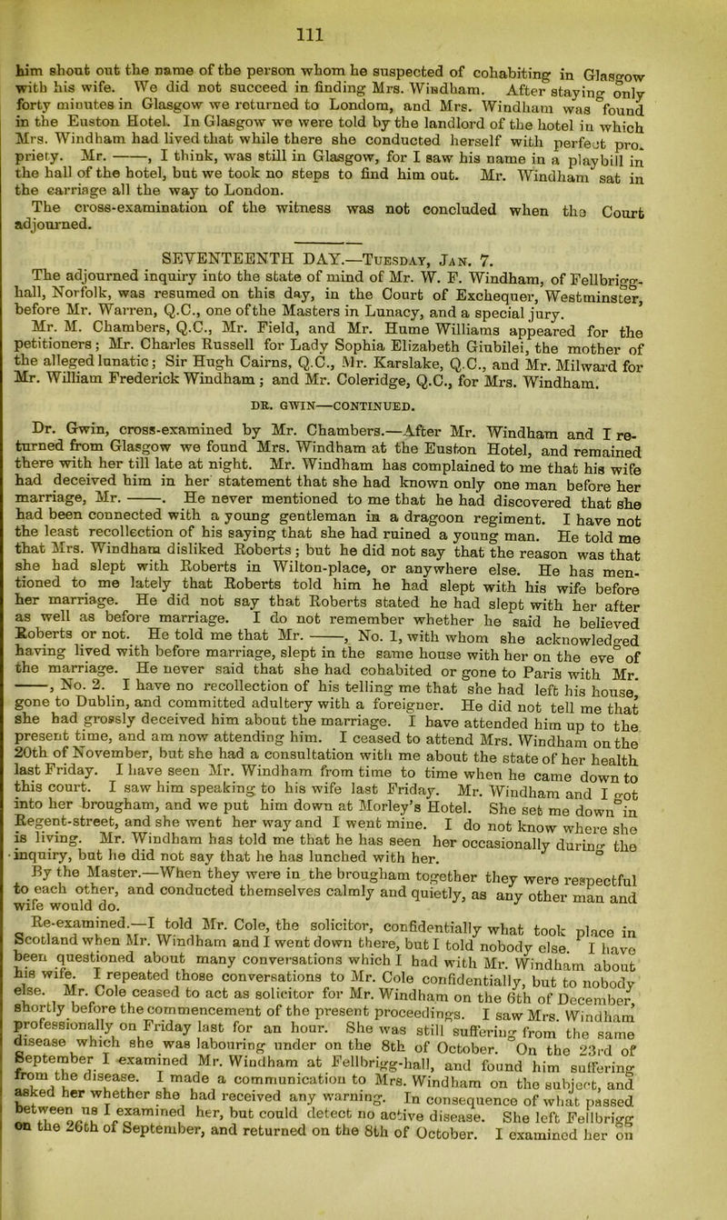 him shout out the name of the person whom he suspected of cohabiting in Glasgow with his wife. We did not succeed in finding Mrs. Windham. After staying only forty minutes in Glasgow we returned to Londom, and Mrs. Windham was °found in the Euston Hotel. In Glasgow we were told by the landlord of the hotel in which Mrs. Windham had lived that while there she conducted herself with perfect pro priety. Mr. , I think, was still in Glasgow, for I saw his name in a playbill in the hall of the hotel, but we took no steps to find him out. Mr. Windham sat in the carriage all the way to London. The cross-examination of the witness was not concluded when the Court adjourned. SEVENTEENTH DAY.—Tuesday, Jan. 7. The adjourned inquiry into the state of mind of Mr. W. F. Windham, of Fellbrigg- hall, Norfolk, was resumed on this day, in the Court of Exchequer, Westminster, before Mr. Warren, Q.C., one ofthe Masters in Lunacy, and a special jury. Mr. M. Chambers, Q.C., Mr. Field, and Mr. Hume Williams appeared for the petitioners; Mr. Charles Russell for Lady Sophia Elizabeth Giubilei, the mother of the alleged lunatic; Sir Hugh Cairns, Q.C., Mr. Karslake, Q.C., and Mr. Milward for Mr. William Frederick Windham; and Mr. Coleridge, Q.C., for Mrs. Windham. DR. GWIN—CONTINUED. Dr. Gwin, cross-examined by Mr. Chambers.—After Mr. Windham and I re- turned from Glasgow we found Mrs. Windham at the Euston Hotel, and remained there with her till late at night. Mr. Windham has complained to me that his wife had deceived him in her statement that she had known only one man before her marriage, Mr. . He never mentioned to me that he had discovered that she had been connected with a young gentleman in a dragoon regiment. I have not the least recollection of his saying that she had ruined a young man. He told me that Mrs. Windham disliked Roberts ; but he did not say that the reason was that she had slept with Roberts in Wilton-place, or anywhere else. He has men- tioned to me lately that Roberts told him he had slept with his wife before her marriage. He did not say that Roberts stated he had slept with her after as well as before marriage. I do not remember whether he said he believed Roberts or not. He told me that Mr. , No. 1, with whom she acknowledo-ed having lived with before marriage, slept in the same house with her on the eve* of the marriage. He never said that she had cohabited or gone to Paris with Mr. , No. 2. I have no recollection of his telling me that she had left his house' gone to Dublin, and committed adultery with a foreigner. He did not tell me that she had grossly deceived him about the marriage. I have attended him up to the present time, and am now attending him. I ceased to attend Mrs. Windham on the 20th of November, but she had a consultation with me about the state of her health last Friday. I have seen Mr. Windham from time to time when he came down to this court. I saw him speaking to his wife last Friday. Mr. Windham and I o0t into her brougham, and we put him down at Morley’s Hotel. She set me down°in Regent-street, and she went her way and I went mine. I do not know where she is living. Mr. Windham has told me that he has seen her occasionally during the ■inquiry, but he did not say that he has lunched with her. ° By the Master.—When they were in the brougham together they were respectful to each other, and conducted themselves calmly and quietly, as any other man and wile would do. Re-exammed^-I told Mr. Cole, the solicitor, confidentially what took place in Scotland when Mr. Windham and I went down there, but I told nobody else. I have been questioned about many conversations which I had with Mr. Windham about i8 W1™ * rfPeated lhose conversations to Mr. Cole confidentially, but to nobody else. Mr. Cole ceased to act as solicitor for Mr. Windham on the 6th of December shortly before the commencement of the present proceedings. I saw Mrs Windham professionally on Friday last for an hour. She was still suffering from' the same disease which she was labouring under on the 8th of October. On the 23rd of September I examined Mr. Windham at Fellbrigg-hall, and found him suffering from the disease. I made a communication to Mrs. Windham on the subject, and asked her whether she had received any warning. In consequence of what passed I examined her, but could detect no active disease. She left Fellbrigg on the -6th of September, and returned on the 8th of October. I examined her on