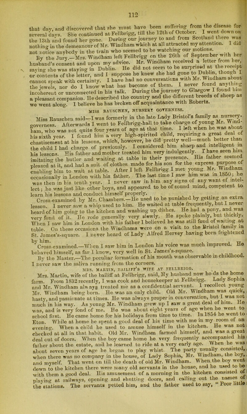 that day, and discovered that she must have been suffering from the disease tor several davs. She continued atFellbrigg, till the 12thof October. I went downon the 13th and found her gone. Daring our journey to and from Scotland there was nothing in the demeanour of Mr. Windham which at all attracted my attention. I did not notice anybody in the train who seemed to be watching our motions. By the Jury .-Mrs. Windham left Fellbrigg on the 26th of September with her husband’s consent and upon my advice. Mr. Windham received a etter from her saving she was staying in Dublin. He did not seem to be surprised at the receipt or'contents of the letter, and I suppose he knew she had gone to Dublin, though I cannot speak with certainty. I have had no conversations with Mr. Windham about the jewels, nor do I know what has become of them. I never found anyth incoherent or unconnected in his talk. During the journey to Glasgow Ifeunihim a pleasant companion. He described the country and the different breeds of sheep as we went along. I believe be has broken off acquaintance with Roberts. MISS RAUSCHEN, NURSERY GOVERNESS. Miss Rauschen said—I was formerly in the late Lady Bristol’s family as nursery- o-overness. Afterwards I went to Fellbrigg-ball to take charge of young Mr. Wind- ham who was not quite four years of age at that time. I left when he was about his sixth year. I found him a very high-spirited child, requiring a great deal of chastisement at his lessons, which, however, lie did pretty wcn-mnchbettertban the child I had charge of previously. I considered him sharp and intelligent his lessons. His father and mother treated him very indulgently^ T have seen him imitating the butler and waiting at table in their presence His father seemed pleased at it, and had a suit of clothes made for his son for the express Purpose of enabling him to wait at table. After I left Fellbrigg I met young Mr. Windham occasionally in London with his father. The last time I saw him was m 1850 ; he was then in his tenth year. I never saw m him any signs of any went of intel- lect ; he was just like other hoys, and appeared to be of sound mind, competent to learn his lessons and conduct himself properly. , Cross-examined by Mr. Chambers.—He used to he pumshea by getting an extra lesson. I never saw a whip used to him. He waited at table frequently, but I never heard of him going to the kitchen and washing up dishes. He had a pony, and was very fond of it. ' He rode generally very sl®wly. He spoke plainly, but thickly. When I saw him in Loudon with his father I believed he was still fond of waiting at table. On these occasions the Windhams were on a visit to the BristolAamily in St. Jemes’s-square. I never heard of Lady Alfred Hervey having been frightened ^Cross-examined.—When I saw him in London his voice was much improved. He behaved himself, as far I huow, very well in St. James s-square. By the Master.—The peculiar formation of his mouth was observable m childhood. I never saw the saliva running from the corners. MBS. MARTIN, BAILIFF'S WIFE AT FELLBRIGG. , Mrs. Martin, wife of the bailiff at Fellbrigg, said, My husband now bo ds the home farm. From 1832 recently, I was cook and housekeeper at Fellbrigg. Lady Sophia and Mr. Windham always treated me as a confidential servant. . 1 recollect young Mr. Windliam being born. He was an only child. Old Mr. Windham was quick, hasty, and passionate at times. He was always proper in conversation, but I was not much in his way. As young Mr. Windham grew up I saw a great deal of him. He was, and is very fond of me. He was about eight years of age when he went to school first. He came home for his holidays from time to time. In 1854- he went to Eton. While at home he spent a good deal of his time with me in my room of an evening. When a child he used to amuse himself in the kitchen. He was not checked at all in that habit. Old Mr. Windham farmed himself, and was a great deal out of doors. When the boy came home he very frequently accompanied his father ahont the estate, and he learned to ride at a very early age. When he was about seven years of ago he began to play whist. The party usually consisted, when there was no company in the house, of Lady Sophia, Mr. Windham, the boy, and myself. That went on till the death of old Mr. Windham. IV hen the boy went down to the kitchen there were many old servants in the house, and he used to be with them a good deal. His amusement of a morning in the kitchen consisted ot playing at railways, opening and shutting doors, and calling out the names ot the stations. The servants petted him, and the father used to say, “ Boor little