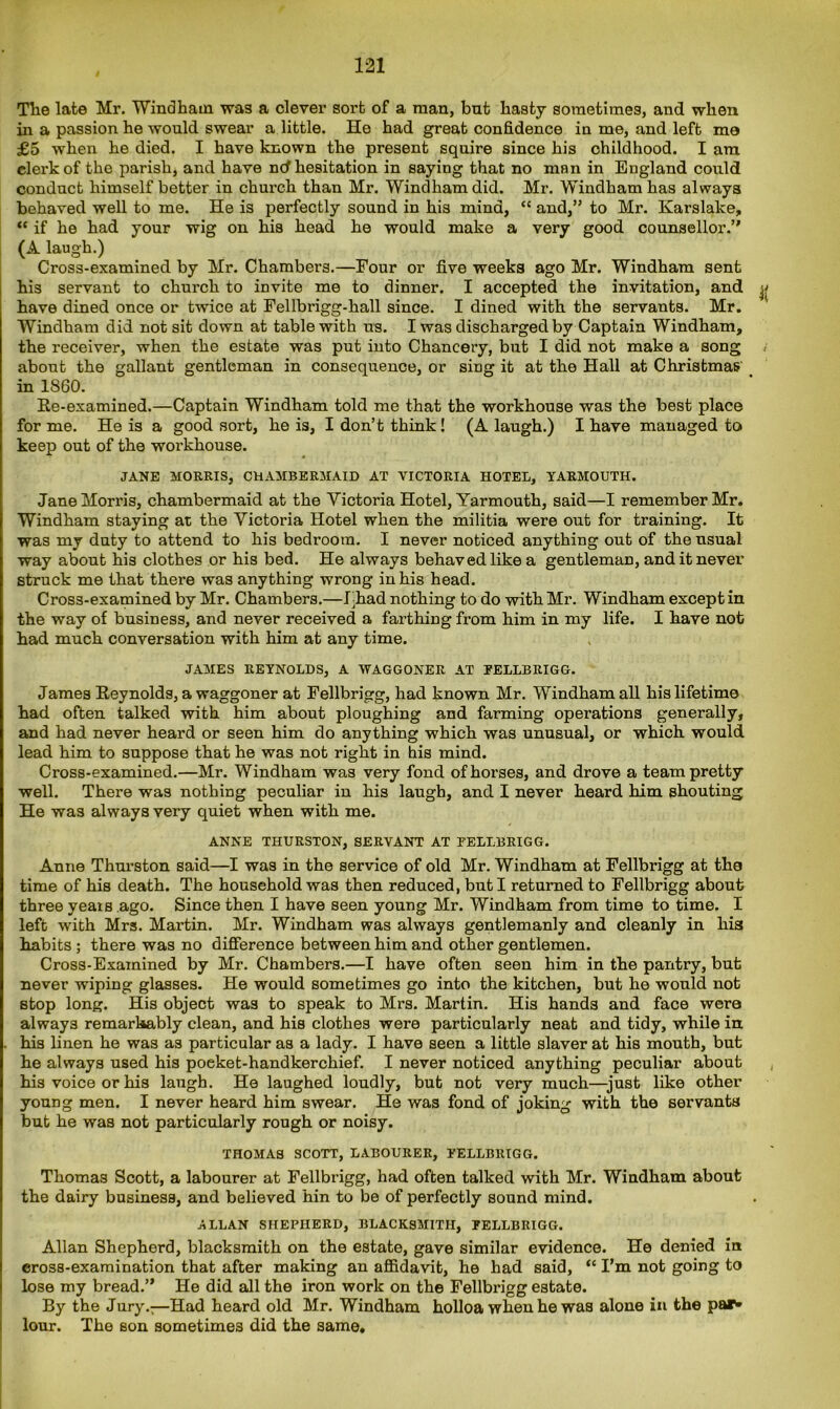 The late Mr. Windham was a clever sort of a man, bnt hasty sometimes, and when in a passion he would swear a little. He had great confidence in me, and left me £5 when he died. I have known the present squire since his childhood. I am clerk of the parish, and have nd hesitation in saying that no man in England could conduct himself better in chui’ch than Mr. Windham did. Mr. Windham has always behaved well to me. He is perfectly sound in his mind, “ and,” to Mr. Karslake, “ if he had your wig on his head he would make a very good counsellor.” (A laugh.) Cross-examined by Mr. Chambers.—Four or five weeks ago Mr. Windham sent his servant to church to invite me to dinner. I accepted the invitation, and have dined once or twice at Fellbrigg-hall since. I dined with the servants. Mr. Windham did not sit down at table with us. I was discharged by Captain Windham, the receiver, when the estate was put into Chancery, but I did not make a song about the gallant gentleman in consequence, or sing it at the Hall at Christmas in 1860. Re-examined.—Captain Windham told me that the workhouse was the best place for me. He is a good sort, he is, I don’t think! (A laugh.) I have managed to keep out of the workhouse. JANE MORRIS, CHAMBERMAID AT VICTORIA HOTEL, YARMOUTH. Jane Morris, chambermaid at the Victoria Hotel, Yarmouth, said—I remember Mr. Windham staying at the Victoria Hotel when the militia were out for training. It was my duty to attend to his bedroom. I never noticed anything out of the usual way about his clothes or his bed. He always behaved like a gentleman, and it never struck me that there was anything wrong in his head. Cross-examined by Mr. Chambers.—Chad nothing to do with Mr. Windham except in the way of business, and never received a farthing from him in my life. I have not had much conversation with him at any time. JAMES REYNOLDS, A WAGGONER AT FELLBRIGG. James Reynolds, a waggoner at Fellbrigg, had known Mr. Windham all his lifetime had often talked with him about ploughing and farming operations generally, and had never heard or seen him do anything which was unusual, or which would lead him to suppose that he was not right in his mind. Cross-examined.—Mr. Windham was very fond of horses, and drove a team pretty well. There was nothing peculiar in his laugh, and I never heard him shouting He was always very quiet when with me. ANNE THURSTON, SERVANT AT FELLBRIGG. Anne Thurston said—I was in the service of old Mr. Windham at Fellbrigg at the time of his death. The household was then reduced, but I returned to Fellbrigg about three yeais ago. Since then I have seen young Mr. Windham from time to time. I left with Mrs. Martin. Mr. Windham was always gentlemanly and cleanly in liia habits ; there was no difference between him and other gentlemen. Cross-Examined by Mr. Chambers.—I have often seen him in the pantry, but never wiping glasses. He would sometimes go into the kitchen, but he would not stop long. His object was to speak to Mrs. Martin. His hands and face were always remarkably clean, and his clothes were particularly neat and tidy, while in his linen he was as particular as a lady. I have seen a little slaver at his mouth, but he always used his poeket-handkerchief. I never noticed anything peculiar about his voice or his laugh. He laughed loudly, but not very much—just like other young men. I never heard him swear. He was fond of joking with the servants but he was not particularly rough or noisy. THOMAS SCOTT, LABOURER, FELLBRIGG. Thomas Scott, a labourer at Fellbrigg, had often talked with Mr. Windham about the dairy business, and believed hin to be of perfectly sound mind. ALLAN SHEPHERD, BLACKSMITH, FELLBRIGG. Allan Shepherd, blacksmith on the estate, gave similar evidence. He denied in cross-examination that after making an affidavit, he had said, “ I’m not going to lose my bread.” He did all the iron work on the Fellbrigg estate. By the Jury.:—Had heard old Mr. Windham holloa when he was alone in the par- lour. The son sometimes did the same.
