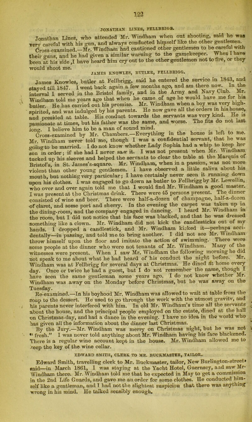 JONATHAN LINES, FELLBRIGG. Jonathan Lines, who attended Mr. Windham when out shooting, said lie was very careful with his gun, and always conducted himself like the other gentlemen Cross-examined.—Mr. Windham had cautioned other gentlemen to be careful with their guns, and he had given a similar warning to the gamekeeper. When I have been at his side ,1 have heard him cry out to the other gentlemen not to fire, or they would shoot me. JAMES KNOWLES, BUTLER, EELLBRIGG. James Knowles, butler at Fellbrigg, said he entered the service m 1843, and stayed till 1847. I went back again a few months ago, and am there now in the interval I served in the Bristol family, and in the Army and Navy Club Mr. Windham told me years ago that when he came of age he would have me tor his butler He has carried out his promise. Mr. Windham when a boy was very high- spirited, and was indulged by his parents. He now gave all the orders m his house, and presided at table. His conduct towards the servants was very kind. He is passionate at times, but his father was the same, and worse. The fits do not last ion. I believe him to be a man of sound mind. Cross-examined by Mr. Chambers.—Everything in the house is left to me. Mr Windham never told me, though I was a confidential servant, that he was ointo be married. I do not know whether Lady Sophia had a whip to keep her son in order; if she had I never saw it. I was not present when Mr. Windham tucked up his sleeves and helped the servants to clear the table at the Marquis oi Bristol’s, in St. James’s-square. Mr. Windham, when in a passion, was not more violent than other young gentlemen. I have observed a little saliva about his mouth, but nothing very particular; I have certainly never seen it running down upon his clothes. I was engaged to go down as butler to Fellbrigg by Mr. Lewellin, who over and over again told me that I would find Mr. Windham a good master. I was present at the Christmas drink. There were 45 persons present. The dinner consisted of wine and beer. There were half-a-dozen of champagne, half-a-dozen of claret, and some port and sherry. In the evening the carpet was taken up in the dining-room, and the company engaged in dancing. I heard Mr. Windham in the room, but I did not notice that his face was blacked, and that he was dressed something like a clown. Mr. Windham did not kick the candlesticks out of my hands. I dropped a candlestick, and Mr. Windham kicked it perhaps acci- dentally—in passing, and told me to bring another. I did not see Mr. Yv indham throw himself upon the floor and imitate the action of swimming. There were some people at the dinner who were not tenants of Mr. Windham. Many of the witnesses were present. When I saw Mr. Windham the following morning he did hot speak to me about what he had heard of his conduct the night before. Mr. Windham was at Fellbrigg for several days at Christmas. He dined ht home every day. Once or twice he had a guest, but I do not remember the name, though I have seen the same gentleman some years ago. I do not know whether Mr. Windham was away on the Monday before Chriscmas, but he was away on the Tuesday. Re-examined.—In his boyhood Mr. Windham was allowed to wait at table from the Soup to the dessert. He used to go through the work with the utmost gravitv, and his parents never interfered with him. In old Mr. Windham’s time all the servants . about the house, and the principal people employed on the estate, dined at the hall on Christmas-day, and had a dance in the evening. I have no idea in the world who has given all the information about the dinner last Christmas. By the Jury.—Mr. Windham was merry on Christmas night, but he was not *c fresh.” I was never told anything about Mr. Windham having his face blackened. There is a regular wine account kept in the house. Mr. Windham allowed me to keep the key of the wine cellar. EDWARD SMITH, CLERK TO MR. BUCKMASTER, TAILOR. Edward Smith, travelling clerk to Mr. Buckraaster, tailor, New Burlington-street* said—in March 1861, I was staying at the Yacht Hotel, Guernsey, and saw Mr* Windham there. Mr. Windham told me that he expected in May to get a commission in the 2nd Life Guards, and gave me an order for some clothes. He conducted him- self like a gentleman, and T had not the slightest suspicion that there was anything wrong in his mind. He talked sensibly enough.