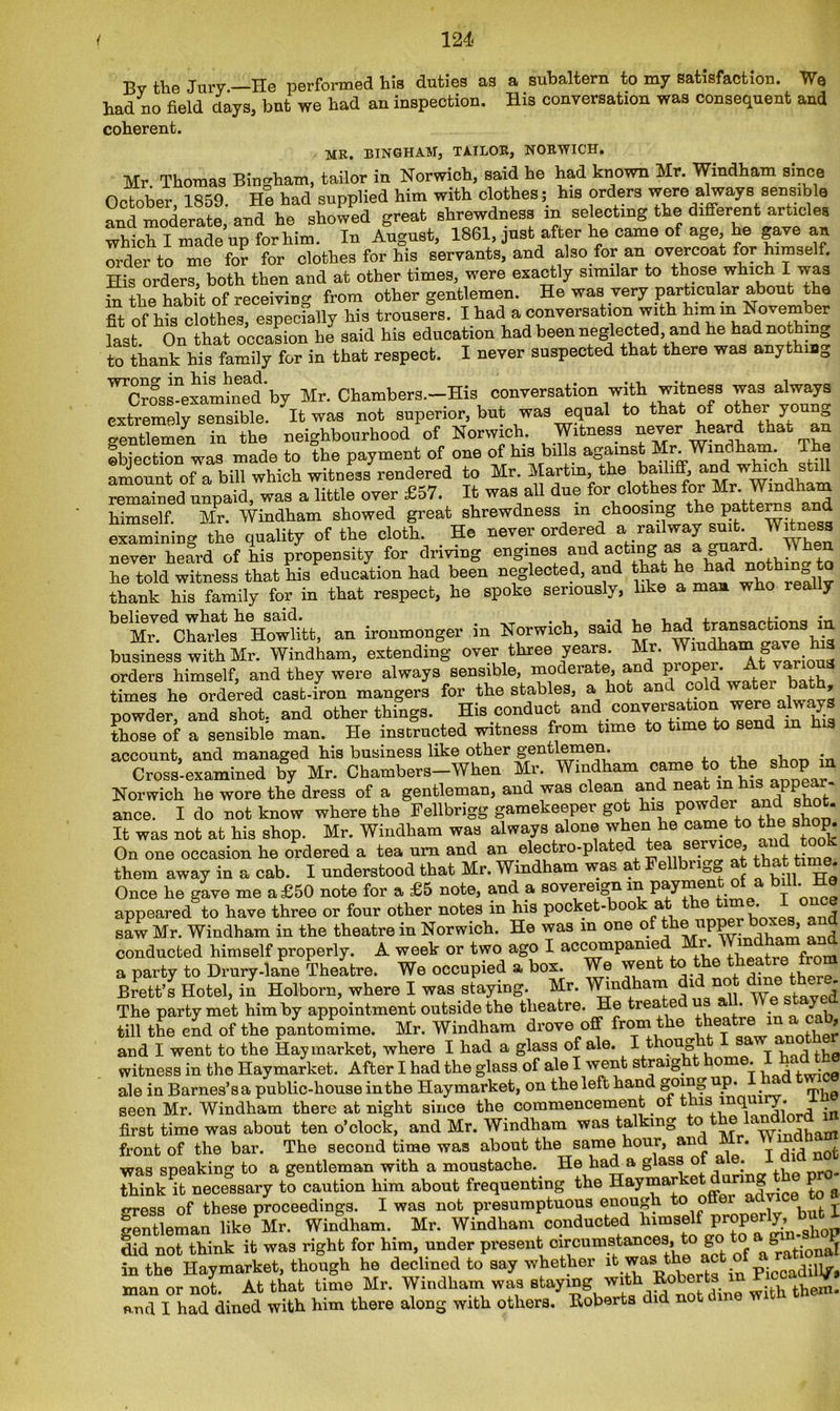 By the Jury —He performed his duties as a subaltern to my satisfaction. We had no field clays, but we had an inspection. His conversation was consequent and coherent. MR. BINGHAM, TAILOR, NORWICH. Mr. Thomas Bingham, tailor in Norwich, said he had known Mr. Windham since October, 1859. He had supplied him with clothes; his orders were always sensible and moderate, and he showed great shrewdness in selecting the different articles which I made up for him. In August, 1861, just after he came of age he gave an order to me for for clothes for his servants, and also for an overcoat for himself. His orders, both then and at other times, were exactly similar to those which I was in the habit of receiving from other gentlemen. He was very particular about the fit of his clothes, especially his trousers. I had a conversation with last. On that occasion he said his education had been neglected, and he had nothin^ to thank his family for in that respect. I never suspected that there was anythm0 ^Cross-examined'by Mr. Chambers.—His conversation with witness was always extremely sensible. It was not superior, but was equal to that of other young gentleman in the neighbourhood of Norwich. Witness never heard that an objection was made to the payment of one of his bills against Mr. Windham. T a amount of a bill which witness rendered to Mr. Martm, the bailiff, and which still remained unpaid, was a little over £57. It was all due for clothes for Mr Windham himself. MPr. Windham showed great shrewdness m choosing the patters and examining the quality of the cloth. He never ordered a railway suit. Witness never heard of his propensity for driving engines and acting as a guar’ ^ en he told witness that his education had been neglected, and that M not] thank his family for in that respect, he spoke seriously, like a man who really beMJ.eChailLhVowlitt, an ironmonger in Norwich, said he had: business with Mr. Windham, extending over three years. Mr. Windham a e 3 orders himself, and they were always sensible, moderate, and piopei. At va times he ordered cast-iron mangers for the stables, a hot and cold water bath powder, and shot, and other things. His conduct and conversation were abrays those of a sensible man. He instructed witness from time to time to send in account, and managed his business like other gentlemen. , Cross-examined by Mr. Chambers-When Mr. Windham came to the shop in Norwich he wore the dress of a gentleman, and was clean and neafc l^hls ^P^r' ance. I do not know where the Fellbrigg gamekeeper got his powder ami shot. It was not at his shop. Mr. Windham was always alone when he came to the shop. On one occasion he ordered a tea urn and an electro-p a e e . ’ ,, , , • them away in a cab. I understood that Mr. Windham was at Fellbrigg at that time. Once he gave me a £50 note for a £5 note, and a sovereign m payment of a bill, lie appeared to have three or four other notes in his pocket-book at tte tm .1 once saw Mr. Windham in the theatre in Norwich. He was in one of the up^r boxes, a conducted himself properly. A week or two ago I accompanie • , a party to Drury-lane Theatre. We occupied a box. We went to the theatre from Brett’s Hotel, in Holborn, where I was staying. Mr. Windham 1 nc- Wp staved The party met him by appointment outside the theatre. He trea ei u . y till the end of the pantomime. Mr. Windham drove off from the theatre m a cab, and I went to the Hay market, where I had a glass of ale. I thong witness in the Haymarket. After I had the glass of ale I went straight home. ale in Barnes’s a public-house in the Haymarket, on the left hand go^o P* ‘ mi10 seen Mr. Windham there at night since the commencement ol t usi inqi iy. first time was about ten o’clock, and Mr. Windham was talking to windham front of the bar. The second time was about the same hour, anc . was speaking to a gentleman with a moustache, tie had a glass o a . think it necessary to caution him about frequenting the HaymarketeTadvice to a gress of these proceedings. I was not presumptuous enough.too ' bufc j gentleman like Mr. Windham. Mr. Windham conducted himself p p ^ g did not think it was right for him, under present 'circumstances, tc) go in the Haymarket, though he declined to say whether it was the act o ^.j. man or not. At that time Mr. Windham was staying wit^ith them. end I had dined with him there along with others. Roberts did not