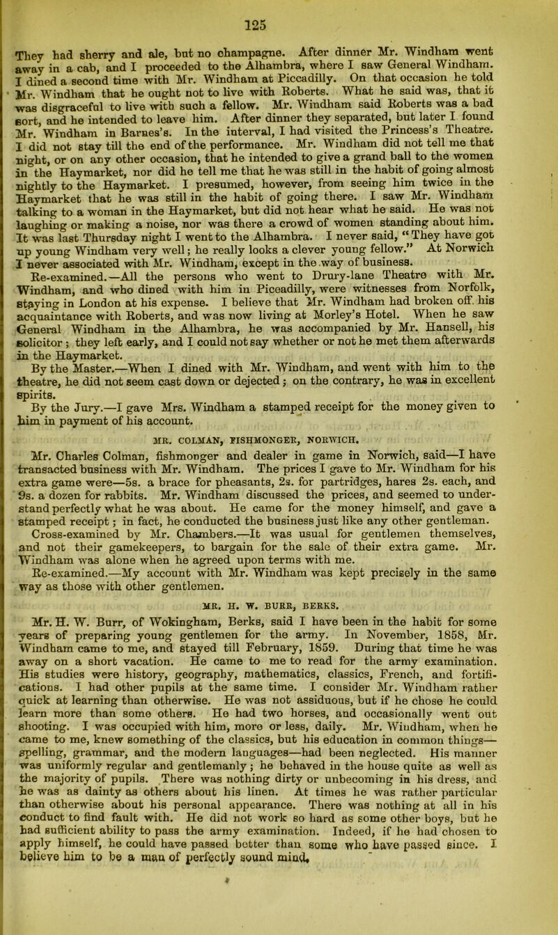 They had sherry and ale, but no champagne. After dinner Mr. Windham went away in a cab, and I proceeded to the Alhambra, where I saw General Windham. I dined a second time with Mr. Windham at Piccadilly. On that occasion he told Mr. Windham that he ought not to live with Roberts. What he said was, that it was disgraceful to live with such a fellow. Mr. Windham said Roberts was a bad eort, and he intended to leave him. After dinner they separated, but later I found Mr. Windham in Barnes’s. In the interval, I had visited the Princess’s Theatre. I did not stay till the end of the performance. Mr. Windham did not tell me that night, or on any other occasion, that he intended to give a grand ball to the women in°the Haymarket, nor did he tell me that he was still in the habit of going almost nightly to the Haymarket. I presumed, however, from seeing him twice in the Haymarket that he was still in the habit of going there. I saw Mr. Windham talking to a woman in the Haymarket, but did not hear what he said. He was not laughing or making a noise, nor was thei'e a crowd of women standing about him. It was last Thursday night I went to the Alhambra. I never said, “ They have got np young Windham very well; he really looks a clever young fellow.” At Norwich I never associated with Mr. YVindham, except in the way of business. Re-examined.—All the persons who went to Drury-lane Theatre with Mr. Windham, and who dined with him in Piceadilly, were witnesses from Norfolk, staying in London at his expense. I believe that Mr. Windham had broken off. his acquaintance with Roberts, and was now living at Morley’s Hotel. When he saw General Windham in the Alhambra, he was accompanied by Mr. Hansell, his solicitor ; they left early, and I could not say whether or not he met them afterwards in the Haymarket. By the Master.—When I dined with Mr. Windham, and went with him to the theatre, he did not seem cast down or dejected; on the contrary, he was in excellent Bpirits. By the Jury.—I gave Mrs. Windham a stamped receipt for the money given to him in payment of his account. MR. COLMAN, PISHMONGER, NORWICH. Mr. Charles Colman, fishmonger and dealer in game in Norwich, said—I have transacted business with Mr. Windham. The prices I gave to Mr. Windham for his extra game were—5s. a brace for pheasants, 2s. for partridges, hares 2s. each, and 9s. a dozen for rabbits. Mr. Windham discussed the prices, and seemed to under- stand perfectly what he was about. He came for the money himself, and gave a stamped receipt; in fact, he conducted the business just like any other gentleman. Cross-examined by Mr. Chambers.—It was usual for gentlemen themselves, and not their gamekeepers, to bargain for the sale of their extra game. Mr. Windham was alone when he agreed upon terms with me. Re-examined.—My account with Mr. Windham was kept precisely in the same way as those with other gentlemen. MR. H. W. BURR, BERKS. Mr. H. W. Burr, of Wokingham, Berks, said I have been in the habit for some years of preparing young gentlemen for the army. In November, 1858, Mr. Windham came to me, and stayed till February, 1859. During that time he was away on a short vacation. He came to me to read for the army examination. His studies were history, geography, mathematics, classics, French, and fortifi- cations. I had other pupils at the same time. I consider Mr. Windham rather quick at learning than otherwise. He was not assiduous, but if he chose he could learn more than some others. He had two horses, and occasionally went out shooting. I was occupied with him, more or less, daily. Mr. Windham, when he came to me, knew something of the classics, but his education in common things— spelling, grammar, and the modem languages—had been neglected. His manner was uniformly regular and gentlemanly; he behaved in the house quite as well as the majority of pupils. There was nothing dirty or unbecoming in his dress, and be was as dainty as others about his linen. At times he was rather particular than otherwise about his personal appearance. There was nothing at all in his conduct to find fault with. He did not work so hard as some other boys, but he bad sufficient ability to pass the army examination. Indeed, if he had chosen to apply himself, he could have passed better than some who have passed since. I believe him to be a man of perfectly sound mind* 4