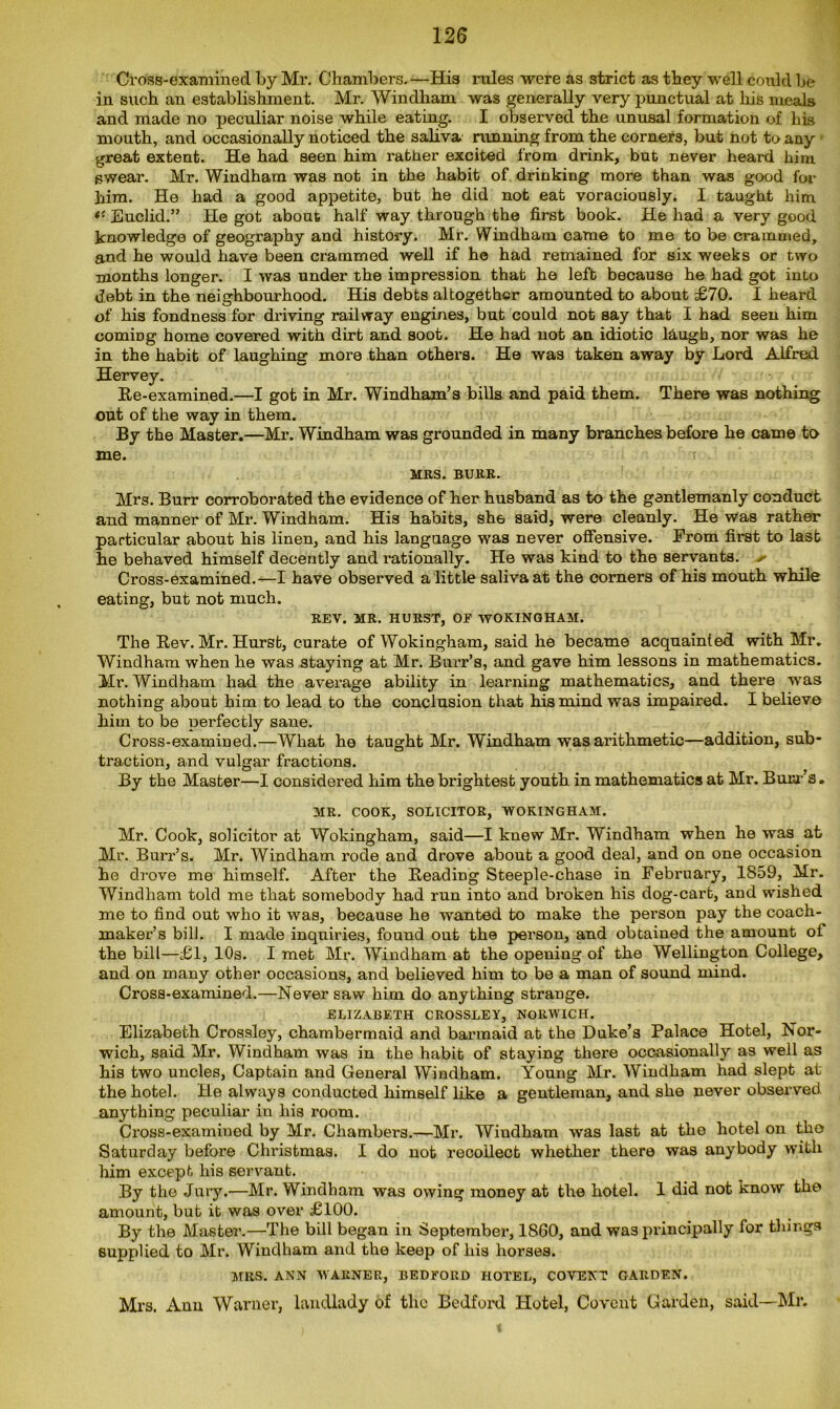 Cross-examined by Mr. Chambers.—His rules were as strict as they well could be in such an establishment. Mr. Windham was generally very punctual at his meals and made no peculiar noise while eating. I observed the unusal formation of his mouth, and occasionally noticed the saliva running from the corners, but not to any great extent. He had seen him rather excited from drink, but never heard him swear. Mr. Windham was not in the habit of drinking more than was good for him. He had a good appetite, but he did not eat voraciously. I taught him *■ Euclid.” He got about half way through the first book. He had a very good knowledge of geography and history. Mr. Windham came to me to be crammed, and he would have been crammed well if he had remained for six weeks or two months longer. I was under the impression that he left because he had got into debt in the neighbourhood. His debts altogether amounted to about £70. I heard of his fondness for driving railway engines, but could not say that I had seen him coming home covered with dirt and soot. He had not an idiotic laugh, nor was he in the habit of laughing more than others. He was taken away by Lord Alfred Hervey. Re-examined.—I got in Mr. Windham’s bills and paid them. There was nothing out of the way in them. By the Master.—Mr. Windham was grounded in many branches before he came to me. MBS. BURR. Mrs. Burr corroborated the evidence of her husband as to the gentlemanly conduct and manner of Mr. Windham. His habits, sh6 said, were cleanly. He was rather particular about his linen, and his language was never offensive. From first to last he behaved himself decently and rationally. He was kind to the servants. * Cross-examined.—I have observed a little saliva at the corners of his month while eating, but not much. REV. MR. HURST, OF WOKINGHAM. The Rev. Mr. Hurst, curate of Wokingham, said he became acquainted with Mr. Windham when he was staying at Mr. Burr’s, and gave him lessons in mathematics. Mr. Windham had the average ability in learning mathematics, and there was nothing about him to lead to the conclusion that his mind was impaired. I believe him to be perfectly sane. Cross-examined.—What he taught Mr. Windham was arithmetic—addition, sub- traction, and vulgar fractions. By the Master—I considered him the brightest youth in mathematics at Mr. Bum’s. MR. COOK, SOLICITOR, WOKINGHAM. Mr. Cook, solicitor at Wokingham, said—I knew Mr. Windham when he was at Mr. Burr’s. Mr. Windham rode and drove about a good deal, and on one occasion he drove me himself. After the Reading Steeple-chase in February, 1859, Mr. Windham told me that somebody had run into and broken his dog-cart, and wished me to find out who it was, because he wanted to make the person pay the coach- maker’s bill. I made inquiries, found out the person, and obtained the amount of the bill—£1, 10s. I met Mr. Windham at the opening of the Wellington College, and on many other occasions, and believed him to be a man of sound mind. Cross-examined.—Never saw him do anything strange. ELIZABETH CROSSLEY, NORWICH. Elizabeth Crossley, chambermaid and barmaid at the Duke’s Palace Hotel, Nor- wich, said Mr. Windham was in the habit of staying there occasionally as well as his two uncles, Captain and General Windham. Young Mr. Windham had slept at the hotel. He always conducted himself like a gentleman, and she never observed anything peculiar in his room. Cross-examined by Mr. Chambers.—Mr. Windham was last at the hotel on tho Saturday before Christmas. I do not recollect whether there was anybody with him except his servant. By tho Jury.—Mr. Windham was owing money at the hotel. 1 did not know tho amount, but it was over £100. By the Master.—The bill began in September, 1860, and was principally for tilings supplied to Mr. Windham and the keep of his horses. MRS. ANN WARNER, BEDFORD HOTEL, COVENT GARDEN. Mi's. Ann Warner, landlady of the Bedford Hotel, Co vent Garden, said—Mr.