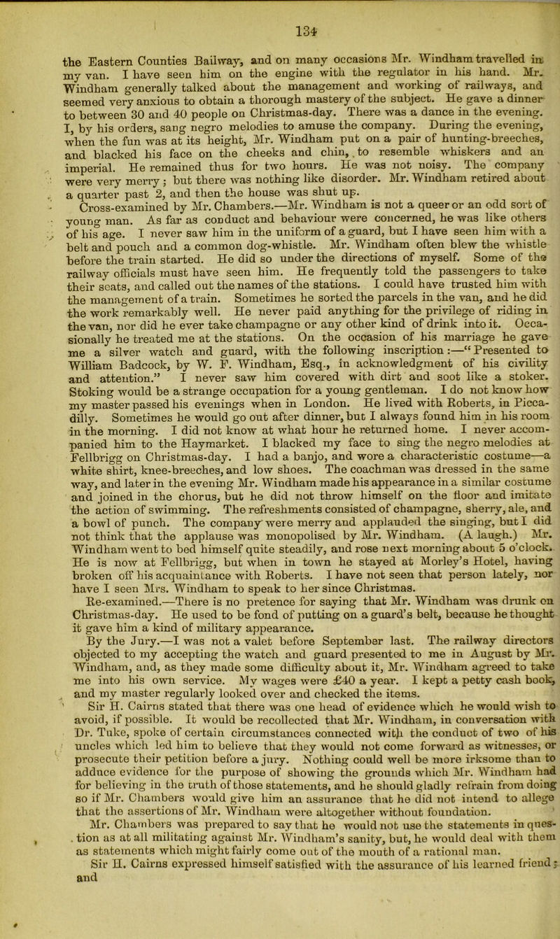 134- the Eastern Counties Baihvay, and on many occasions Mr. Windham travelled in. my van. I have seen him on the engine with the regulator in his hand. Mr. Windham generally talked about the management and working of railways, and seemed very anxious to obtain a thorough mastery of the subject. He gave a dinner to between 30 and 40 people on Christmas-day. There was a dance in the evening. I, by his orders, sang negro melodies to amuse the company. During the evening, when the fun was at its height, Mr. Windham put on a pair of hunting-breeches, and blacked his face on the cheeks and chin,. to resemble whiskers and an imperial. He remained thus for two hours. He was not noisy. The company were very merry ; but there was nothing like disorder. Mr. Windham retired about a quarter past 2, and then the house was shut up. Cross-examined by Mr. Chambers.—Mr. Windham is not a queer or an odd sort of young man. As far as conduct and behaviour were concerned, he was like others of his ao-e. I never saw him in the uniform of a guard, but I have seen him with a belt ancf pouch and a common dog-whistle. Mr. Windham often blew the whistle before the train started. He did so under the directions of myself. Some of the railway officials must have seen him. He frequently told the passengers to take their seats, and called out the names of the stations. I could have trusted him with the management of a train. Sometimes he sorted the parcels in the van, and he did the work remarkably well. He never paid anything for the privilege of riding in the van, nor did he ever take champagne or any other kind of drink into it. Occa- sionally he treated me at the stations. On the occasion of his marriage he gave me a silver watch and guard, with the following inscription :—“ Presented to William Badcock, by W. F. Windham, Esq., in acknowledgment of his civility and attention.” I never saw him covered with dirt and soot like a stoker. Stoking would be a strange occupation for a young gentleman. I do not know how my master passed his evenings when in London. He lived with Roberts, in Picca- dilly. Sometimes he would go out after dinner, but I always found him in his room in the morning. I did not know at what hour he returned home. I never accom- panied him to the Haymarket. I blacked my face to sing the negro melodies at Fellbrigg on Christmas-day. I had a banjo, and wore a characteristic costume—a white sliirt, knee-breeches, and low shoes. The coachman was dressed in the same way, and later in the evening Mr. Windham made his appearance in a similar costume and joined in the chorus, but he did not throw himself on the floor and imitate the action of swimming. The refreshments consisted of champagne, sherry, ale, and a bowl of punch. The company were merry and applauded the singing, but I did not think that the applause was monopolised by Mr. Windham. (A laugh.) Mr. Windham went to bed himself quite steadily, and rose next morning about 5 o’clock. He is now at Fellbrigg, but when in town he stayed at Morley’s Hotel, having broken off his acquaintance with Roberts. I have not seen that person lately, nor have I seen Mrs. Windham to speak to her since Christmas. Re-examined.—There is no pretence for saying that Mr. Windham was drunk on Christmas-day. He used to be fond of putting on a guard’s belt, because he thought it gave him a kind of military appearance. By the Jury.—I was not a valet before September last. The railway directors objected to my acceptiug the watch and guard presented to me in August by Mr. Windham, and, as they made some difficulty about it, Mr. Windham agreed to take me into his own service. My wages were £40 a year. I kept a petty cash book, and my master regularly looked over and checked the items. Sir H. Cairns stated that there was one head of evidence which he would wish to avoid, if possible. It would be recollected that Mr. Windham, in conversation with Dr. Tuke, spoke of certain circumstances connected witji the conduct of two of his uncles which led him to believe that they would not come forward as witnesses, or prosecute their petition before a jury. Nothing could well be more irksome than to adduce evidence for the purpose of showing the grounds which Mr. Windham had for believing in the truth of those statements, and he should gladly refrain from doing so if Mr. Chambers would give him an assurance that he did not intend to allege that tho assertions of Mi*. Windham were altogether without foundation. Mr. Chambers was prepared to say that he would not use the statements in qnes- . tion as at all militating against Mr. Windham’s sanity, but, he would deal with them as statements which might fairly come out of the mouth of a rational man. Sir H. Cairns expressed himself satisfied with the assurance of his learned friend; and