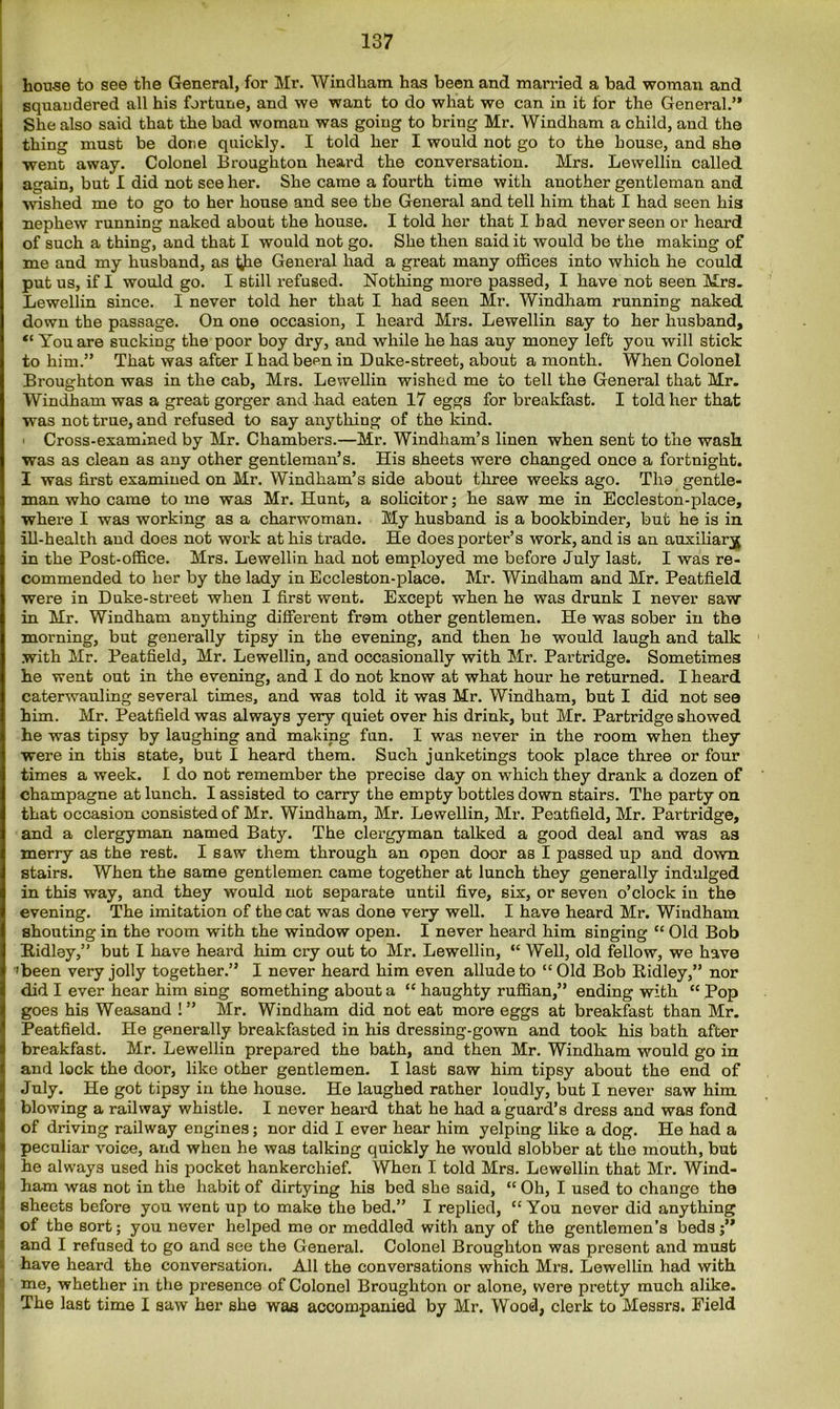 house to see the General, for Mr. Windham has been and married a bad woman and squandered all his fortune, and we want to do what we can in it for the General.” She also said that the bad woman was going to bring Mr. Windham a child, and the thing must be done quickly. I told her I would not go to the house, and she went away. Colonel Broughton heard the conversation. Mrs. Lewellin called again, but I did not see her. She came a fourth time with another gentleman and wished me to go to her house and see the General and tell him that I had seen his nephew running naked about the house. I told her that I bad never seen or heard of such a thing, and that I would not go. She then said it would be the making of me and my husband, as i^he General had a great many offices into which he could put us, if I would go. I still refused. Nothing more passed, I have not seen Mrs. Lewellin since. I never told her that I had seen Mr. Windham running naked down the passage. On one occasion, I heard Mrs. Lewellin say to her husband, “ You are sucking the poor boy dry, and while he has any money left you will stick to him.” That was after I had been in Duke-street, about a month. When Colonel Broughton was in the cab, Mrs. Lewellin wished me to tell the General that Mr. Windham was a great gorger and had eaten 17 eggs for breakfast. I told her that was not true, and refused to say anything of the kind. ' Cross-examined by Mr. Chambers.—Mr. Windham’s linen when sent to the wash was as clean as any other gentleman’s. His sheets were changed once a fortnight. I was first examined on Mr. Windham’s side about three weeks ago. Tlio gentle- man who came to me was Mr. Hunt, a solicitor; he saw me in Eccleston-place, where I was working as a charwoman. My husband is a bookbinder, but he is in ill-health and does not work at his trade. He does porter’s work, and is an auxiliary in the Post-office. Mrs. Lewellin had not employed me before July last, I was re- commended to her by the lady in Eccleston-place. Mr. Windham and Mr. Peatfield were in Duke-street when I first went. Except when he was drunk I never saw in Mr. Windham anything different frem other gentlemen. He was sober in the morning, but generally tipsy in the evening, and then he would laugh and talk with Mr. Peatfield, Mr. Lewellin, and occasionally with Mr. Partridge. Sometimes he went out in the evening, and I do not know at what hour he returned. I heard caterwauling several times, and was told it was Mr. Windham, but I did not sea him. Mr. Peatfield was always yery quiet over his drink, but Mr. Partridge showed he was tipsy by laughing and making fun. I was never in the room when they were in this state, but I heard them. Such junketings took place three or four times a week. I do not remember the precise day on which they drank a dozen of champagne at lunch. I assisted to carry the empty bottles down stairs. The party on that occasion consisted of Mr. Windham, Mr. Lewellin, Mr. Peatfield, Mr. Partridge, and a clergyman named Baty. The clergyman talked a good deal and was as merry as the rest. I saw them through an open door as I passed up and down stairs. When the same gentlemen came together at lunch they generally indulged in this way, and they would not separate until five, six, or seven o’clock in the evening. The imitation of the cat was done very well. I have heard Mr. Windham shouting in the room with the window open. I never heard him singing “ Old Bob Ridley,” but I have heard him cry out to Mr. Lewellin, “ Well, old fellow, we have 'been very jolly together.” I never heard him even allude to “Old Bob Ridley,” nor did I ever hear him sing something about a “ haughty ruffian,” ending with “ Pop goes his Weasand !” Mr. Windham did not eat more eggs at breakfast than Mr. Peatfield. He generally breakfasted in his dressing-gown and took his bath after breakfast. Mr. Lewellin prepared the bath, and then Mr. Windham would go in and lock the door, like other gentlemen. I last saw him tipsy about the end of July. He got tipsy in the house. He laughed rather loudly, but I never saw him blowing a railway whistle. I never heard that he had a guard’s dress and was fond of driving railway engines; nor did I ever hear him yelping like a dog. He had a peculiar voice, and when he was talking quickly he would slobber at the mouth, but he always used his pocket hankerchief. When I told Mrs. Lewellin that Mr. Wind- ham was not in the habit of dirtying his bed she said, “ Oh, I used to change the sheets before you went up to make the bed.” I replied, “ You never did anything of the sort; you never helped me or meddled with any of the gentlemen’s beds j” and I refused to go and see the General. Colonel Broughton was present and must have heard the conversation. All the conversations which Mrs. Lewellin had with me, whether in the presence of Colonel Broughton or alone, were pretty much alike. The last time I saw her she was accompanied by Mr. Wood, clerk to Messrs. Field